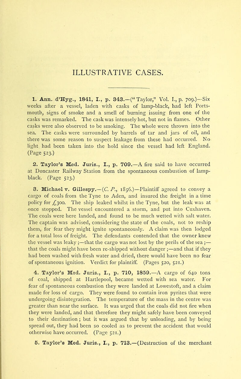 ILLUSTRATIVE CASES. 1. Ann. d'Hyg., 1841, I., p. 343.—( Taylor, Vol. I., p. 709.)-Six weeks after a vessel, laden with casks of lamp-black, had left Ports- mouth, signs of smoke and a smell of burning issuing from one of the casks was remarked. The cask was intensely hot, but not in flames. Other casks were also observed to be smoking. The whole were thrown into the sea. The casks were surrounded by barrels of tar and jars of oil, and there was some reason to suspect leakage from these had occurred. No light had been taken into the hold since the vessel had left England. (Page 523.) 2. Taylor's Med. Juris., I., p. 709.—A fire said to have occurred at Doncaster Railway Station from the spontaneous combustion of lamp- black. (Page 523.) 3. Michael V, Gillespy.—(C P., 1856.)—Plaintiff agreed to convey a cargo of coals from the Tyne to Aden, and insured the freight in a time policy for ^300. The ship leaked whilst in the Tyne, but the leak was at once stopped. The vessel encountered a storm, and put into Cuxhaven. The coals were here landed, and found to be much wetted with salt water. The captain was advised, considering the state of the coals, not to reship them, for fear they might ignite spontaneously. A claim was then lodged for a total loss of freight. The defendants contended that the owner knew the vessel was leaky ;—that the cargo was not lost by the perils of the sea ;— that the coals might have been re-shipped without danger ;—and that if they had been washed with fresh water and dried, there would have been no fear of spontaneous ignition. Verdict for plaintiff. (Pages 520, 521.) 4. Taylor's Med. Juris., I., p. 710, 1859.—A cargo of 640 tons of coal, shipped at Hartlepool, became wetted with sea water. For fear cf spontaneous combustion they were landed at Lowestoft, and a claim made for loss of cargo. They were found to contain iron pyrites that were undergoing disintegration. The temperature of the mass in the centre was greater than near the surface. It was urged that the coals did not fire when they were landed, and that therefore they might safely have been conveyed to their destination ; but it was argued that by unloading, and by being spread out, they had been so cooled as to prevent the accident that would otherwise have occurred. (Page 521.) 5. Taylor's Med. Juris., I., p. 713.—(Destruction of the merchant