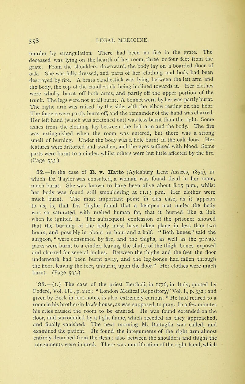 murder by strangulation. There had been no fire in the grate. The deceased was lying on the hearth of her room, three or four feet from the grate. From the shoulders downward, the body lay on a boarded floor of oak. She was fully dressed, and parts of her clothing and body had been destroyed by fire. A brass candlestick was lying between the left arm and the body, the top of the candlestick being inclined towards it. Her clothes were wholly burnt off both arms, and partly off the upper portion of the trunk. The legs were not at all burnt. A bonnet worn by her was partly burnt. The right arm was raised by the side, with the elbow resting on the floor. The fingers were partly burnt off, and the remainder of the hand was charred. Her left hand (which was stretched out) was less burnt than the right. Some ashes from the clothing lay between the left arm and the body. The fire was extinguished when the room was entered, but there was a strong smell of burning. Under the body was a hole burnt in the oak floor. Her features were distorted and swollen, and the eyes suffused with blood. Some parts were burnt to a cinder, whilst others were but little affected by the fire. (Page 533.) 32.—In the case of E.. v. Hatto (Aylesbury Lent Assizes, 1854), in which Dr. Taylor was consulted, a woman was found dead in her room, much burnt. She was known to have been alive about 8.15 p.m., whilst her body was found still smouldering at 11.15 p.m. Her clothes were much burnt. The most important point in this case, as it appears to us, is, that Dr. Taylor found that a hempen mat under the body was so saturated with melted human fat, that it burned like a link when he ignited it. The subsequent confession of the prisoner showed that the burning of the body must have taken place in less than two hours, and possibly in about an hour and a half.  Both knees, said the surgeon, were consumed by fire, and the thighs, as well as the private parts were burnt to a cinder, leaving the shafts of the thigh bones exposed and charred for several inches. Between the thighs and the feet the floor underneath had been burnt away, and the leg-bones had fallen through the floor, leaving the feet, unburnt, upon the floor. Her clothes were much burnt. (Page 533.) 33.—(i.) The case of the priest Bertholi, in 1776, in Italy, quoted by Foderd, Vol. III., p. 210;  London Medical Repository, Vol. I., p. 332; and given by Beck in foot-notes, is also extremely curious.  He had retired to a room in his brother-in-law's house, as was supposed, to pray. In a few minutes his cries caused the room to be entered. He was found extended on the floor, and surrounded by a light flame, which receded as they approached, and finally vanished. The next morning M. Battaglia wa? called, and examined the patient. He found the integuments of the right arm almost entirely detached from the flesh ; also between the shoulders and thighs the nteguments were injured. There was mortification of the right hand, which