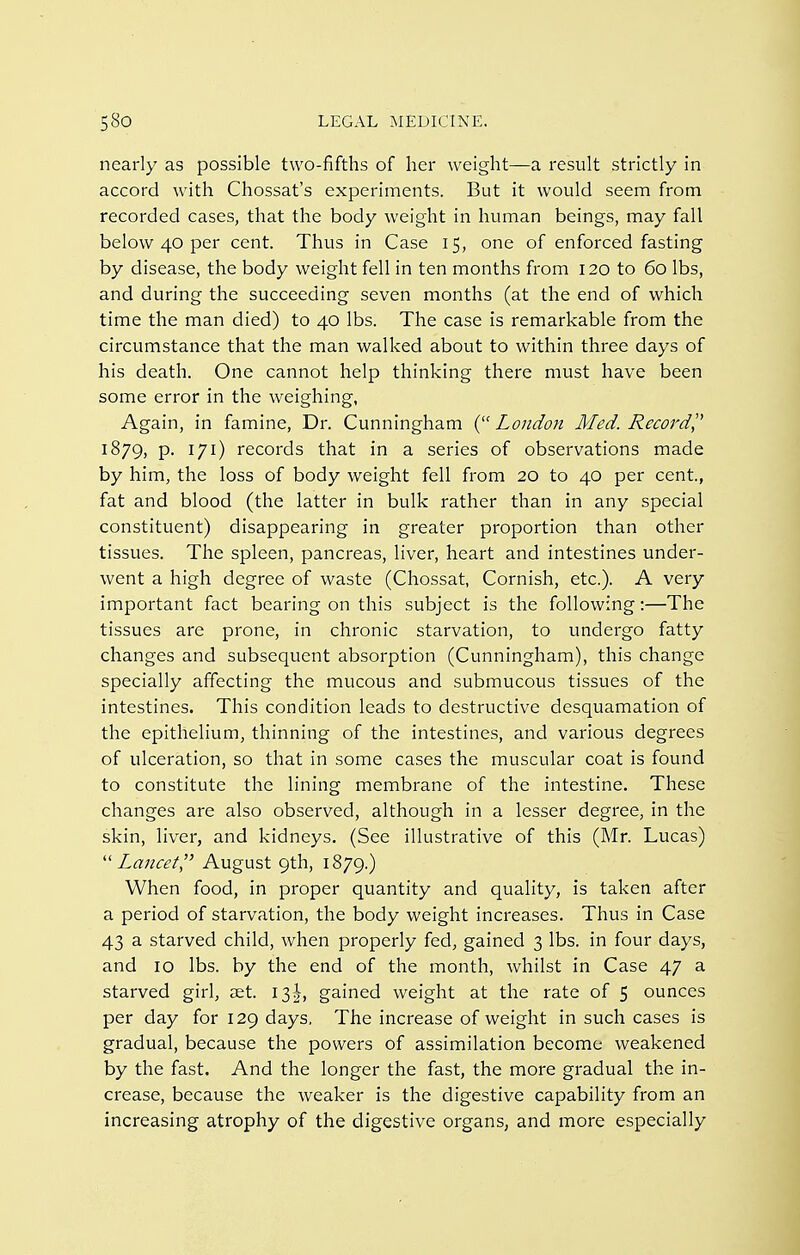 nearly as possible two-fifths of her weight—a result strictly in accord with Chossat's experiments. But it would seem from recorded cases, that the body weight in human beings, may fall below 40 per cent. Thus in Case 15, one of enforced fasting by disease, the body weight fell in ten months from 120 to 60 lbs, and during the succeeding seven months (at the end of which time the man died) to 40 lbs. The case is remarkable from the circumstance that the man walked about to within three days of his death. One cannot help thinking there must have been some error in the weighing, Again, in famine, Dr. Cunningham (^'London Med. Record]^ 1879, p. 171) records that in a series of observations made by him, the loss of body weight fell from 20 to 40 per cent., fat and blood (the latter in bulk rather than in any special constituent) disappearing in greater proportion than other tissues. The spleen, pancreas, liver, heart and intestines under- went a high degree of waste (Chossat, Cornish, etc.). A very important fact bearing on this subject is the following:—The tissues are prone, in chronic starvation, to undergo fatty changes and subsequent absorption (Cunningham), this change specially affecting the mucous and submucous tissues of the intestines. This condition leads to destructive desquamation of the epithelium, thinning of the intestines, and various degrees of ulceration, so that in some cases the muscular coat is found to constitute the lining membrane of the intestine. These changes are also observed, although in a lesser degree, in the skin, liver, and kidneys. (See illustrative of this (Mr. Lucas) ■Lancet'' August 9th, 1879.) When food, in proper quantity and quality, is taken after a period of starvation, the body weight increases. Thus in Case 43 a starved child, when properly fed, gained 3 lbs. in four days, and 10 lbs. by the end of the month, whilst in Case 47 a starved girl, set. 13^^, gained weight at the rate of 5 ounces per day for 129 days. The increase of weight in such cases is gradual, because the powers of assimilation become weakened by the fast. And the longer the fast, the more gradual the in- crease, because the weaker is the digestive capability from an increasing atrophy of the digestive organs, and more especially