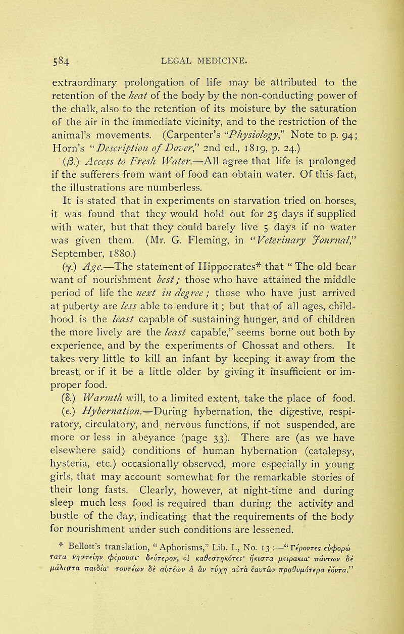 extraordinary prolongation of life may be attributed to the retention of the heat of the body by the non-conducting power of the chalk, also to the retention of its moisture by the saturation of the air in the immediate vicinity, and to the restriction of the animal's movements. (Carpenter's -Physiology',' Note to p. 94; Horn's ''Description of Dover I' 2nd ed., 1819, p. 24.) (/3.) Access to Fresh Water.—All agree that life is prolonged if the sufferers from want of food can obtain water. Of this fact, the illustrations are numberless. It is stated that in experiments on starvation tried on horses, it was found that they would hold out for 25 days if supplied with water, but that they could barely live 5 days if no water was given them. (Mr. G. Fleming, in ^'Veterinary jfoiirnal September, 1880.) (7.) Age.—The statement of Hippocrates*' that  The old bear want of nourishment best; those who have attained the middle period of \ik the 7iext in degree; those who have just arrived at puberty are less able to endure it; but that of all ages, child- hood is the least capable of sustaining hunger, and of children the more lively are the least capable, seems borne out both by experience, and by the experiments of Chossat and others. It takes very little to kill an infant by keeping it away from the breast, or if it be a little older by giving it insufficient or im- proper food. (8.) Warmth will, to a limited extent, take the place of food. (e.) Hybernation.—During hybernation, the digestive, respi- ratory, circulatory, and nervous functions, if not suspended, are more or less in abeyance (page 33). There are (as we have elsewhere said) conditions of human hybernation (catalepsy, hysteria, etc.) occasionally observed, more especially in young girls, that may account somewhat for the remarkable stories of their long fasts. Clearly, however, at night-time and during sleep much less food is required than during the activity and bustle of the day, indicating that the requirements of the body for nourishment under such conditions are lessened. * Bellott's translation, Aphorisms, Lib. I., No. 13 Tepovres fv(popai rara vijareLrju (fyepovai' fieurepof, oi KadefTTrjKores' fjuLCTTa peipaKia' naVTCDV 8e IJ.a\ifTTa TratSia Tovreav be avretxiv a av tv^^ ayra eavrav TrpoSvfiorepa eoWa.