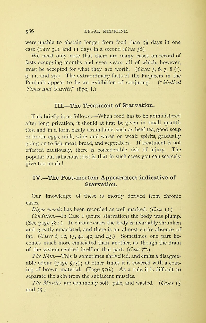 were unable to abstain longer from food than days in one case {Case 31), and 11 days in a second {Case 36). We need only note that there are many cases on record of fasts occupying months and even years, all of which, however, must be accepted for what they are worth. {Cases 3, 6, 7, 8 (^), 9, II, and 29.) The extraordinary fasts of the Faqueers in the Punjaub appear to be an exhibition of conjuring. {^'Medical Times and Gazette 1870, I.) III.—The Treatment of Starvation. This briefly is as follows:—When food has to be administered after long privation, it should at first be given in small quanti- ties, and in a form easily assimilable, such as beef tea, good soup or broth, eggs, milk, wine and water or weak spirits, gradually going on to fish, meat, bread, and vegetables. If treatment is not effected cautiously, there is considerable risk of injury. The popular but fallacious idea is, that in such cases you can scarcely give too much ! IV.—The Post-mortem Appearances indicative of Starvation. Our knowledge of these is mostly derived from chronic cases. Rigor mortis has been recorded as well marked. {Case 13.) Condition.—In Case i (acute starvation) the body was plump, (See page 582.) In chronic cases the body is invariably shrunken and greatly emaciated, and there is an almost entire absence of fat. {Cases 6, 12, 13, 41, 42, and 45.) Sometimes one part be- comes much more emaciated than another, as though the drain of the system centred itself on that part. (^Case 7*.) 77ie Skin.—This is sometimes shrivelled, and emits a disagree- able odour (page 575); at other times it is covered with a coat- ing of brown material. (Page 576.) As a rule, it is difficult to separate the skin from the subjacent muscles. The Mtiscles are commonly soft, pale, and wasted. {Cases 13 and 35.)
