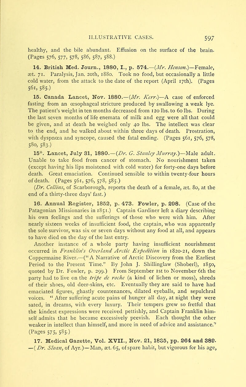 healthy, and the bile abundant. Effusion on the surface of the brain. (Pages 576, 577, 578, 586, 587, 588.) 14. Britisli Med. Journ., 1880, I., p. 574.—(y5/r. Henson.)—Female, £et. 71. Paralysis, Jan. 20th, 1880. Took no food, but occasionally a little cold water, from the attack to the date of the report (April 17th). (Pages 561, 585.) 15. Canada Lancet, Nov. 1880.—{3fr. ICerr.)—A case of enforced fasting from an oesophageal stricture produced by swallowing a weak lye. The patient's weight in ten months decreased from 120 lbs. to 60 lbs. During the last seven months of life enemata of milk and egg were all that could be given, and at death he weighed only 40 lbs. The intellect was clear to the end, and he walked about within three days of death. Prostration, with dyspnoea and syncope, caused the fatal ending. (Pages 561, 576, 578, 580, 583.) 15*. Lancet, July 31, 1880.—(/?r. G. Shznliy A/nrra_y.)—Male adult. Unable to take food from cancer of stomach. No nourishment taken (except having his lips moistened with cold water) for forty-one days before death. Great emaciation. Continued sensible to within twenty-four hours of death. (Pages 561, 576, 578, 585.) {Dr. Co//i/is, of Scarborough, reports the death of a female, ast. 80, at the end of a thirty-three days' fast.) 16. Annual Register, 1852, p. 473. Fowler, p. 298. (Case of the Patagonian Missionaries in 1851.) Captain Gardiner left a diary describing his own feelings and the sufferings of those who were with him. After nearly sixteen weeks of insufficient food, the captain, who was apparently the sole survivor, was six or seven days without any food at all, and appears to have died on the day of the last entry. Another instance of a whole party having insufficient nourishment occurred in Frankli)i's Overland Arctic Expedition in 1820-21, down the Coppermaine River.—(A Narrative of Arctic Discovery from the Earliest Period to the Present Time. By John J. Shillinglaw (Shoberl), 1850, quoted by Dr. Fowler, p. 299.) From September ist to November 6th the party had to live on the tripe de roche (a kind of lichen or moss), shreds of their shoes, old deer-skins, etc. Eventually they are said to have had emaciated figures, ghastly countenances, dilated eyeballs, and sepulchral voices.  After suffering acute pains of hunger all day, at night they were sated, in dreams, with every luxury. Their tempers grew so fretful that the kindest expressions were received pettishly, and Captain Franklin him- self admits that he became excessively peevish. Each thought the other weaker in intellect than himself, and more in need of advice and assistance.'' (Pages 575, 585-) 17. Medical Gazette, Vol. XVII., Nov. 21, 1835, pp. 264 and 389. — {Dr. Sloan, of Ayr.)—Man, Kt. 65, of spare habit, but vigorous for his age,