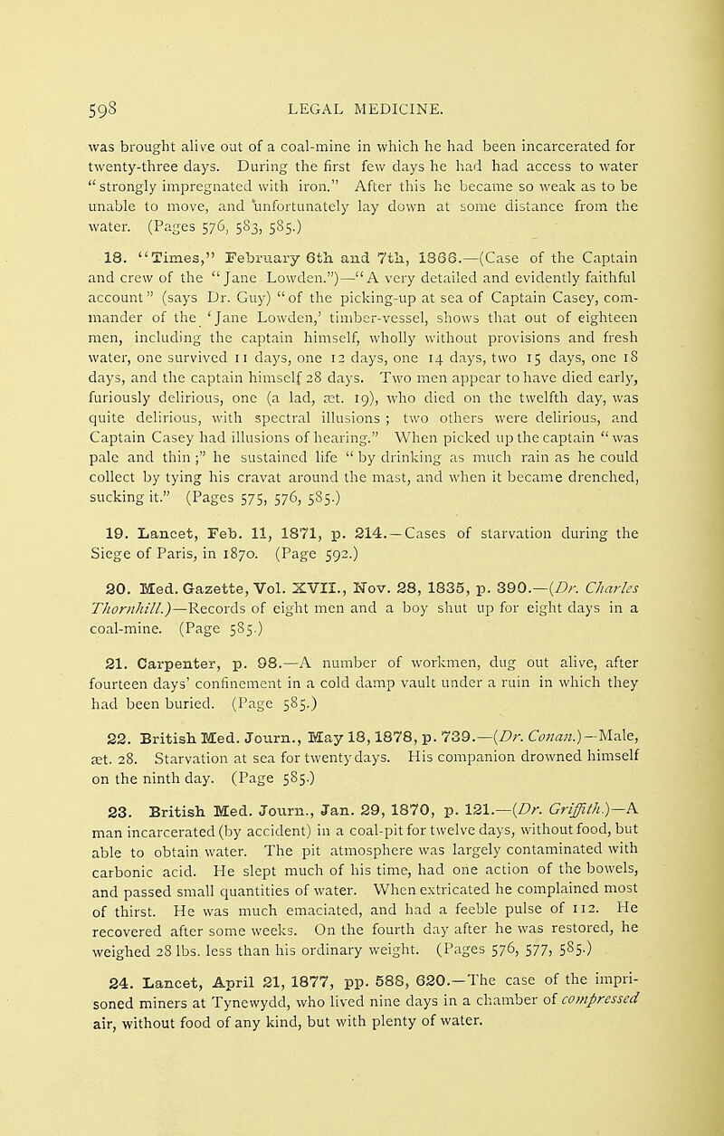 was brought alive out of a coal-mine in which he had been incarcerated for twenty-three days. During the first few days he had had access to water strongly impregnated with iron. After this he became so weak as to be unable to move, and unfortunately lay down at some distance from the water. (Pages 576, 583, 585.) 18. Times, Eebrua.ry Gtli and 7tli, 1868.—(Case of the Captain and crew of the Jane Lowden.)—A very detailed and evidently faithful account (says Dr. Guy) of the picking-up at sea of Captain Casey, com- mander of the 'Jane Lowden,' timber-vessel, shows that out of eighteen men, including the captain himself, wholly without provisions and fresh water, one survived n days, one 12 clays, one 14 days, two 15 days, one 18 days, and the captain himself 28 days. Two men appear to have died early, furiously delirious, one (a lad, a:t. 19), who died on the twelfth day, was quite delirious, with spectral illusions ; two others were delirious, and Captain Casey had illusions of hearing. When picked up the captain  was pale and thinhe sustained life  by drinking as much rain as he could collect by tying his cravat around the mast, and when it became drenched, sucking it. (Pages 575, 576, 585.) 19. Lancet, Feb. 11, 1871, p. 214. —Cases of starvation during the Siege of Paris, in 1870. (Page 592.) 20. Med. Gazette, Vol. XVII., ISTov. 28, 1835, p. 390.—{Dr. Charles Thoriiliill.)—Records of eight men and a boy shut up for eight days in a coal-mine. (Page 585.) 21. Carpenter, p. 98.—A number of workmen, dug out alive, after fourteen days' confinement in a cold damp vault under a ruin in which they had been buried. (Page 585.) 22. British ECed. Journ., May 18,1878, p. 739.—(Z?r. C^7«a«.)-]VIale, cet. 28. Starvation at sea for twenty days. His companion drowned himself on the ninth day. (Page 585.) 23. British Med. Journ., Jan. 29, 1870, p. 121.—(Dr. Griffith)— man incarcerated (by accident) in a coal-pit for twelve days, without food, but able to obtain water. The pit atmosphere was largely contaminated with carbonic acid. He slept much of his time, had one action of the bowels, and passed small quantities of water. When extricated he complained most of thirst. He was much emaciated, and had a feeble pulse of 112. He recovered after some weeks. On the fourth day after he was restored, he weighed 28 lbs. less than his ordinary weight. (Pages 576, 577, 585.) 24. Lancet, April 21, 1877, pp. 588, 620.-The case of the impri- soned miners at Tynewydd, who lived nine days in a chamber of compressed air, without food of any kind, but with plenty of water.