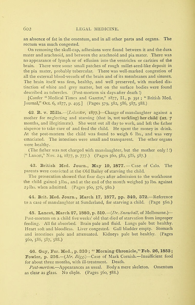 an absence of fat in the omentum, and in all other parts and organs. The rectum was much congested. On removing the skull-cap, adhesions were found between it and the dura mater and arachnoid, and between the arachnoid and pia mater. There was no appearance of lymph or of effusion into the ventricles or cavities of the brain. There were some small patches of rough millet-seed-like deposit in the pia mater, probably tubercular. There was well-marked congestion of all the external blood-vessels of the brain and of its membranes and sinuses. The brain itself was firm, healthy, and well preserved, with marked dis- tinction of white and grey matter, but on the surface bodies were found described as tubercles. (Post-mortem six days after death !) [Confer Medical Times and Gazette, 1877, II., p. 391 ; British Med. Journal, Oct. 6, 1877, p. 495.] (Pages 579, 582, 586, 587, 588.) 42. E,. V. Mills.—[Leicester, 1877.)—Charge of manslaughter against a mother for neglecting and starving (that is, not suckling) her child (aet. 7 months, and illegitimate). She went out all day to work, and left the father sixpence to take care of and feed the child. He spent the money in drink. At the post-mortem the child was found to weigh 6 lbs., and v/as very emaciated. The intestines were small and transparent. The other organs were healthy. (The father was not charged with manslaughter, but the mother only ! !) ( Lancet, Nov. 24, 1877, p. 777.) (Pages 560, 582, 586, 587.) 43. British, Med. Journ., May 19, 1877. — Case of Calo. The parents were convicted at the Old Bailey of starving the child. The prosecution showed that four days after admission to the workhouse the child gained 3 lbs., and at the end of the month weighed 39 lbs. against 29 lbs. when admitted. (Pages 560, 576, 580.) 44. Brit. Med. Journ., March 17, 1877, pp. 340, 372.—Reference to a case of manslaughter at Sunderland, for starving a child. (Page 560.) 45. Lancet, March 27, 1880, p. 510.—(Z?r. Snowball^ of Melbourne.)— Post-mortem on a child five weeks' old that died of starvation from improper feeding. All fat absorbed. Brain pale and fluid. Lungs pale but healthy. Heart soft and bloodless. Liver congested. Gall bladder empty. Stomach and intestines pale and attenuated. Kidneys pale but healthy. (Pages 560, 586, 587, 588.) 46. Guy, For. Med., p. 330 ;  Morning Chronicle, Feb. 26,1853 ; Fowler, p. 256.—(J/r. Bigg)—Case of Mark Cornish.—Insufficient food for about three months, with ill-treatment. Death. Post-mortem.—Appearances as usual. Body a mere skeleton. Omentum as clear as glass. No chyle. (Pages 560, 588.)
