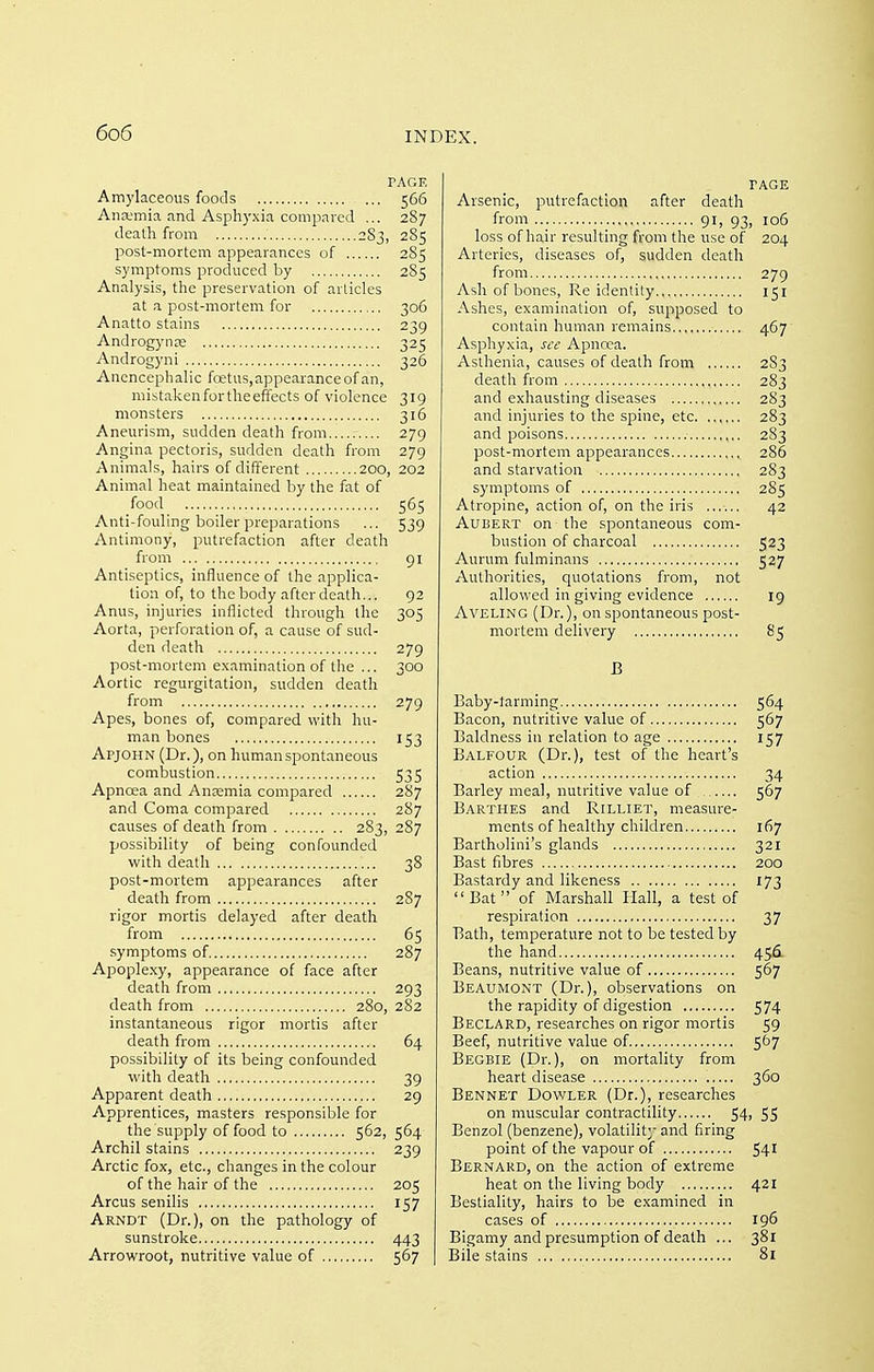 PAGE Amylaceous foods 566 Ana-mia and Asphyxia compnred ... 287 death from 2S3, 285 post-mortem appearances of 285 symptoms produced by 285 Analysis, the preservation of articles at a post-mortem for 306 Anatto stains 239 Androgynre 325 Androgyni 326 Ancncephalic fcetus, appearance of an, mistakenfortheeffects of violence 319 monsters 316 Aneurism, sudden death from 279 Angina pectoris, sudden death from 279 Animals, hairs of different 200, 202 Animal heat maintained by the fat of food 565 Anti-fouling boiler preparations ... 539 Antimony, putrefaction after death from 91 Antiseptics, influence of the applica- tion of, to the body after death... 92 Anus, injuries inflicted through the 305 Aorta, perforation of, a cause of sud- den death 279 post-mortem examination of the ... 300 Aortic regurgitation, sudden death from 279 Apes, bones of, compared v^fith hu- man bones 153 Apjohn (Dr.), on human spontaneous combustion 535 Apnoea and Anremia compared 287 and Coma compared 287 causes of death from 283, 287 possibility of being confounded with death 38 post-mortem appearances after death from 287 rigor mortis delayed after death from 65 symptoms of 287 Apople.xy, appearance of face after death from 293 death from 280, 282 instantaneous rigor mortis after death from 64 possibility of its being confounded with death 39 Apparent death 29 Apprentices, masters responsible for the supply of food to 562, 564 Archil stains 239 Arctic fox, etc., changes in the colour of the hair of the 205 Arcus senilis 157 Arndt (Dr.), on the pathology of sunstroke 443 Arrowroot, nutritive value of 567 PAGE Arsenic, putrefaction after death from 91, 93, 106 loss of hair resulting from the use of 204 Arteries, diseases of, sudden death from 279 Ash of bones, Re identity 151 Ashes, examination of, supposed to contain human remains 467 Asphyxia, see Apncea. Asthenia, causes of death from 2S3 death from 283 and exhausting diseases 283 and injuries to the spine, etc 283 and poisons 283 post-mortem appearances 286 and starvation 283 symptoms of 285 Atropine, action of, on the iris ...... 42 AuBERT on the spontaneous com- bustion of charcoal 523 Aurum fulminans 527 Authorities, quotations from, not allowed in giving evidence 19 AVELING (Dr.), on spontaneous post- mortem delivery 85 B Baby-larming 564 Bacon, nutritive value of 567 Baldness in relation to age 157 Balfour (Dr.), test of the heart's action 34 Barley meal, nutritive value of 567 Barthes and Rilliet, measure- ments of healthy children 167 Bartholini's glands 321 Bast fibres 200 Bastardy and likeness 173 Bat of Marshall Hall, a test of respiration 37 Bath, temperature not to be tested by the hand 45161 Beans, nutritive value of 567 Beaumont (Dr.), observations on the rapidity of digestion 574 Beclard, researches on rigor mortis 59 Beef, nutritive value of 567 Begbie (Dr.), on mortality from heart disease 360 Bennet Dovvler (Dr.), researches on muscular contractility 54> 55 Benzol (benzene), volatility and firing point of the vapour of 541 Bernard, on the action of extreme heat on the living body 421 Bestiality, hairs to be examined in cases of 196 Bigamy and presumption of death ... 381 Bile stains 8i i