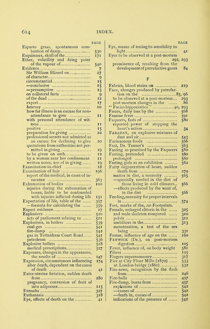 PAGE Esparto grass, spontaneous com- bustion of damp 530 Esquimaux, skull of the 171 Ether, volatility and firing point of the vapour of 540 Evidence 7 Sir William Blizard on 27 of character 9 circumstantial 15 —conclusive 15 —presumptive 15 on collateral facts 9 of the dead 12 expert 17 hearsay 10 how far illness is an excuse for non- attendance to give II with personal attendance of wit- ness II positive 15 preparation for giving 22 professional secrets not admitted as an excuse for declining to give 20 quotations from authorities not per- mitted in giving 19 to be given on oath 12 by a woman near her confinement 11 written notes, use of in giving 19 Examination-in-chief 18 Examination of hair 196 report of the medical, in cases of in- surance 363 Exhumation of bodies 100 injuries during the exhumation of bones, liable to be confounded with injuries inflicted during life 151 Expectation of life, table of the 357 —formula for calculating the 359 Expert evidence..., 17 Explosives 520 acts of parliament relating to 521 Explosions, in boilers 539 coal gas 541 fire-damp 542 gas in Tottenham Court Road 541 petroleum 536 Explosive bullets 528 medical prescriptions 527 Exposure, changes in the appearance, the results of 147 Expression, circumstances influencing 174 after death, dependent on the cause of death 41 Extra-uterine foetation, sudden death from 280 pregnancy, conversion of fruit of into adipocere 115 Eunuchs 327 Euthanasia 318 Eye, effects of death on the 41 PAGE Eye, means of testing its sensibility to light 41 Eyes to be observed at a post-mortem 292, 293 prominence of, resulting from the developmentof putrefactive gases 84 F Fabrics, blood stains on 219 Face, changes produced by putrefac- tion on the 85, 96 to be observed at a post-mortem... 293 post-mortem changes in the 86  Facieshippocratica  40, 293 Fa;ces, daily loss by the 568 Famine fever 591 Faqueers, fasts of 580 reported power of stopping the heart's action 34 Faraday, on explosive mixtures of dust and air 543 Farinaceous foods 566 Fast, Dr. Tanner's 563 Fasting as practised by the Faqueers 580 F'asting, pretended 560 prolonged 560 Fasting girls as an exhibition 562 Fatty degeneration of heart, sudden death from 279 matter in diet, a necessity 565 —specially needed in the diet of those living in cold climates.. 566 —effects produced by the want of, in the diet 566 Feeding,necessity for proper intervals in 574 Feet, marks of the, see Footprints. Female, enlarged clitoris in the 325 and male skeleton compared 310 pelvis 311 umbilicus in the 313 menstruation, a test of the sex being 331 Femur, influence of age on the 160 Fenwick (Dr.), on post-mortem digestion 105 Fever, influence of, on body weight 5^' Fibres 195 Fingers supernumerary 317 Fire at City Flour Mills (1872) 533 at London-bridge (1861) 532 Fire-arms, recognition by the flash from 246 Fire-balls 497 Fire-damp, burns from 457 explcsions of 54^ —causes of 54^ —death in, causes of 54^ indications of the presence of 542