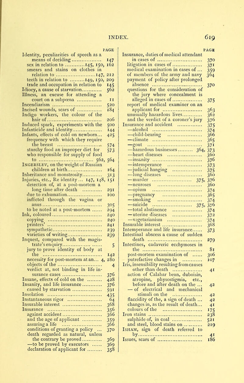 PAGE Identity, peculiarities of speech as a means of deciding 147 sex in relation to 145, 150, 162 smears and stains on clothes in relation to 147, 212 teeth in relation to 149, 150, 209 trade and occupation in relation to 145 Idiocy, a cause of starvation 562 Illness, an excuse for attending a court on a subpoena 11 Incendiarism 520 Incised wounds, scars of 184 Indigo workers, the colour of the hair of 206 Induced spark, experiments with the 500 Infanticide and identity 144 Infants, effects of cold on newborn... 425 frequency with which they require the breast 574 starchy food an improper diet for 573 who responsible for supply of food to 562, 564 Ingerslev, on the weight of Russian children at birth 164 Inheritance and monstrosity 313 Injuries, etc.. Re identity ... 147, IjjS, 151 detection of, at a post-mortem a long time after death 291 due to exhumation 100 inflicted through the vagina or anus 305 to be noted at a post-mortem 294 Ink, coloured 240 copying 240 printers' 241 sympathetic 239 varieties of writing 239 Inquest, compared with the magis- trate's enquiry 5 jury to prove identity of body at the 142 necessity for post-mortem at an... 4, 280 objects of the 4 verdict at, not binding in life in- surance cases 376 Insane, effects of cold on the 428 Insanity, and life insurance 376 caused by starvation 591 Insolation 435 Instantaneous rigor 64 Insurable interest 368 Insurance 356 against accident 366 and the age of applicant 359 assuring a life 366 conditions of granting a policy ... 370 death regarded as natural, unless the contrary be proved 369 —to be proved by executors 369 declaration of applicant for 358 PACK Insurance, duties of medical attendant in cases of 370 litigation in cases of 371 medical examination in cases of ... 359 of members of the army and navy 364 payment of policy after prolonged absence 370 questions for the consideration of the jury where concealment is alleged in cases of 375 report of medical examiner on an applicant for 363 unusually hazardous lives 362 and the verdict of a coroner's jury 376 Insurance and accident 375 —alcohol 374 —child-bearing 366 —climate 365 —gout 371 —hazardous businesses 364, 373 —heart diseases 360 —insanity 376 —intemperance 373 —judicial hanging 375 —lung diseases 360 —murder 375, 376 —neuroses 360 —opium 374 —pregnancy 365 —smoking 374 —suicide 375, 376 —total abstinence 374 — uterine diseases 372 —vegetarianism 374 Insurable interest 36S Intemperance and life insurance 373 Intestinal abscess a cause of sudden death 279 Intestines, cadaveric ecchymoses in the 81 post-mortem examination of 306 putrefactive changes in 107 Iris, insensibility resulting from causes other than death 41 action of Calabar bean, duboisin, atropine, physostigmia, etc., before and after death on the ... 42 — of electrical and mechanical stimuli on the 42 flaccidity of the, a sign of death ... 42 changes in, as the result of death... 41 colours of the 175 Iron stains 238 sulphide of, in coal 521 and steel, blood stains on 219 ISHAM, sign of death referred to t>y 41 Issues, scars of 186