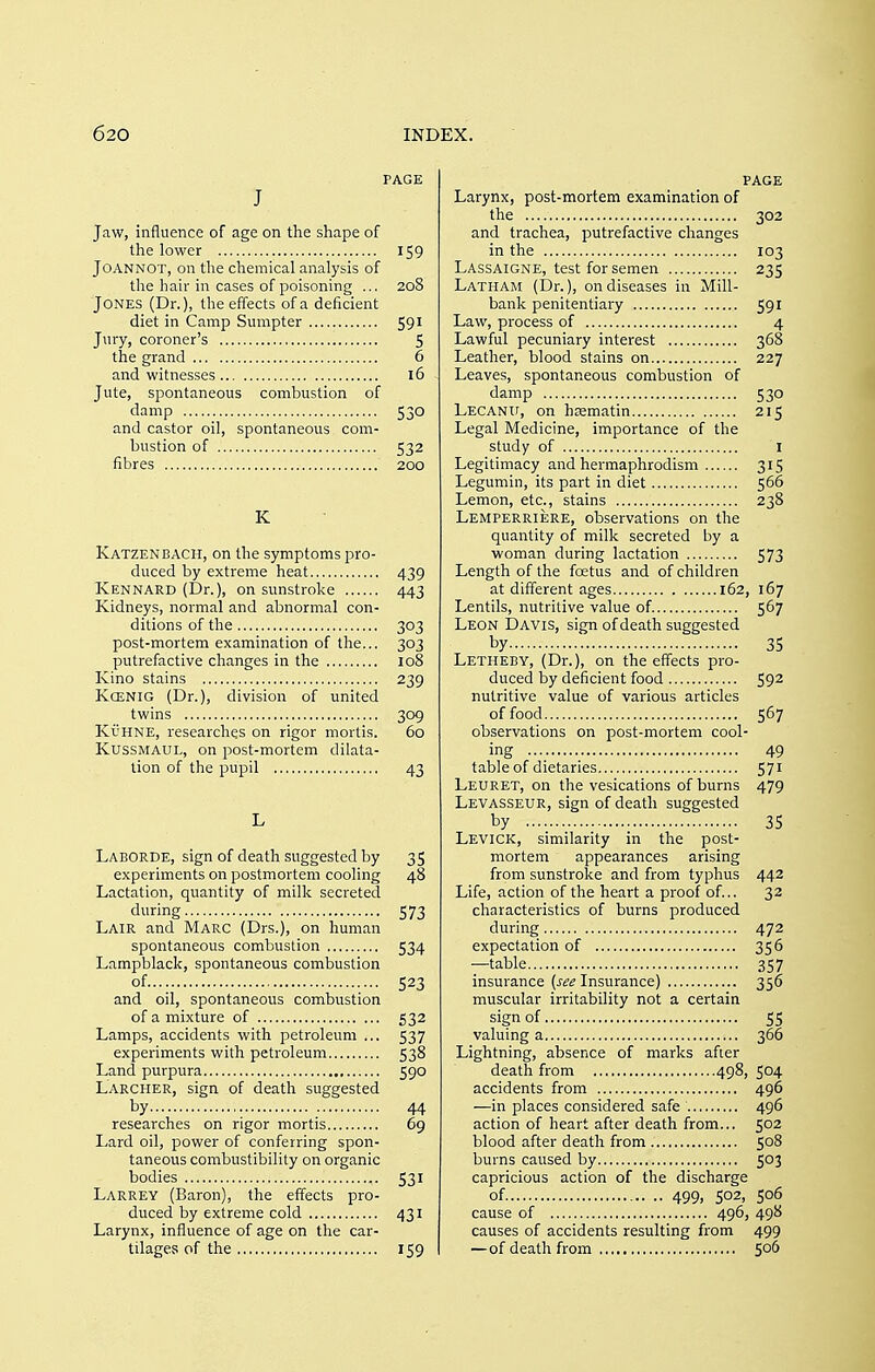 PAGE J Jaw, influence of age on the shape of the lower 159 JOANNOT, on the chemical analysis of the hair in cases of poisoning ... 208 Jones (Dr.), the effects of a deficient diet in Camp Sumpter 591 Jury, coroner's 5 the grand 6 and witnesses 16 Jute, spontaneous combustion of damp 530 and castor oil, spontaneous com- bustion of 532 fibres 200 K Katzenbacii, on the symptoms pro- duced by extreme heat 439 Kennard (Dr.), on sunstroke 443 Kidneys, normal and abnormal con- ditions of the 303 post-mortem examination of the... 303 putrefactive changes in the 108 Kino stains 239 Kqenig (Dr.), division of united twins 309 KuHNE, researches on rigor mortis. 60 Kussmaul, on post-mortem dilata- tion of the pupil 43 Laborde, sign of death suggested by 35 experiments on postmortem cooling 48 Lactation, quantity of milk secreted during 573 Lair and Marc (Drs.), on human spontaneous combustion 534 Lampblack, spontaneous combustion of 523 and oil, spontaneous combustion of a mixture of 532 Lamps, accidents with petroleum ... 537 experiments with petroleum 538 Land purpura 590 Larcher, sign of death suggested by 44 researches on rigor mortis 69 Lard oil, power of conferring spon- taneous combustibility on organic bodies 531 Larrey (Baron), the effects pro- duced by extreme cold 431 Larynx, influence of age on the car- tilages of the 159 page Larynx, post-mortem examination of the 302 and trachea, putrefactive changes in the 103 Lassaigne, test for semen 235 Latham (Dr.), on diseases in Mill- bank penitentiary 591 Law, process of 4 Lawful pecuniary interest 368 Leather, blood stains on 227 Leaves, spontaneous combustion of damp 530 LECANir, on hrematin 215 Legal Medicine, importance of the study of I Legitimacy and hermaphrodism 315 Legumin, its part in diet 566 Lemon, etc., stains 238 Lemperriere, observations on the quantity of milk secreted by a woman during lactation 573 Length of the foetus and of children at different ages 162, 167 Lentils, nutritive value of. 567 Leon Davis, sign of death suggested by 35 Letheby, (Dr.), on the effects pro- duced by deficient food 59^ nutritive value of various articles of food 567 observations on post-mortem cool- ing 49 table of dietaries 571 Leuret, on the vesications of burns 479 Levasseur, sign of death suggested by 35 Levick, similarity in the post- mortem appearances arising from sunstroke and from typhus 442 Life, action of the heart a proof of... 32 characteristics of burns produced during 472 expectation of 356 —table 357 insurance (see Insurance) 356 muscular irritability not a certain sign of 55 valuing a 366 Lightning, absence of marks after death from 498, 504 accidents from 496 —in places considered safe 496 action of heart after death from... 502 blood after death from 508 burns caused by 503 capricious action of the discharge of 499> 502, 506 cause of 496, 498 causes of accidents resulting from 499 —of death from 5°^