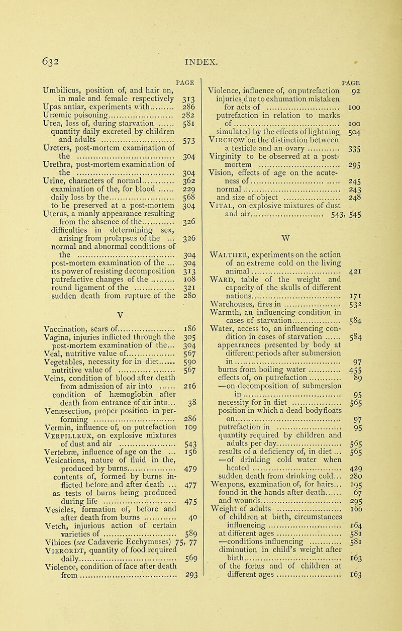 PAGE Umbilicus, position of, and hair on, in male and female respectively 313 Upas antiar, experiments with 286 Uraemic poisoning 282 Urea, loss of, during starvation 581 quantity daily excreted by children and adults 573 Ureters, post-mortem examination of the 304 Urethra, post-mortem examination of the 304 Urine, characters of normal 362 examination of the, for blood 229 daily loss by the 568 to be preserved at a post-mortem 304 Uterus, a manly appearance resulting from the absence of the 326 difficulties in determining sex, arising from prolapsus of the ... 326 normal and abnormal conditions of the 304 post-mortem examination of the ... 304 its power of resisting decomposition 313 putrefactive changes of the 108 round ligament of the 321 sudden death from rupture of the 280 V Vaccination, scars of 186 Vagina, injuries inflicted through the 305 post-mortem examination of the... 304 Veal, nutritive value of. 567 Vegetables, necessity for in diet 590 nutritive value of 5^7 Veins, condition of blood after death from admission of air into 216 condition of hemoglobin after death from entrance of air into... 38 Venisection, proper position in per- forming 286 Vermin, influence of, on putrefaction 109 Verpilleux, on explosive mixtures of dust and air 543 Vertebrae, influence of age on the ... 156 Vesications, nature of fluid in the, produced by burns 479 contents of, formed by burns in- flicted before and after death ... 477 as tests of bums being produced during life 475 Vesicles, formation of, before and after death from burns 40 Vetch, injurious action of certain varieties of 5^9 Vibices (see Cadaveric Ecchymoses) 75, 77 ViERORDT, quantity of food required daily 5^9 Violence, condition of face after death from 293 PAGE Violence, influence of, on putrefaction 92 injuries due to exhumation mistaken for acts of 100 putrefaction in relation to marks of 100 simulated by the effects of lightning 504 ViRCHOW on the distinction between a testicle and an ovary 335 Virginity to be observed at a post- mortem 29S Vision, effects of age on the acute- ness of 245 normal 243 and size of object 248 Vital, on explosive mixtures of dust and air 543, 545 W Walther, experiments on the action of an extreme cold on the living animal 421 Ward, table of the weight and capacity of the skulls of different nations 171 Warehouses, fires in 532 Warmth, an influencing condition in cases of starvation.- 584 Water, access to, an influencing con- dition in cases of starvation 584 appearances presented b}' body at differentperiods after submersion ii^ 97 burns from boiling water 455 effects of, on putrefaction 89 —on decomposition of submersion in 95 necessity for in diet 565 position in which a dead bodyfloats on 97 putrefaction in 95 quantity required by children and adults per day 565 results of a deficiency of, in diet... 565 —of drinking cold water when heated 429 sudden death from drinking cold... 280 Weapons, examination of, for hairs... 195 found in the hands after death 67 and wounds 295 Weight of adults 166 of children at birth, circumstances influencing 164 at different ages 581 —conditions influencing 581 diminution in child's weight after birth 163 of the foetus and of children at different ages 163