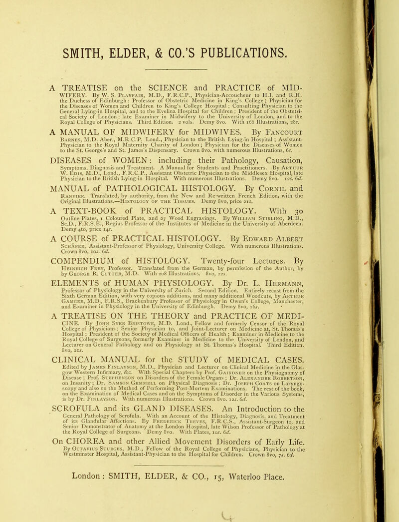 A TREATISE on the SCIENCE and PRACTICE of MID- WIFERY. By W. S. Playfair, M.D., F.R.C.P., Physiciaii-Accoiicheur to H.I. and R.H. the Duchess of Edinburgh : Professor of Obstetric Medicine in King's College ; Physician for the Diseases of Women and Children to King's College Hospital : Consulting Physician to the General Lying-in Hospital, and to the Evelina Hospital for Children ; President of the Obstetri- cal Society of London ; late E.vaminer in Midwifery to the University of London, and to the Royal College of Physicians. Third Edition. 2 vols. Demy 8vo. With 166 Illustrations, 28.y. A MANUAL OF MIDWIFERY for MIDWIVES. By Fancourt Barnes, RLD. Aber., ^LR.C.P. Lond., Physician to the British Lying-in Hospital ; Assistant- Physician to the Royal Maternity Charity of London ; Physician for the Diseases of Women to the St. George's and St. James's Dispensary. Crown 8vo. with numerous Illustrations, 6s. DISEASES of WOMEN: including their Pathology, Caiusation, Symptoms, Diagnosis and Treatment. A Manual for Students and Practitioners. By Aktiiiir W. Edis, M.D., Lond., F.R.C.P., Assistant Obstetric Physician to the Middlesex Hospital, late Physician to the British Lying-in Hospital. With numerous Illustrations. Demy Svo. 12s. 6d. MANUAL of PATHOLOGICAL HISTOLOGY. By Cornil and Ranvif.r. Translated, by authority, from the New and Re-written French £dition> with the Original Illustrations.—Histology of the Tissues. Demy Svo, price 2ii. A TEXT-BOOK of PRACTICAL HISTOLOGY. With 30 Outline Plates, i Coloured Plate, and 27 Wood Engravings. By William Stiulinc, M.D., Sc.D., FJ<.S.E., Regius Professor of the Institutes of Medicine in tlie University of Aberdeen. Demy 410, price 141. A COURSE of PRACTICAL HISTOLOGY. By Edward Albert SchAfer, Assistant-Professor of Physiology, University College. With luiinerous Illustrations. Crown Svo, loi. COMPENDIUM of HISTOLOGY. Twenty-four Lectures. By Heinrich Frev, Professor. Translated from the German, by permission of the Author, by by Geoh(;e R. Ci tter, M.D. With 208 Illustrations. Svo, I2J. ELEMENTS of HUMAN PHYSIOLOGY. By Dr. L. Hermann, Professor of Physiology in the University of Zurich. Second Edition. Entirely recast from the Sixth German Edition, with very copious additions, and many additional Woodcuts, by AuTiiUR Gamgee, M.D., F.R.S., lirackenbury Professor of Physiology in Owen's College, Manchester, and E.xaminer in Physiology in the University of Edinburgh. Demy Svo, i6f. A TREATISE ON THE THEORY and PRACTICE OF MEDI- CINE. By JoH.M SvER Bristowe, M.D. Lond., Fellow and formeily Censor of the Royal Collejje of Physicians ; .Senior Physician to, and Joinl-Lccturcr on Medicine at, .St.'l liomas's Hospital ; President of the Society of Medical OITiccrs of Health ; Examiner in Medicine to the Koyal College of Surgeons, formerly E.\aminer in Medicine to the University of London, and Lecturer on General Pathology and on Physiology at St. Thomas's Hospital. 'I hird Editicn. Svo, 21J. CLINICAL MANUAL for the STUDY of MEDICAL CASES. Edited by James Fi.nlayson, M.D., Physician and Lecturer on Clinical Medicine in the Glas- gow Western Infirmary, &c. With .'Special Chapters by Prof. Gairdner on the Physiognomy of Disease ; Prof. Stei'IIENSON on Disorders of the Female Organs ; Dr. Alexander Rodeutson, on Insanity ; Dr. .Samson Gemmell on Physical Di.ignosis ; Dr. Joseth Coats on Laryngo- scopy and also on the Method of Performing Post-IMorlem ICxaminations. The rest of the book, on the Examination of Medical Cases and on the .Symptoms of Disorder in the Various Systems, is by Dr. Finl.\yson. With numerous Illustrauoiis. Crown Svo. i2i. 6ii. SCROFULA and its GLAND DISEASES. An Introduction to the General Pathology of Scrofula. With an Account of the Histology, 1 )i.i,L;iiosis, and Treatment of its CWandular Affections. P.y Frederick Treves, F.R.C.S., Assistani-.Surgcon to, and Senior Demonstrator of Anatomy at the London Hospital, late \Vilson Professor of i'aihology at the Royal College of Surgeons. Demy Svo. With Plates, los. bd. On CHOREA and other Allied Movement Disorders of Erirly Life. By Octavils Sturges, M.D., Fellow of the Royal College of Physicians, Physician to the Westminster Hospital, Assistant-Physician to the Hospital for Children. Crown Svo, 7^. dd.