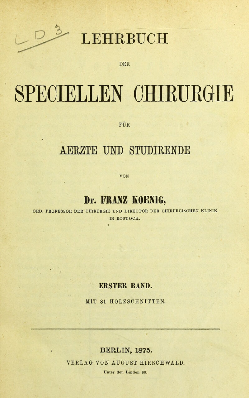 LEHRBUCH DER SPECIELLEN CHIRUEGIE FÜR AEEZTE uro STUDIEMDE VON Dr. FRANZ KOENIG, ORD. PROFESSOR DER CHIRÜRGIE UND DIRECTOR DER CHIRURGISCHEN KLINIK IN ROSTOCK. ERSTER BAND. MIT 81 HOLZSCHNITTEN. BERLIN, 1875. VERLAG VON AUGUST HIRSCHWALD. Unter den Linden 68.