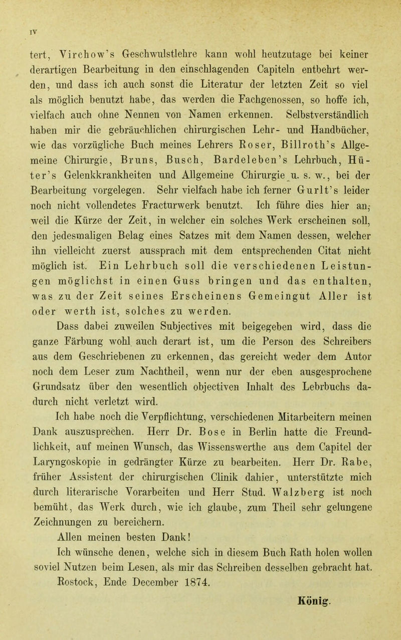 tert, Virchow's Geschwulstlehre kann wohl heutzutage bei keiner derartigen Bearbeitung in den einschlagenden Capiteln entbehrt wer- den, und dass ich auch sonst die Literatur der letzten Zeit so viel als möglich benutzt habe, das werden die Fachgenossen, so hoffe ich, vielfach auch ohne Nennen von Namen erkennen. Selbstverständlich haben mir die gebräuchlichen chirurgischen Lehr- und Handbücher, wie das vorzügliche Buch meines Lehrers Roser, Billroth's Allge- meine Chirurgie, Bruns, Busch, Bardeleben's Lehrbuch, Hü- ter's Gelenkkrankheiten und Allgemeine Chirurgie u. s. w., bei der Bearbeitung vorgelegen. Sehr vielfach habe ich ferner Gurlt's leider noch nicht vollendetes Fracturwerk benutzt. Ich führe dies hier an,- weil die Kürze der Zeit, in welcher ein solches Werk erscheinen soll, den jedesmaligen Belag eines Satzes mit dem Namen dessen, welcher ihn vielleicht zuerst aussprach mit dem entsprechenden Citat nicht möglich ist. Ein Lehrbuch soll die verschiedenen Leistun- gen möglichst in einen Guss bringen und das enthalten, was zu der Zeit seines Erscheinens Gemeingut Aller ist oder Werth ist, solches zu werden. Dass dabei zuweilen Subjectives mit beigegeben wird, dass die ganze Färbung wohl auch derart ist, um die Person des Schreibers aus dem Geschriebenen zu erkennen, das gereicht weder dem Autor noch dem Leser zum Na«htheil, wenn nur der eben ausgesprochene Grundsatz über den wesentlich objectiven Inhalt des Lehrbuchs da- durch nicht verletzt wird. Ich habe noch die Verpflichtung, verschiedenen Mitarbeitern meinen Dank auszusprechen. Herr Dr. Bose in Berlin hatte die Freund- lichkeit, auf meinen Wunsch, das Wissenswerthe aus dem Capitel der Laryngoskopie in gedrängter Kürze zu bearbeiten. Herr Dr. Rabe, früher Assistent der chirurgischen Clinik dahier, unterstützte mich durch literarische Vorarbeiten und Herr Stud. Walzberg ist noch bemüht, das Werk durch, wie ich glaube, zum Theil sehr gelungene Zeichnungen zu bereichern. Allen meinen besten Dank! Ich wünsche denen, welche sich in diesem Buch Rath holen wollen soviel Nutzen beim Lesen, als mir das Schreiben desselben gebracht hat. Rostock, Ende December 1874. König.