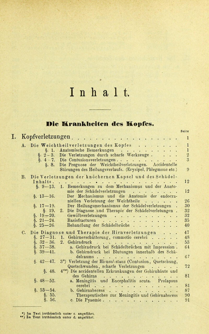 Inhalt. I>ie Krankheiten des Kopfes. Seite I. Kopfverletzungen i A. Die WeichtheilVerletzungen des Kopfes 1 §. 1. Anatomische Bemerkungen 1 §■ 2-3. Die Verletzungen durch scharfe Werkzeuge . ... 2 §. 4-7. Die Contusionsverletzungen 3 §. 8. Die Prognose der Weichtheilverletzungen. Accidentelle Störungen des Heilungsverlaufs. (Erysipel, Phlegmone etc ) 9 B. Die Verletzungen der knöchernen Kapsel und des Schädel- Inhalts 12 §. 9—13. 1. Bemerkungen zu dem Mechanismus und der Anato- mie der Schädelverletzungen 12 §. 13—16. Der Mechanismus und die Anatomie der endocra- niellen Verletzung der Weichtheile 26 §. 17—19. Der Heilüngsmechanismus der Schädelverletzungen . 30 §. 19. 2. Die Diagnose ind Therapie der Schädelverletungen . 32 §. 19—20. Gewölbverletzungen 32 §. 21—24. Basisfracturen 35 §. 25—26. Behandlung der Schädelbrüche 40 C. Die Diagnose und Therapie der Hirnverletzungen ... 47 §. 27—31. 1. Gehirnerschütterung, commotio cerebri 48 §. 32-36. 2. Gehirndruck 53 §. 37—38. a. Gehirndruck bei Schädelbrüchen mit Impression . 64 |. 39—41. b. Gehirndruck bei Blutungen innerhalb des Schä- delraums 67 §. 42—47. 3*) Verletzung der Hirnsu'istanz (Contusion, Quetschung, Quetschwunden, scharfe Verletzungen 72 §. 48. 4**) Die accidentellen Erkrankungen der Gehirnhäute und des Gehirns 81 §. 48—52. a. Meningitis und Encephalitis acuta. Prolapsus cerebri 81 §. 53—54. b. Gehirnabscess 87 §. 55. Therapeutisches zur Meningitis und Gehirnabscess 90 §. 56. c. Die Pyaemie 91 •) Im Text irrthümlich unter c. angeführt. *•) Im Text irrthümlich unter d. angeführt.