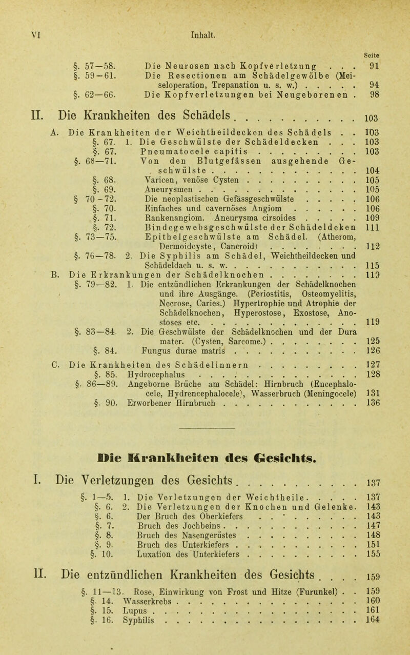 Seite §. 57—58. Die Neurosen nach Kopfverletzung ... 91 §. 59 — 61. Die Resectionen am Schädelgewölbe (Mei- seloperation, Trepanation u. s. w.) 94 §. 62—66. Die Kopfverletzungen bei Neugeborenen . 98 IL Die Krankheiten des Schädels 103 A. Die Krankheiten der Weichtheildecken des Schädels . . 103 §. 67. 1. Die Geschwülste der Schädeldecken . . . 103 §. 67. Pneumatocele capitis 103 §. 68—71. Von den Blutgefässen ausgehende Ge- schwülste 104 §. 68. Varicen, venöse Cysten 105 §. 69. Aneurysmen 105 § 70 -72. Die neoplastischen Gefässgeschwülste 106 §. 70. Einfaches und cavernöses Angiom 106 §. 71. Rankenangiom. Aneurysma cirsoides 109 §. 72. Bindegewebsgeschwülste der Schädeldeken III §. 73—75. Epithelgeschwülste am Schädel. (Atherom, Dermoidcyste, Cancroid) 112 §. 76—78. 2. Die Syphilis am Schädel, Weichtheildecken und Schädeldach u. s. w 115 B. Die Erkrankungen der Schädelknochen 119 §. 79—82. 1- Die entzündlichen Erkrankungen der Schädelknochen und ihre Ausgänge. (Periostitis, Osteomyelitis, Necrose, Caries.) Hypertrophie und Atrophie der Schädelknochen, Hyperostose, Exostose, Ano- stoses etc 119 §. 83—84 2. Die Geschwülste der Schädelknochen und der Dura mater. (Cysten, Sarcome.) 125 §. 84. Fungus durae matris 126 C. Die Krankheiten des Schädelinnern 127 §. 85. Hydrocephalus 128 §. 86—89. Angeborne Brüche am Schädel: Hirnbruch (Eucephalo- cele, Hydrencepbalocele}, Wasserbruch (Meningocele) 131 §. 90. Erworbener Hirnbruch 136 Die Krankheiten des Gesiclits. I. Die Verletzungen des Gesichts 137 §. 1—.5. 1. Die Verletzungen der Weichtheile 137 §. 6. 2. Die Verletzungen der Knochen und Gelenke. 143 §. 6. Der Bruch des Oberkiefers . .  143 §. 7. Bruch des Jochbeins 147 §. 8. Bruch des Nasengerüstes 148 §. 9. Bruch des Unterkiefers 151 §. 10. Luxation des Unterkiefers 155 II. Die entzündlichen Krankheiten des Gesichts .... 159 §. 11—13. Rose, Einwirkung von Frost und Hitze (Furunkel) . . 159 §. 14. Wasserkrebs 160 §. 15. Lupus 161 §. 16. Syphilis 164