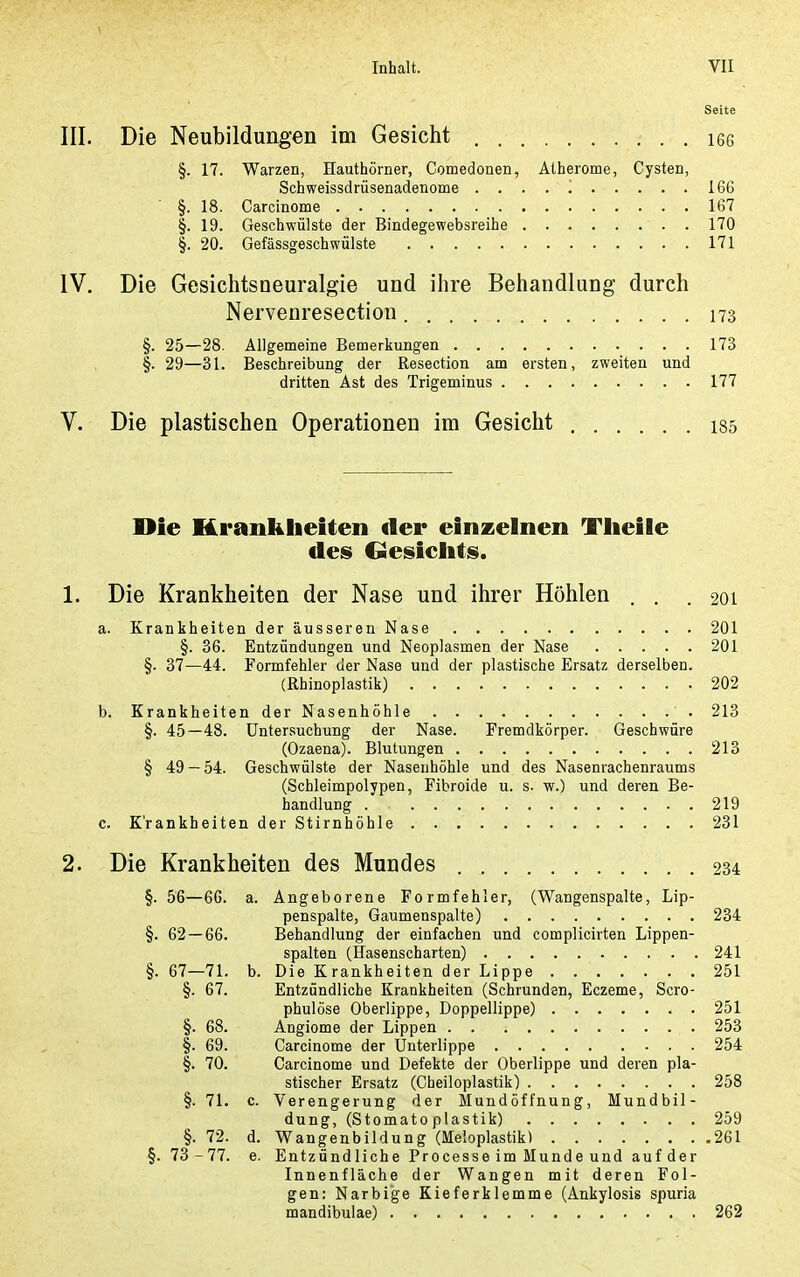 Seite Die Neubildungen im Gesicht . . i66 §. 17. Warzen, Hauthörner, Comedonen, Atherome, Cysten, Schweissdrüsenadenome 166 §. 18. Carcinome 167 §. 19. Geschwülste der Bindegewebsreihe . 170 §. 20. Gefässgeschwülste 171 Die Gesichtsneuralgie und ihre Behandlung durch Nervenresection 173 §. 25—28. Allgemeine Bemerkungen 173 §. 29—31. Beschreibung der Resection am ersten, zweiten und dritten Ast des Trigeminus 177 Die plastischen Operationen im Gesicht 135 Die Krankheiten der einzelnen Tlieile des Oesiclitis. Die Krankheiten der Nase und ihrer Höhlen . , .201 . Krankheiten der äusseren Nase 201 §. 36. Entzündungen und Neoplasmen der Nase 201 §. 37—44. Formfehler der Nase und der plastische Ersatz derselben. (Rhinoplastik) 202 . Krankheiten der Nasenhöhle 213 §. 45—48. Untersuchung der Nase. Fremdkörper. Geschwüre (Ozaena). Blutungen 213 § 49 — 54. Geschwülste der Nasenhöhle und des Nasenrachenraums (Schleimpolypen, Fibroide u. s. w.) und deren Be- handlung . 219 . Krankheiten der Stirnhöhle 231 Die Krankheiten des Mundes 234 §. 56—66. a. Angeborene Formfehler, (Wangenspalte, Lip- penspalte, Gaumenspalte) 234 §. 62 — 66. Behandlung der einfachen und complicirten Lippen- spalten (Hasenscharten) 241 §. 67—71. b. Die Krankheiten der Lippe 251 §. 67. Entzündliche Krankheiten (Schrunden, Eczeme, Scro- phulöse Oberlippe, Doppellippe) 251 §. 68. Angiome der Lippen 253 §. 69. Carcinome der Unterlippe 254 §. 70. Carcinome und Defekte der Oberlippe und deren pla- stischer Ersatz (Cheiloplastik) 258 §. 71. c. Verengerung der Mundöffnung, Mundbil- dung, (Stomato plastik) 259 §. 72. d. Wangenbildung (Meloplastik) 261 §. 73 -77. e. Entzündliche Processe im Munde und aufder Innenfläche der Wangen mit deren Fol- gen: Narbige Kieferklemme (Ankylosis spuria mandibulae) 262