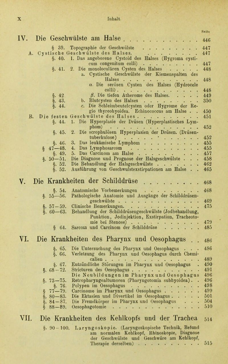 Seite IV. Die Geschwülste am Halse 446 § 39. Topographie der Geschwülste 447 A. Cystische Geschwülste des Halses. 447 §. 40. 1. Das angeborene Cystoid des Halses (Hygroma cysti- cum congenitum colli) 447 §. 41. 2. Die monoloculären Cysten des Halses 448 a. Cystische Geschwülste der Kiemenspalten des Halses 448 «. Die serösen Cysten des Halses (Hydrocele colli) 448 §. 42 ß- Die tiefen Atherome des Halses 449 §. 43. b. Blutcysten des Halses 350 §. 44. c. Die Schleimbeutelcysten oder Hygrome der Re- gio thyreohyoidea. Echinococcus am Halse . . 450 B. Die festen Geschwülste des Halses 451 §. 44. 1. Die Hyperplasie der Drüsen (Hyperplastisches Lym- phom) 452 §. 45. 2. Die scrophulösen Hyperplasien der Drüsen. (Drüsen- tuberkulose) • 452 §. 46. 3. Das leukämische Lymphom 455 § 47—48. 4. Das Lymphosarcom 455 §. 49. 5. Das Carcinom am Halse 457 §. 50—51. Die Diagnose und Prognose der Halsgeschwülste . . . 458 §. 52. Die Behandlung der Halsgeschwülste 462 §. 52. Ausführung von Geschwulstexstirpationen am Halse . . 465 V. Die Krankiieiten der Schilddrüse 468 §. 54. Anatomische Vorbemerkungen 468 §■ 55—56. Pathologische Anatomie und Ausgänge der Schilddrüsen- geschwülste 469 §. 57 — 59. Clinische Bemerkungen 475 §. 60—63. Behandlung der Schilddrüsengeschwülste (Jodbehandlung, Punktion, Jodinjektion, Exstirpation, Tracheoto- mie bei Stenose) 479 § 64. Sarcom und Carcinom der Schilddrüse 485 VI. Die Krankheiten des Pharynx und Oesophagus . . 486 §. 65. Die Untersuchung des Pharynx und Oesophagus . . . 486 §. 66. Verletzung des Pharynx und Oesophagus durch Chemi- ealien 489 §. 67. Entzündliche Störungen im Pharynx und Oesophagus . 490 §. 68 — 72. Stricturen des Oesophagus 491 Die Neubildungen im Pharynx und Oesophagus 496 §. 73—75. Retropharyngealtumoren (Pharyngotomia subhyoidea). . 496 §. 76. Polypen im Oesophagus 498 § 77—79. Carcinome im Pharynx und Oesophagus 499 §, 80—83. Die Ektasien und Divertikel im Oesophagus 501 §. 84—87. Die Fremdkörper im Pharynx und Oesophagus . . . 504 § 88—89. Oesophagotomie 510 VII. Die Krankheiten des Kehlkopfs und der Trachea 514 §. 90-100. Laryngoskopie. (Laryngoskopische Technik, Befund am normalen Kehlkopf, Rhinoskopie, Diagnose der Geschwülste und Geschwüre am Kehlkopf, Therapie derselben) 515