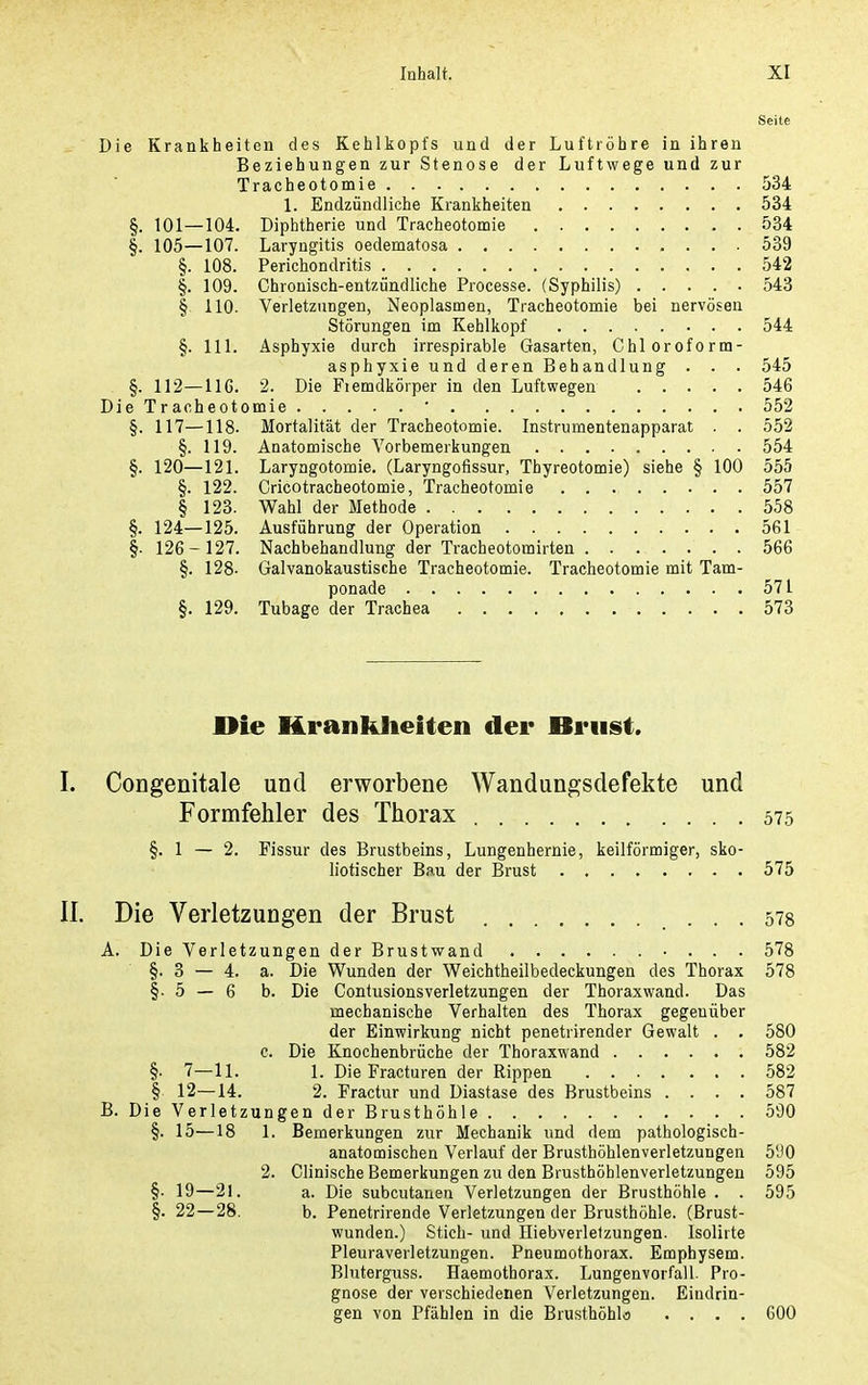 Seite Die Krankheiten des Kehlkopfs und der Luftröhre in ihren Beziehungen zur Stenose der Luftwege und zur Tracheotomie 534 1. Endzündliche Krankheiten 534 §. 101—104. Diphtherie und Tracheotomie 534 §. 105—107. Laryngitis oedematosa 539 §. 108. Perichondritis 542 §. 109. Chronisch-entzündliche Processe. (Syphilis) 543 § 110. Verletzungen, Neoplasmen, Tracheotomie bei nervösen Störungen im Kehlkopf 544 §. III. Asphyxie durch irrespirable Gasarten, Chloroform- asphyxie und deren Behandlung . . . 545 §. 112—116. 2. Die Fiemdkörper in den Luftwegen 546 Die Tracheotomie ' 552 §. 117—118. Mortalität der Tracheotomie. Instrumentenapparat . . 552 §. 119. Anatomische Vorbemerkungen 554 §. 120—121. Laryngotomie. (Laryngofissur, Thyreotomie) siehe § 100 555 §. 122. Cricotracheotomie, Tracheotomie 557 § 123. Wahl der Methode 558 §. 124—125. Ausführung der Operation 561 §. 126-127. Nachbehandlung der Tracheotomirten 566 §. 128. Galvanokaustische Tracheotomie. Tracheotomie mit Tam- ponade 571 §. 129. Tubage der Trachea 573 Die Hrankheiten der Briiist. Congenitale und erworbene Wandungsdefekte und Formfehler des Thorax 575 §.1 — 2. Fissur des Brustbeins, Lungenhernie, keilförmiger, sko- liotischer Bau der Brust 575 Die Verletzungen der Brust 578 A. Die Verletzungen der Brustwand 578 §.3 — 4. a. Die Wunden der Weichtheilbedeckungen des Thorax 578 §.5 — 6 b. Die ContusionsVerletzungen der Thoraxwand. Das mechanische Verhalten des Thorax gegenüber der Einwirkung nicht penetrirender Gewalt . . 580 c. Die Knochenbrüche der Thoraxwand 582 §• 7—11. 1. Die Fracturen der Rippen 582 § 12—14. 2. Fractur und Diastase des Brustbeins .... 587 B. Die Verletzungen der Brusthöhle 590 §. 15—18 1. Bemerkungen zur Mechanik und dem pathologisch- anatomischen Verlauf der Brusthöhlenverletzungen 5'JO 2. Clinische Bemerkungen zu den Brusthöhlenverletzungen 595 §. 19—21. a. Die subcutanen Verletzungen der Brusthöhle . . 595 §. 22—28. b. Penetrirende Verletzungen der Brusthöhle. (Brust- wunden.) Stich- und Hiebverletzungen. Isolirte Pleuraverletzungen. Pneumothorax. Emphysem. Bluterguss. Haemothorax. Lungenvorfall. Pro- gnose der verschiedenen Verletzungen. Eindrin- gen von Pfählen in die Brusthöhlö .... 600