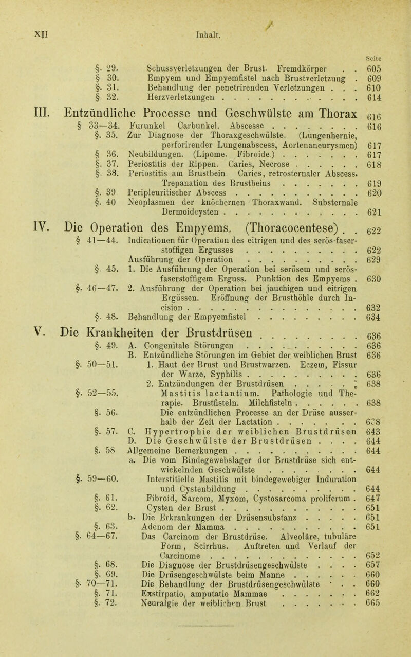 / XII Inhalt. Seite §. 29. Schussverletzungen der Brust. Fremdkörper . . 605 § 30. Empyem und Empyemfistel nach Brustverletzung . 609 §. 31. Behandlung der penetrirenden Verletzungen . , . 610 § 32. Herzverletzungen 614 III. Eutzüiidliche Processe und Geschwülste am Thorax gi6 § 33—34. Furunkel Carbunkel. Abscesse G16 §. 35. Zur Diagnose der Thoraxgeschwülste. (Lungenhernie, perforirender Lungenabscess, Aortenaneurysmen) 617 § 36. Neubildungen. (Lipome. Fibroide) 617 §. 37. Periostitis der Rippen. Caries, Necrose 618 §. 38. Periostitis am Brustbein Caries, retrosternaler Abscess. Trepanation des Brustbeins 619 §. 39 Peripleuritischer Abscess 620 §. 40 Neoplasmen der knöchernen Thoraxwand. Substernale Dermoidcysten 621 IV. Die Operation des Empyems. (Thoracocentese) . . q22 § 41—44. Indicationen für Operation des eitrigen und des serös-faser- stoffigen Ergusses 622 Ausführung der Operation 629 § 45. 1. Die Ausführung der Operation bei serösem und serös- faserstoffigem Erguss. Punktion des Empyems . 630 §. 46—47. 2. Ausführung der Operation bei jauchigen und eitrigen Ergüssen. Eröffnung der Brusthöhle durch In- cision 632 §. 48. Behandlung der Empyemfistel 634 V. Die Krankheiten der Brustdrüsen 636 §. 49. A. Congenitale Störungen 636 B. Entzündliche Störungen im Gebiet der weiblichen Brust 636 §. 50—51. 1. Haut der Brust und Brustwarzen. Eczem, Fissur der Warze, Syphilis 636 2. Entzündungen der Brustdrüsen ] 638 §. 52—55. Mastitis lactantium. Pathologie und The- rapie. Brustfisteln. Milchfisteln 638 §. 56. Die entzündlichen Processe an der Drüse ausser- halb der Zeit der Lactation 6?8 §. 57. C. Hypertrophie der weiblichen Brustdrüsen 643 D. Die Geschwülste der Brustdrüsen .... 644 §. 58 Allgemeine Bemerkungen 644 a. Die vom Bindegewebslager der Brustdrüse sich ent- wickelnden Geschwülste 644 §. 59—60. Interstitielle Mastitis mit bindegewebiger Induration und Cystenbildung 644 §. 61. Fibroid, Sarcom, Myxom, Cystosarcoma proliferum . 647 §. 62. Cysten der Brust 651 b. Die Erkrankungen der Drüsensubstanz 651 §. 63. Adenom der Mamma 651 §. 64—67. Das Carcinom der Brustdrüse. Alveoläre, tubuläre Form, Scirrhus. Auftreten und Verlauf der Carcinome 652 §. 68. Die Diagnose der Brustdrüsengeschwülste .... 657 §. 69. Die Drüsengeschwülste beim Manne 660 §• 70—71. Die Behandlung der Brustdrüsengeschwülste • . . 660 §. 71. Exstirpatio, amputatio Mammae 662 §. 72. Neuralgie der weibli'.'hen Brust • • 665
