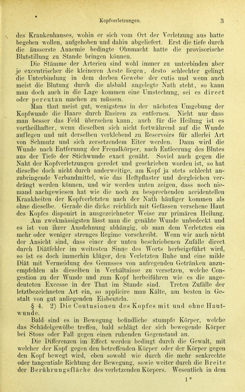 1^ des Krankeuliauses, wohin er sich vom Ort der Verletzimg aus hatte begeben wollen, aufgehoben und dahin abgeliefert. Erst die tiefe durch die äusserste Anaemie bedingte Olmmacht hatte die provisorische Blutstillung zu Stande bringen können. Die Stämme der Arterien sind wohl immer zu unterbinden aber je excentrischer die kleineren Aeste liegen, desto schlechter gelingt die Unterbindung in dem derben Gewebe der cutis und wenn auch meist die Blutmig durch die alsbald angelegte Nath steht, so kann man doch auch in die Lage kommen eine Umstechuug, sei es direet oder percutan machen zu müssen. Man thut meist gut, wenigstens in der nächsten Umgebung der Kopfwunde die Haare durch Rasiren zu entfernen. Nicht nur dass man besser das Feld übersehen kann, auch für die Heilung ist es vortheilhafter, wenn dieselben sieh nicht fortwährend auf die Wunde auflegen und mit derselben verklebend zu Reservoirs für allerlei Art von Schmutz und sich zersetzendem Eiter werden. Dann wird die Wunde nach Entfernung der Fremdkörper, nach Entleerung des Blutes aus der Tiefe der Stichwunde exact genäht. Soviel auch gegen die Naht der Kopfverletzungen geredet und geschrieben worden ist, so hat dieselbe doch nicht durch anderweitige, am Kopf ja stets schlecht an- zubringende Verbandmittel, wie das Heftpflaster und dergleichen ver- drängt werden können, und wir werden unten zeigen, dass noch nie- mand nachgewiesen hat wie die noch zu besprechenden accidentellen Krankheiten der Kopfverletzten nach der Nath häufiger kommen als ohne dieselbe. Gerade die dicke reichlich mit Gefässen versehene Haut des Kopfes disponirt in ausgezeichneter Weise zur primären Heilung. Am zwekmässigsten lässt man die genähte Wunde imbedeckt und es ist von ihrer Ausdehnung abhängig, ob man dem Verletzten ein mehr oder weniger strenges Regime vorschreibt. Wenn wir auch nicht der Ansicht sind, dass einer der unten beschriebenen Zufälle direct durch Diätfehler im weitesten Sinnn des Worts herbeigeführt wird, so ist es doch immerhin klüger, den Verletzten Ruhe und eine milde Diät mit Vermeidung des Genusses von aufregenden Getränken anzu- empfehlen als dieselben in Verhältnisse zu versetzen, welche Con- gestion zu der Wunde und zum Kopf herbeiführen wie es die ange- deuteten Excesse in der That im Stande sind. Treten Zufälle der letztbezeichneten Art ein, so applicire man Kälte, am besten in Ge- stalt von gut anliegenden Eisbeuteln. § 4. 2) Die Contusionen des Kopfes mit und ohne Haut- wunde. Bald sind es in BewegTing befindliche stumpfe Körper, welche das Schädelgewülbe treffen, bald schlägt der sich bewegende Körper bei Stoss oder Fall gegen einen ruJienden Gegenstand an. Die Differenzen im Effect werden bedingt durch die Gewalt, mit welcher der Kopf gegen den betreffenden Körper oder der Körper gegen den Kopf bewegt wird, eben sowohl wie durch die mehr senkrechte oder tangentiale Richtung der Bewegung, sowie weiter durch die Breite der Berührungsfläche des verletzenden Körpers. Wesentlich indem 1 *