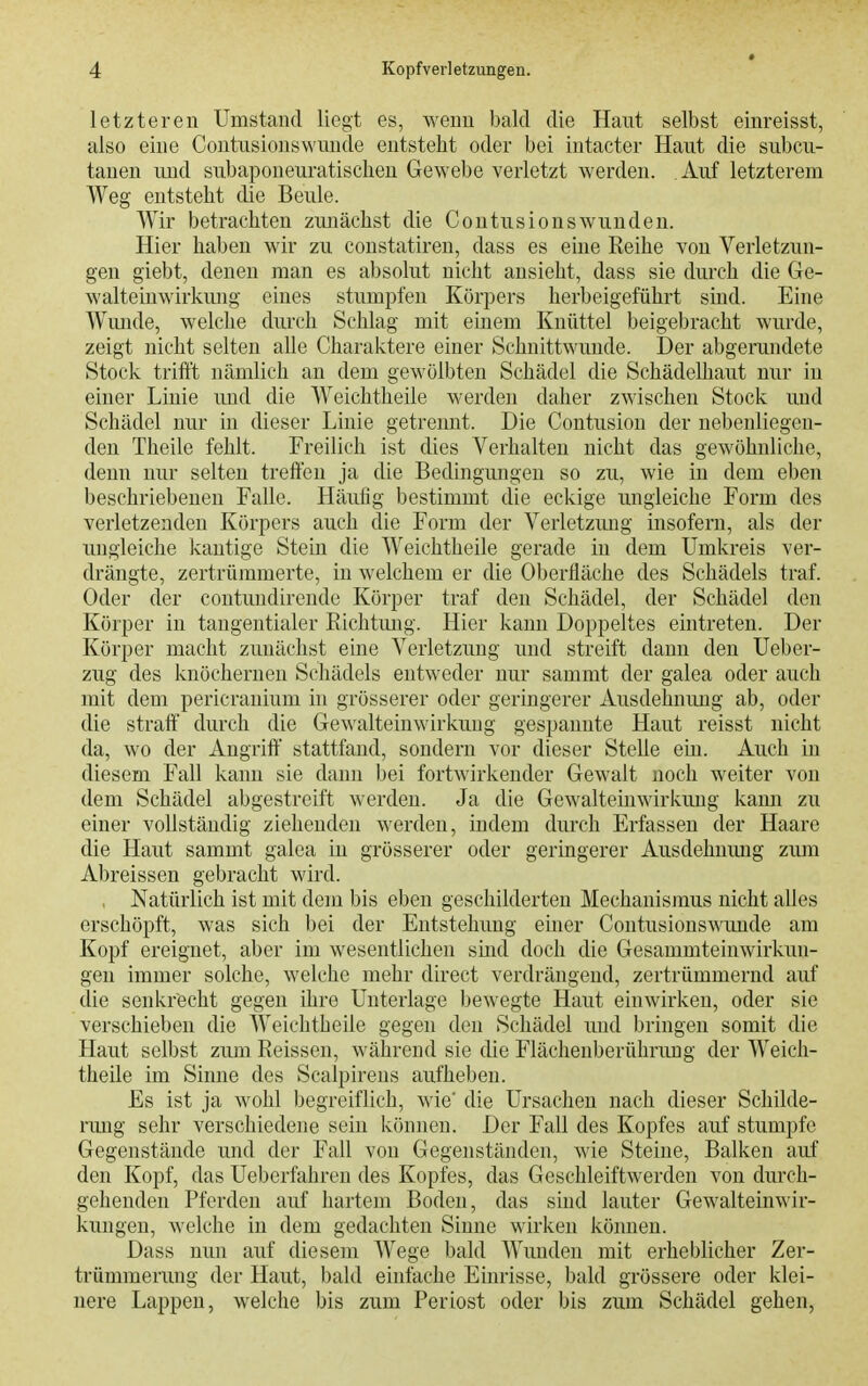 letzteren Umstand liegt es, wenn bald die Haut selbst einreisst, also eine Contusionswunde entstellt oder bei intacter Haut die subcu- tanen und subaponeuratischeu Gewebe verletzt werden. Auf letzterem Weg entsteht die Beule. Wir betrachten zunächst die Contusionswunden. Hier haben wir zu constatiren, dass es eine Eeihe von Verletzun- gen giebt, denen man es absolut nicht ansieht, dass sie durch die Ge- walteinwirkung eines stumpfen Körpers herbeigeführt sind. Eine Wmide, welche durch Schlag mit einem Knüttel beigebracht wurde, zeigt nicht selten alle Charaktere einer Schnittwunde. Der abgerundete Stock triftt nämlich an dem gewölbten Schädel die SchädeUiaut nur in einer Linie und die Weichtheile werden daher zwischen Stock und Schädel nur in dieser Linie getrennt. Die Contusion der nebenliegen- den Theile fehlt. Freilich ist dies Verhalten nicht das gewöhnliche, denn nur selten treffen ja die Bedingungen so zu, wie in dem eben beschriebenen Falle. Häufig bestimmt die eckige ungleiche Form des verletzenden Körpers auch die Form der Verletzung insofern, als der ungleiche kantige Stein die Weichtheile gerade in dem Umkreis ver- drängte, zertrümmerte, in welchem er die Oberfläche des Schädels traf. Oder der contundirende Körper traf den Schädel, der Schädel den Körper in tangentialer Richtmig. Hier kann Doppeltes eintreten. Der Körper macht zunächst eine Verletzung und streift dann den Ueber- zug des knöchernen Schädels entweder nur samrat der galea oder auch mit dem pericranium in grösserer oder geringerer Ausdehnung ab, oder die straft durch die Gewalteinwirkuug gespannte Haut reisst nicht da, wo der Angriff' stattfand, sondern vor dieser Stelle ein. Auch in diesem Fall kann sie dann bei fortwirkender Gewalt noch weiter von dem Schädel abgestreift werden. Ja die Gewalteinwirkung kann zu einer vollständig ziehenden werden, indem durch Erfassen der Haare die Haut sammt galea in grösserer oder geringerer Ausdehnung zum Abreissen gebracht wird. , Natürlich ist mit dem bis eben geschilderten Mechanismus nicht alles erschöpft, was sich bei der Entstehung einer Contusionswunde am Kopf ereignet, aber im wesentlichen smd doch die Gesammteinwirkun- gen immer solche, welche mehr direct verdrängend, zertrümmernd auf die senkrecht gegen ihre Unterlage bewegte Haut einwirken, oder sie verschieben die Weichtheile gegen den Schädel und bringen somit die Haut selbst zum Reissen, während sie die Flächenberührung der Weich- theile im Sinne des Scalpirens aufheben. Es ist ja wohl begreiflich, wie' die Ursachen nach dieser Schilde- rung sehr verschiedene sein können. Der Fall des Kopfes auf stumpfe Gegenstände und der Fall von Gegenständen, wie Steine, Balken auf den Kopf, das Ueberfahren des Kopfes, das Geschleiftwerden von durch- gehenden Pferden auf hartem Boden, das sind lauter Gew^alteinwir- kungen, welche in dem gedachten Sinne wirken können. Dass nun auf diesem Wege bald Wiuiden mit erheblicher Zer- trümmerung der Haut, bald einfache Einrisse, bald grössere oder klei- nere Lappen, welche bis zum Periost oder bis zum Schädel gehen,