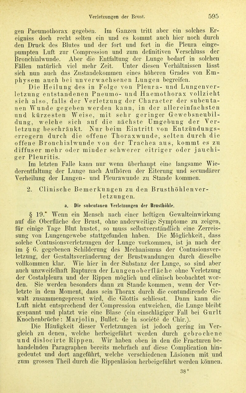 gen Pueumothorax gegeben. Im Ganzen tritt aber ein solches Er- eigniss doch recht selten ein und es kommt auch hier noch durch den Druck des Blutes und der fort und fort in die Pleura einge- pumpten Luft zur Compressiou und zum definitiven Verschluss der Bronchialwunde. Aber die Entfaltung der Lunge bedarf in solchen Fällen natürlich viel mehr Zeit. Unter diesen Verhältnissen lässt sich nun auch das Zustandekommen eines höheren Grades von Em- physem auch bei unverwachsenen Lungen begreifen. Die Heilung des in Folge von Pleura- und Lungenver- letzung entstandenen Pneumo- und Haemothorax vollzieht sich also, falls der Verletzung der Character der subcuta- nen Wunde gegeben werden kann, in der allereinfachsten und kürzesten Weise, mit sehr geringer Gewebsneubil- dung, welche sich auf die nächste Umgebung der Ver- letzung beschränkt. Nur beim Eintritt von Entzündungs- erregern durch die offene Thoraxwunde, selten durch die offene Bronchialwunde von der Trachea aus, kommt es zu diffuser mehr oder minder schwerer eitriger oder jauchi- ger Pleuritis. Im letzten Falle kann nur wenn überhaupt eine langsame Wie- derentfaltung der Limge nach Aufhören der Eiterung und secundärer Verheilung der Lungen- und Pleurawunde zu Stande kommen. 2. Clinische Bemerkungen zu den Brusthöhlenver- letzungen. a. Die subcutanen Verleiziingen der Brusthoblc. § 19.* Wenn ein Mensch nach einer heftigen Gewalteinwirkung auf die Oberfläche der Brust, ohne anderweitige Symptome zu zeigen, für einige Tage Blut hustet, so muss selbstverständlich eine Zerreis- sung von Lungengewebe stattgefunden haben. Die Möglichkeit, dass solche Contusiousverletzungen der Lunge vorkommen, ist ja nach der im § 6. gegebenen Schilderung des Mechanismus der Contusionsver- letzung, der Gestaltsveränderung der Brustwandungen durch dieselbe vollkommen klar. Wie hier in der Substanz der Lunge, so sind aber auch unzweifelhaft Rupturen der Lungen Oberfläche ohne Verletzung der Costalpleura und der Rippen möglich und clinisch beobachtet w^or- den. Sie werden besonders dann zu Stande kommen, w^enn der Ver- letzte in dem Moment, dass sein Thorax durch die contimdirende Ge- walt zusammengepresst wird, die Glottis schliesst. Dann kann die Luft nicht entsprechend der Compressiou entweichen, die Lunge bleibt gespannt und platzt wie eine Blase (ein einschlägiger Fall bei Gurlt Knochenbrüche: Marjolin, Bullet, de la societe de Chir.). Die Häufigkeit dieser Verletzungen ist jedoch gering im Ver- gleich zu denen, welche herbeigeführt werden durch gebrochene und dislocirte Rippen. Wir haben oben in den die Fracturen be- handelnden Paragraphen bereits mehrfach auf diese Complication hin- gedeutet und dort angeführt, welche verschiedenen Läsionen mit und zum grossen Theil durch die Rippenläsion herbeigeführt werden können. 38*