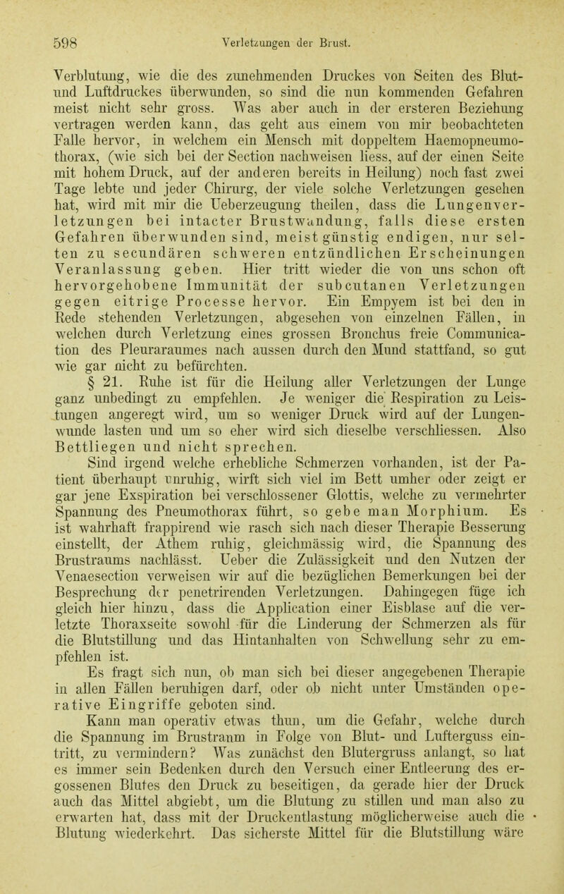 Verblutung, wie die des zunehmeuden Druckes von Seiten des Blut- und Luftdruckes überwunden, so sind die nun kommenden Gefahren meist nicht sehr gross. Was aber auch in der ersteren Beziehung vertragen werden kann, das geht aus einem von mir beobachteten Falle hervor, in welchem ein Mensch mit doppeltem Haemopneumo- thorax, (wie sich bei der Section nachweisen liess, auf der einen Seite mit hohem Druck, auf der anderen bereits in Heilung) noch fast zwei Tage lebte und jeder Chirurg, der viele solche Verletzimgen gesehen hat, wird mit mir die Ueberzeugung theilen, dass die Lungenver- letzungen bei intacter Brustwunduug, falls diese ersten Gefahren überwunden sind, meist günstig endigen, nur sel- ten zu secundären schweren entzündlichen Erscheinungen Veranlassung geben. Hier tritt wieder die von uns schon oft hervorgehobene Immunität der subcutanen Verletzungen gegen eitrige Processe hervor. Ein Empyem ist bei den in Rede stehenden Verletzungen, abgesehen von einzelnen Fällen, in welchen durch Verletzung eines grossen Bronchus freie Communica- tion des Pleuraraumes nach aussen durch den Mund stattfand, so gut wie gar nicht zu befürchten. § 21. Ruhe ist für die Heilung aller Verletzungen der Lunge ganz unbedingt zu empfehlen. Je weniger die Respiration zu Leis- tungen angeregt wird, um so weniger Druck wird auf der Lungen- wunde lasten und um so eher wird sich dieselbe verschliessen. Also Bettliegen und nicht sprechen. Sind irgend welche erhebliche Schmerzen vorhanden, ist der Pa- tient überhaupt unruhig, wirft sich viel im Bett umher oder zeigt er gar jene Exspiration bei verschlossener Glottis, welche zu vermehrter Spannung des Pneumothorax führt, so gebe man Morphium. Es ist wahrhaft frappirend wie rasch sich nach dieser Therapie Besserung einstellt, der Athem ruhig, gleichmässig wird, die Spannung des Brustraums nachlässt. lieber die Zulässigkeit und den Nutzen der Venaesection verweisen wir auf die bezüglichen Bemerkungen bei der Besprechung dtr penetrirenden Verletzungen. Dahingegen füge ich gleich hier hinzu, dass die Application einer Eisblase auf die ver- letzte Thoraxseite sowohl für die Linderung der Schmerzen als für die Blutstillung und das Hintanhalten von Schwellung sehr zu em- pfehlen ist. Es fragt sich nun, ob man sich bei dieser angegebenen Therapie in allen Fällen beruhigen darf, oder ob nicht unter Umständen ope- rative Eingriffe geboten sind. Kann man operativ etwas thun, um die Gefahr, welche durch die Spannung im Brustranm in Folge von Blut- und Lufterguss ein- tritt, zu vermindern? Was zunächst den Blutergruss anlangt, so hat es immer sein Bedenken durch den Versuch einer Entleerung des er- gossenen Blutes den Druck zu beseitigen, da gerade hier der Druck auch das Mittel abgiebt, um die Blutung zu stillen und mau also zu erwarten hat, dass mit der Druckentlastung möglicherweise auch die Blutung wiederkehrt. Das sicherste Mittel für die Blutstillung wäre
