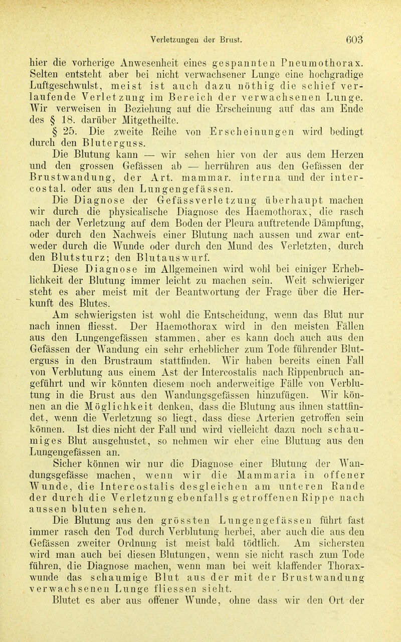 hier die vorherige Anwesenheit eines gespannten Pneumothorax. Selten entsteht aber bei nicht verwachsener Lunge eine hochgradige Luftgeschwulst, meist ist auch dazu nöthig die schief ver- laufende Verletzung im Bereich der verwachsenen Lunge. Wir verweisen in Beziehung auf die Erscheinung auf das am Ende des § 18. darüber Mitgetheilte. § 25. Die zweite Reihe von Erscheinungen wird bedingt durch den Bluterguss. Die Blutung kann — wir sehen hier von der aus dem Herzen und den grossen Gefässen ab — herrühren aus den Gefässen der Brustwandung, der Art. mammar. interna und der inter- costal. oder aus den Lungengefässen. Die Diagnose der Gefässverle tzung überhaupt machen wir durch die physicalische Diagnose des Haemothorax, die rasch nach der Verletzung auf dem Boden der Pleura auftretende Dämpfung, oder durch den Nachweis einer Blutung nach aussen und zwar ent- weder durch die Wunde oder durch den Mund des Verletzten, durch den Blutsturz; den Blutauswurf. Diese Diagnose im Allgemeinen wird wohl bei einiger Erheb- lichkeit der Blutung immer leicht zu machen sein. Weit schwieriger steht es aber meist mit der Beantwortung der Frage über die Her- kunft des Blutes. Am schwierigsten ist wohl die Entscheidung, wenn das Blut nur nach innen fliesst. Der Haemothorax wird in den meisten Fällen aus den Lungengefässen stammen, aber es kann doch auch aus den Gefässen der Wandung ein sehr erheblicher zum Tode führender Blut- erguss in den Brustraum stattfinden. Wir haben bereits einen Fall von Verblutung aus einem Ast der Intercostalis nach Rippenbruch an- geführt und wir könnten diesem noch anderweitige Fälle von Verblu- tung in die Brust aus den Wandungsgefässen hinzufügen. Wir kön- nen an die Möglichkeit denken, dass die Blutung aus ihnen stattfin- det, wenn die Verletzung so liegt, dass diese Arterien getroffen sein können. Ist dies nicht der Fall und wird vielleicht dazu noch schau- miges Blut ausgehustet, so nehmen wir eher eine Blutung aus den Lungengefässen an. Sicher können wir nur die Diagnose einer Blutung der Wan- dungsgefässe machen, wenn wir die Mammaria in offener Wunde, die Intercostalis desgleichen am unteren Rande der durch die Verletzung ebenfalls getroffenen Rippe nach aussen bluten sehen. Die Blutung aus den grössten Lungengefässen führt fast immer rasch den Tod durch Verblutung herbei, aber auch die aus den Gefässen zweiter Ordnmig ist meist bald tödtlich. Am sichersten wird man auch bei diesen Blutungen, wenn sie nicht rasch zum Tode führen, die Diagnose machen, wenn man bei weit klaffender Thorax- wunde das schaumige Blut aus der mit der Brustwandung verwachsenen Lunge fliessen sieht. Blutet es aber aus offener Wunde, ohne dass wir den Ort der
