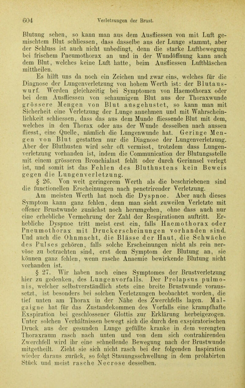 Blutung sehen, so kann man aus dem Ausfliessen von mit Luft ge- mischtem Bhit schliessen, dass dasselbe aus der Lunge stammt, aber der Schluss ist auch nicht unbedingt, denn die starke Luftbewegung bei frischem Pneumothorax an und in der Wundöffnung kann auch dem Blut, welches keine Luft hatte, beim Ausfliessen Luftbläschen mittheilen. Es hilft uns da noch ein Zeichen und zwar eins, welches für die Diagnose der Lungenverletzung von hohem Werth ist: der Blutaus- wurf. Werden gleichzeitig bei Symptomen von Haemothorax oder bei dem Ausfliessen von schaumigem Blut aus der Thoraxwunde grössere Mengen von Blut ausgehustet, so kann man mit Sicherheit eine Verletzung der Lunge annehmen und mit Wahrschein- lichkeit schliessen, dass das aus dem Munde fliessende Blut mit dem, welches in den Thorax oder aus der Wunde desselben nach aussen fliesst, eine Quelle, nämlich die Lungenwunde hat. Geringe Men- gen von Blut gestatten nur die Diagnose der Lungenverletzung. Aber der Bluthusten wird sehr oft vermisst, trotzdem dass Lungen- verletzung vorhanden ist, indem die Communication der Blutungsstelle mit einem grösseren Bronchialast fehlt oder durch Gerinnsel verlegt ist, und somit ist das Fehlen des Bluthustens kein Beweis gegen die Lungenverletzung. § 26. Von weit geringerem AVerth als die beschriebenen sind die functionellen Erscheinungen nach penetrirender Verletzung. Am meisten Werth hat noch die Dyspnoe. Aber auch dieses Symptom kann ganz fehlen, denn man sieht zuweilen Verletzte mit offener Brustwunde zunächst noch herumgehen, ohne dass auch nur eine erhebliche Vermehrung der Zahl der Respirationen auftritt. Er- hebliche Dyspnoe tritt meist erst ein, falls Haemothorax oder Pneumothorax mit Druckerscheinungen vorhanden sind. Und auch die Ohnmacht, die Blässe der Haut, die Schwäche des Pulses gehören, falls solche Erscheinungen nicht als rein ner- vöse zu betrachten sind, erst dem Symptom der Blutung an, sie können ganz fehlen, wenn rasche Anaemie bewirkende Blutung nicht vorhanden ist. § 27. Wir haben noch eines Symptomes der Brustverletzung hier zu gedenken, des Lungenvorfalls. Der Prolapsus pulmo- nis, welcher selbstverständlich stets eine breite Brustwunde voraus- setzt, ist besonders bei solchen Verletzungen beobachtet worden, die tief unten am Thorax in der Nähe des Zwerchfells lagen. Mal- gaigne hat für das Zustandekommen des Vorfalls eine krampfhafte Exspiration bei geschlossener Glottis zur Erklärung herbeigezogen. Unter solchen Verhältnissen bewegt sich die durch den exspiratorischen Druck aus der gesunden Lunge gefüllte kranke in dem verengten Thoraxraum rasch nach unten und von dem sich contrahirenden Zwerchfell wird ihr eine schnellende Bewegung nach der Brustwunde mitgetheilt. Zieht sie sich nicht rasch bei der folgenden Inspiration wieder daraus zurück, so folgt Stauungsschwellung in dem prolabirten Stück imd meist rasche Necrose desselben.