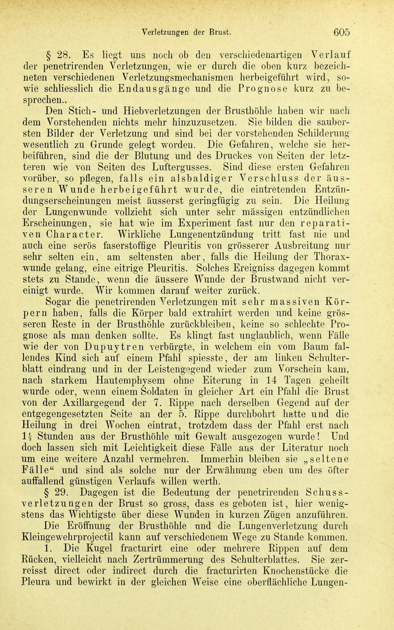 § 28. Es liegt uns noch ob den verscliiedeuartigeu Verlauf der penetrirenden Verletzungen, wie er durch die oben kurz bezeich- neten verschiedenen Verletzuugsmechanismen herbeigeführt wird, so- wie schliesslich die Endausgänge und die Prognose kurz zu be- sprechen.. Den Stich- und Hieb Verletzungen der Brusthöhle haben wir nach dem Vorstehenden nichts mehr hinzuzusetzen. Sie bilden die sauber- sten Bilder der Verletzung und sind bei der vorstehenden Schilderung wesentlich zu Grunde gelegt worden. Die Gefahren, welche sie her- beiführen, sind die der Blutung und des Druckes von Seiten der letz- teren wie von Seiten des Luftergusses. Sind diese ersten Gefahren vorüber, so pflegen, falls ein alsbaldiger Verschluss der äus- seren Wunde herbeigeführt wurde, die eintretenden Entzün- dungserscheinungen meist äusserst geringfügig zu sein. Die Heilung der Lungenwunde vollzieht sich unter sehr mässigen entzündlichen Erscheinungen, sie hat wie im Experiment fast nur den reparati- ven Character. Wirkliche Lungenentzündung tritt fast nie und auch eine serös faserstoffige Pleuritis von grösserer Ausbreitung nur sehr selten ein, am seltensten aber, falls die Heilung der Thorax- wunde gelang, eine eitrige Pleuritis. Solches Ereigniss dagegen kommt stets zu Stande, wenn die äussere Wunde der Brustwand nicht ver- einigt wurde. Wir kommen darauf weiter zurück. Sogar die penetrirenden Verletzungen mit sehr massiven Kör- pern haben, falls die Körper bald extrahirt werden und keine grös- seren Reste in der Brusthöhle zurückbleiben, keine so schlechte Pro- gnose als man denken sollte. Es khngt fast unglaublich, wenn Fälle wie der von Dupuytren verbürgte, in welchem ein vom Baum fal- lendes Kind sich auf einem Pfahl spiesste, der am linken Schulter- blatt eindrang und in der Leisteng-^igend Avieder zum Vorschein kam, nach starkem Hautemphysem ohne Eiterung in 14 Tagen geheilt wurde oder, wenn einem Soldaten in gleicher Art ein Pfahl die Brust von der Axillargegend der 7. Rijjpe nach derselben Gegend auf der entgegengesetzten Seite an der 5. Rippe durchbohrt hatte und die Heilung in drei Wochen eintrat, trotzdem dass der Pfahl erst nach Ik Stunden aus der Brusthöhle mit Gewalt ausgezogen wurde! Und doch lassen sich mit Leichtigkeit diese Fälle aus der Literatur noch um eine weitere Anzahl vermehren. Immerhin bleiben sie „seltene Fälle und sind als solche nur der Erwähnung eben um des öfter auffallend günstigen Verlaufs willen werth. § 29. Dagegen ist die Bedeutung der penetrirenden Schuss- verletzungen der Brust so gross, dass es geboten ist, hier wenig- stens das Wichtigste über diese Wunden in kurzen Zügen anzuführen. Die Eröffnung der Brusthöhle und die Lungenverletzung durch Kleingewehrprojectil kann auf verschiedenem Wege zu Stande kommen. 1. Die Kugel fracturirt eine oder mehrere Rippen auf dem Rücken, vielleicht nach Zertrümmerung des Schulterblattes. Sie zer- reisst direct oder indirect durch die fracturirten Knochenstücke die Pleura und bewirkt in der gleichen Weise eine oberflächliche Lungen-