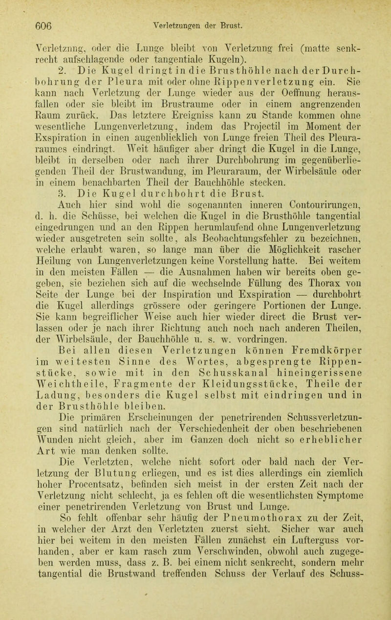 Verletzung, oder die Lunge bleibt von VerletzTing frei (matte senk- recht aufschlagende oder tangentiale Kugeln). 2. Die Kugel dringt in die Brusthöhle nach der Durch- bohrung der Pleura mit oder ohne Rippen Verletzung ein. Sie kann nach Verletzung der Lunge wieder aus der Oeffnung heraus- fallen oder sie bleibt im Brustraume oder in einem angrenzenden Raum zurück. Das letztere Ereigniss kann zu Stande kommen ohne wesentliche Lungenverletzung, indem das Projectil im Moment der Exspiration in einen augenblicklich von Lunge freien Theil des Pleura- raumes eindringt. Weit häufiger aber dringt die Kugel in die Lunge, bleibt in derselben oder nach ihrer Durchbohrung im gegenüberlie- genden Theil der Brustwandung, im Pleuraraum, der Wirbelsäule oder in einem benachbarten Theil der Bauchhöhle stecken. 3. Die Kugel durchbohrt die Brust. Auch hier sind wohl die sogenannten inneren Contourirungen, d. h. die Schüsse, bei welchen die Kugel in die Brusthöhle tangential eingedrungen und an den Rippen herumlaufend ohne Lungenverletzung wieder ausgetreten sein sollte, als Beobachtungsfehler zu bezeichnen, welche erlaubt waren, so lange man über die Möglichkeit rascher Heilung von Lungenverletzungen keine Vorstellung hatte. Bei weitem in den meisten Fällen — die Ausnahmen haben wir bereits oben ge- geben, sie beziehen sich auf die wechselnde Füllung des Thorax von Seite der Lunge bei der Inspiration und Exspiration — durchbohrt die Kugel allerdings grössere oder geringere Portionen der Lunge. Sie kann begreiflicher Weise auch hier wieder direct die Brust ver- lassen oder je nach ihrer Richtung auch noch nach anderen Theilen, der Wirbelsäule, der Bauchhöhle u. s. w. vordringen. Bei allen diesen Verletzungen können Fremdkörper im weitesten Sinne des Wortes, abgesprengte Rippen- stücke, sowie mit in den Schusskanal hineingerissene Weichtheile, Fragmeute der Kleidungsstücke, Theile der Ladung, besonders die Kugel selbst mit eindringen und in der Brusthöhle bleiben. Die primären Erscheinungen der penetrirenden Schussverletzun- gen sind natürlich nach der Verschiedenheit der oben beschriebenen Wunden nicht gleich, aber im Ganzen doch nicht so erheblicher Art wie mau denken sollte. Die Verletzten, welche nicht sofort oder bald nach der Ver- letzung der Blutung erliegen, und es ist dies allerdings ein ziemlich hoher Procentsatz, befinden sich raeist in der ersten Zeit nach der Verletzung nicht schlecht, ja es fehlen oft die wesentlichsten Symptome einer penetrirenden Verletzung von Brust und Lunge. So fehlt offenbar sehr häufig der Pneumothorax zu der Zeit, in welcher der Arzt den Verletzten zuerst sieht. Sicher war auch hier bei weitem in den meisten Fällen zunächst ein Lufterguss vor- handen, aber er kam rasch zum Verschwinden, obwohl auch zugege- ben werden muss, dass z. B. bei einem nicht senkrecht, sondern mehr tangential die Brustwand treffenden Schuss der Verlauf des Schuss-