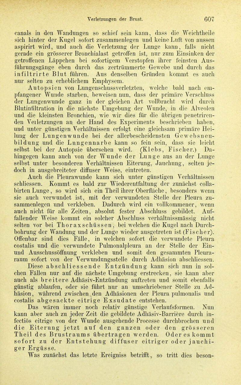 canals in den Wandungen so schief sein kann, dass die Weiditheile sich hinter der Kugel sofort zusammenlegen und keine Luft von aussen aspirirt wird, und auch die Verletzung der Lunge kann, falls nicht gerade ein grösserer Bronchialast getroffen ist, nur zum Einsinken der getroffenen Läppchen bei sofortigem Verstopfen ihrer feinsten Aus- führungsgänge eben durch das zertrümmerte Gewebe und durch das infiltrirte Blut führen. Aus denselben Gründen kommt es auch nur selten zu erheblichem Emj^hysem. Autopsien von Lungenschussverletzten, welche bald nach em- pfangener Wunde starben, beweisen nun, dass der primäre Verschluss der Lungenwunde ganz in der gleichen Art vollbracht wird durch ßlutinfiltration in die nächste Umgebung der Wunde, in die Alveolen und die kleinsten Bronchien, wie wir dies für die übrigen penetriren- den Veiletzungen an der Hand des Experiments beschrieben haben, und unter günstigen Vei'hältnissen erfolgt eine gleichsam primäre Hei- lung der Lungenwunde bei der allerbescheidensten Gewebsneu- bilduug und die Luugeuuarbe kann so fein sein, dass sie leicht selbst bei der Autopsie übersehen wird. (Klebs, Fischer.) Da- hingegen kann auch von der Wunde der Lunge aus an der Lunge selbst unter besonderen Verhältnissen Eiterung, Jauchung, selten je- doch in ausgebreiteter diffuser Weise, eintreten. Auch die Pleurawunde kann sich unter günstigen Verhältnissen schliessen. Kommt es bald zur Wiederentfaltimg der zunächst coUa- birten Lunge, so wird sich ein Theil ihrer Oberfläche, besonders wenn sie auch verwundet ist, mit der verwundeten Stelle der Pleura zu- sammenlegen und verkleben. Dadurch wird ein vollkommener, wenn auch nicht für alle Zeiten, absolut fester Abschluss gebildet. Auf- fallender Weise kommt ein solcher Abschluss verhältnissmässig nicht selten vor bei ThoraxSchüssen, bei welchen die Kugel nach Durch- bohrung der Wandung und der Lunge wieder ausgetreten ist (Fischer). Offenbar sind dies Fälle, in welchen sofort die verwundete Pleura costalis und die verwundete Pulmonalpleura an der Stelle der Ein- und Ausschussöffnung verkleben und somit den gesammten Pleura- raum sofort von der Verwundungsstelle durch Adhäsion abschliessen. Diese abschliessende Entzündung kann sich nun in sol- chen Fällen nur auf die nächste Umgebung erstrecken, sie kann aber auch als breitere Adhäsiv-Entzündung auftreten und somit ebenfalls günstig ablaufen, oder sie führt nur an umschriebener Stelle zu Ad- häsion, während zwischen den Adliäsionen der Pleura pulmonalis und costalis abgesackte eitrige Exsudate entstehen. Das wären immer noch relativ günstige Verlaufsformen. Nmi kann aber auch zu jeder Zeit die gebildete Adhäsiv-Barriere durch in- fectiös eitrige von der Wunde ausgehende Processe durchbrochen und die Eiterung jetzt auf den ganzen oder den grösseren Theil des Brustraums übertragen werden. Oder es kommt sofort zu der Entstehung diffuser eitriger oder jauchi- ger Ergüsse. Was zunächst das letzte Ereigniss betrifft, so tritt dies beson-