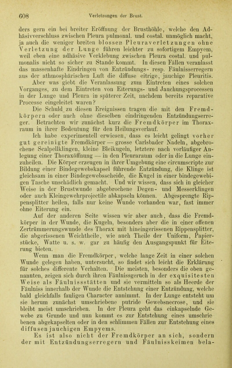 ders gern ein bei breiter Eröffnung der Brusthöhle, welche den Ad- häsivverschluss zwischen Pleura pulmonal, und costal. unmöglich macht, ja auch die weniger breiten blossen Pleuraverletzungen ohne Verletzung der Lunge führen leichter zu sofortigem Empyem, weil eben eine adhäsive Verklebung zwischen Pleura costal. und pul- raonalis nicht so siclier zu Stande kommt. In diesen Fällen veranlasst das massenhafte Emdringen von Eutzüudungs- resp. Fäulnisserregern aus der athmosphärischen Luft die diffuse eitrige, jauchige Pleuritis. Aber was giebt die Veranlassung zum Eintreten eines solchen Vorganges, zu dem Eintreten von Eiterungs- und Jauchungsprocesseu in der Lunge und Pleura in späterer Zeit, nachdem bereits reparative Processe eingeleitet waren? Die Schuld zu diesen Ereignissen tragen die mit den Fremd- körpern oder auch ohne dieselben eindringenden Entzündungserre- ger. Betrachten wir zunächst kurz die Fremdkörper im Thorax- raum in ihrer Bedeutung für den Heilungsverlauf. Ich habe experimentell erwiesen, dass es leicht gelingt vorher gut gereinigte Fremdkörper — grosse Carlsbader Nadeln, abgebro- chene Scalpellklingen, kleine Bleikugeln, letztere nach vorläufiger An- legung einer Thoraxöffnung — in den Pleuraraum oder in die Lunge ein- zuheilen. Die Körper erzeugen in ihrer Umgebung eine circumscripte zur Bildung einer Bindegewebskapsel führende Entzündung, die Klinge ist gleichsam in einer Bindegewebsscheide, die Kugel in einer bindegewebi- gen Tasche unschädlich gemacht. Und wir wissen, dass sich in gleicher Weise in der Brustwunde abgebrochene Degen- und MesserkUngen oder auch Kleingewehrprojectile abkapseln können. Abgesprengte Eip- pensplitter heilen, falls nur keine Wunde vorhanden war, fast immer ohne Eiterung ein. Auf der anderen Seite wissen wir aber auch, dass die Fremd- körper in der Wunde, die Kugeln, besonders aber die in einer offenen Zertrümmerungswunde des Thorax mit hineingerissenen Rippensplitter, die abgerissenen Weichtheile, wie auch Theile der Uniform, Papier- stücke, Watte u. s. w. gar zu häufig den Ausgangspunkt für Eite- nmg bieten. Wenn man die Fremdkörper, welche lange Zeit in einer solchen Wunde gelegen hal)en, untersucht, so findet sich leicht die Erklärung für solches difterente Verhalten. Die meisten, besonders die oben ge- nannten, zeigen sich durch ihren Fäulnissgeruch in der exquisitesten Weise als Fäulnissstätten und sie vermitteln so als Heerde der Fäulniss innerhalb der Wunde die Entstehung einer Entzündung, welche bald gleichfalls fauligen Character annimmt. In der Lunge entsteht um sie herum zunächst umschriebene putride Gewebsnecrose, und sie bleibt meist umschrieben. In der Pleura geht das einkapselnde Ge- webe zu Grunde und nun kommt es zur Entstehung eines umschrie benen abgekapselten oder in den schlimmen Fällen zur Entstehung eines diffusen jauchigen Empyems. Es ist also nicht der Fremdkörper an sich, sondern der mit Entzündungserregern und Fäulnisskeimen bela-