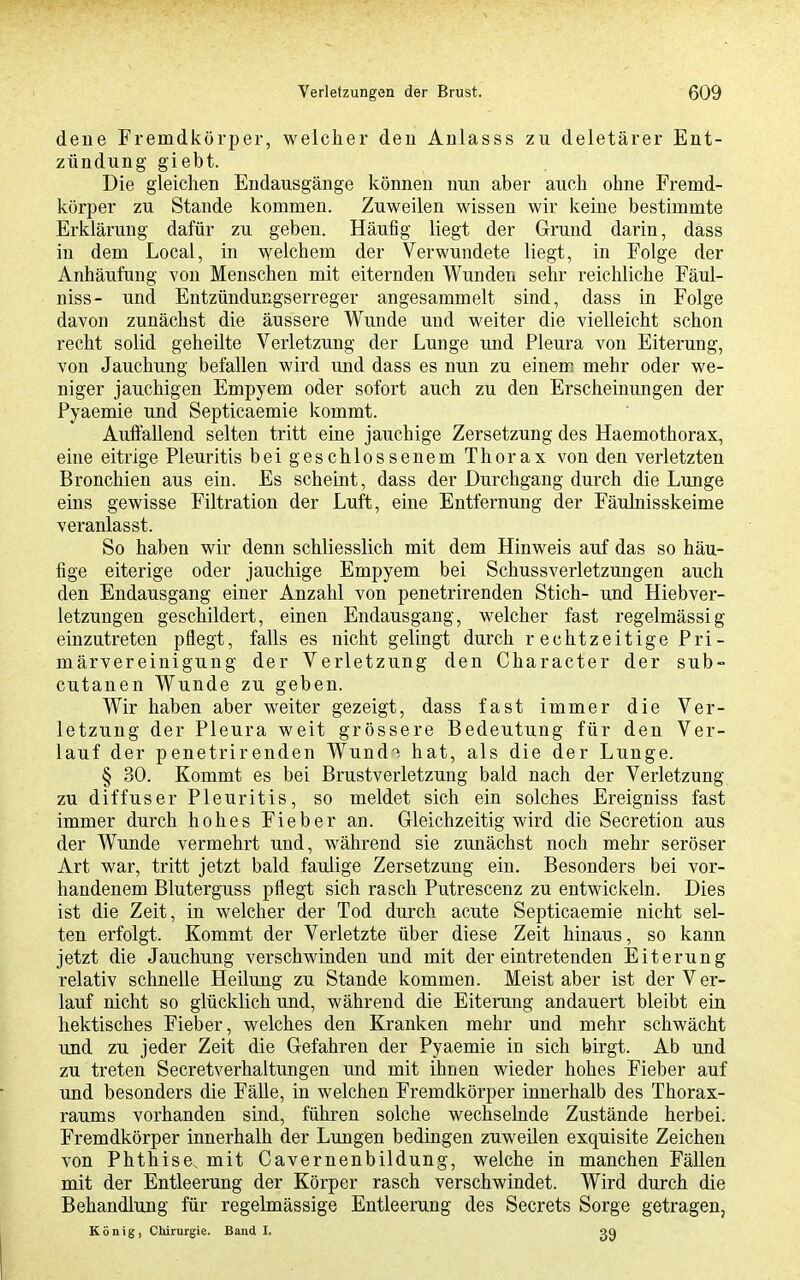 dene Fremdkörper, welcher deu Anlasss zu deletärer Ent- zündung giebt. Die gleichen Endausgänge können nun aber auch ohne Fremd- körper zu Stande kommen. Zuweilen wissen wir keine bestimmte Erklärung dafür zu geben. Häufig liegt der Grund darin, dass in dem Local, in welchem der Verwundete liegt, in Folge der Anhäufung von Menschen mit eiternden Wunden sehr reichliche Fäul- niss- und Entzündungserreger angesammelt sind, dass in Folge davon zunächst die äussere Wunde und weiter die vielleicht schon recht solid geheilte Verletzung der Lunge und Pleura von Eiterung, von Jauchung befallen wird und dass es nun zu einem mehr oder we- niger jauchigen Empyem oder sofort auch zu den Erscheinungen der Pyaemie und Septicaemie kommt. Auffallend selten tritt eine jauchige Zersetzung des Haemothorax, eine eitrige Pleuritis bei geschlossenem Thorax von den verletzten Bronchien aus ein. Es scheint, dass der Durchgang durch die Lunge eins gewisse Filtration der Luft, eine Entfernung der Fäulnisskeime veranlasst. So haben wir denn schliesslich mit dem Hinweis auf das so häu- fige eiterige oder jauchige Empyem bei Schussverletzungen auch den Endausgang einer Anzahl von penetrirenden Stich- und Hiebver- letzungen geschildert, einen Endausgang, welcher fast regelmässig einzutreten pflegt, falls es nicht gelingt durch rechtzeitige Pri- märvereinigung der Verletzung den Character der sub- cutanen Wunde zu geben. Wir haben aber weiter gezeigt, dass fast immer die Ver- letzung der Pleura weit grössere Bedeutung für den Ver- lauf der penetrirenden Wund^ hat, als die der Lunge. § 30. Kommt es bei Brustverletzung bald nach der Verletzung zu diffuser Pleuritis, so meldet sich ein solches Ereigniss fast immer durch hohes Fieber an. Gleichzeitig wird die Secretion aus der Wunde vermehrt und, während sie zunächst noch mehr seröser Art war, tritt jetzt bald faulige Zersetzung ein. Besonders bei vor- handenem Bluterguss pflegt sich rasch Putrescenz zu entwickeln. Dies ist die Zeit, in welcher der Tod durch acute Septicaemie nicht sel- ten erfolgt. Kommt der Verletzte über diese Zeit hinaus, so kann jetzt die Jauchung verschwinden und mit der eintretenden Eiterung relativ schnelle Heilung zu Stande kommen. Meist aber ist der Ver- lauf nicht so glücklich und, während die Eiterung andauert bleibt ein hektisches Fieber, welches den Kranken mehr und mehr schwächt und zu jeder Zeit die Gefahren der Pyaemie in sich birgt. Ab und zu treten Secretverhaltungen und mit ihnen wieder hohes Fieber auf und besonders die Fälle, in welchen Fremdkörper innerhalb des Thorax- raums vorhanden sind, führen solche wechselnde Zustände herbei. Fremdkörper innerhalb der Lungen bedingen zuweilen exquisite Zeichen von Phthise, mit Cavernenbildung, welche in manchen Fällen mit der Entleerung der Körper rasch verschwindet. Wird durch die Behandlung für regelmässige Entleerung des Secrets Sorge getragen, König, CWrurgie. Band I.