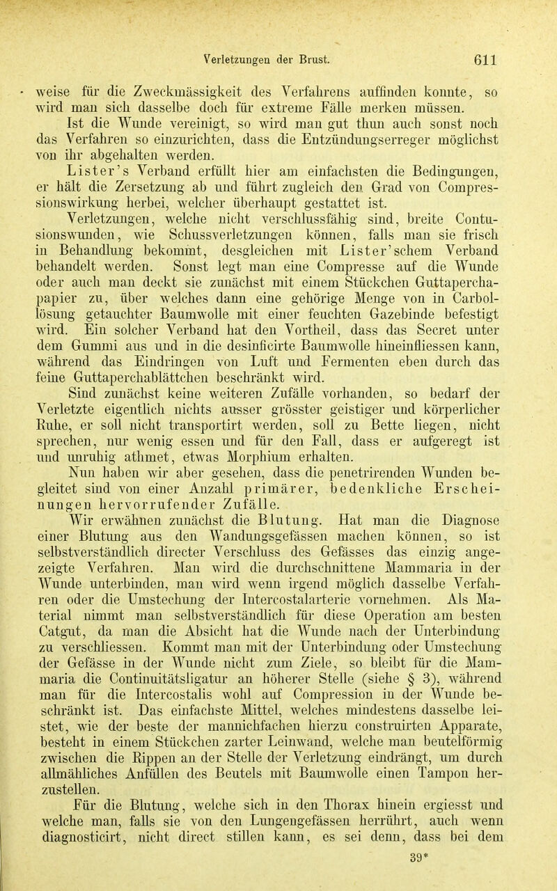 weise für die Zweckmässigkeit des Verfahrens auffinden konnte, so wird man sich dasselbe doch für extreme Fälle merken müssen. Ist die Wunde vereinigt, so wird man gut thun auch sonst noch das Verfahren so einzurichten, dass die Entzündungserreger möglichst von ihr abgehalten werden. List er's Verband erfüllt hier am einfachsten die Bedingungen, er hält die Zersetzung ab und führt zugleich den Grad von Compres- sionswirkung herbei, welcher überhaupt gestattet ist. Verletzungen, welche nicht verschlussfähig sind, breite Contu- sionswunden, wie Schussverletzungen können, falls man sie frisch in Behandlung bekommt, desgleichen mit Lister'schem Verband behandelt werden. Sonst legt man eine Compresse auf die Wunde oder auch man deckt sie zunächst mit einem Stückchen Guttapercha- papier zu, über welches dann eine gehörige Menge von in Carbol- lösung getauchter Baumwolle mit einer feuchten Gazebinde befestigt wird. Ein solcher Verband hat den Vortheil, dass das Secret unter dem Gummi aus und in die desinficirte Baumwolle hiueinfliessen kann, während das Eindringen von Luft und Fermenten eben durch das feine Guttaperchablättchen beschränkt wird. Sind zunächst keine weiteren Zufälle vorhanden, so bedarf der Verletzte eigentlich nichts ausser grösster geistiger und körperlicher Ruhe, er soll nicht transportirt werden, soll zu Bette liegen, nicht sprechen, nur wenig essen und für den Fall, dass er aufgeregt ist und unruhig athmet, etwas Morphium erhalten. Nun haben wir aber gesehen, dass die penetrirenden Wunden be- gleitet sind von einer Anzahl primärer, bedenkliche Erschei- nungen hervorrufender Zufälle. Wir erwähnen zunächst die Blutung. Hat man die Diagnose einer Blutung aus den Wandungsgefässen machen können, so ist selbstverständlich directer Verschluss des Gefässes das einzig ange- zeigte Verfahren. Man wird die durchschnittene Mammaria in der Wunde unterbinden, mau wird wenn irgend möglich dasselbe Verfah- ren oder die Umsteohung der Intercostalarterie vornehmen. Als Ma- terial nimmt man selbstverständlich für diese Operation am besten Catgut, da man die Absicht hat die Wunde nach der Unterbindung zu verschliessen. Kommt man mit der Unterbindung oder Umstechung der Gefässe in der Wunde nicht zum Ziele, so bleibt für die Mam- maria die Continuitätsligatur an höherer Stelle (siehe § 3), während man für die Intercostalis wohl auf Compression in der Wunde be- schränkt ist. Das einfachste Mittel, welches mindestens dasselbe lei- stet, wie der beste der mannichfachen hierzu coustruirteu Apparate, besteht in einem Stückchen zarter Leinwand, welche man beuteiförmig zwischen die Rippen an der Stelle der Verletzung eindrängt, um durch allmähliches Anfüllen des Beutels mit Baumwolle einen Tampon her- zustellen. Für die Blutung, welche sich in den Thorax hinein ergiesst und welche man, falls sie von den Lungengefässen herrührt, auch wenn diagnosticirt, nicht direct stillen kann, es sei denn, dass bei dem 39*
