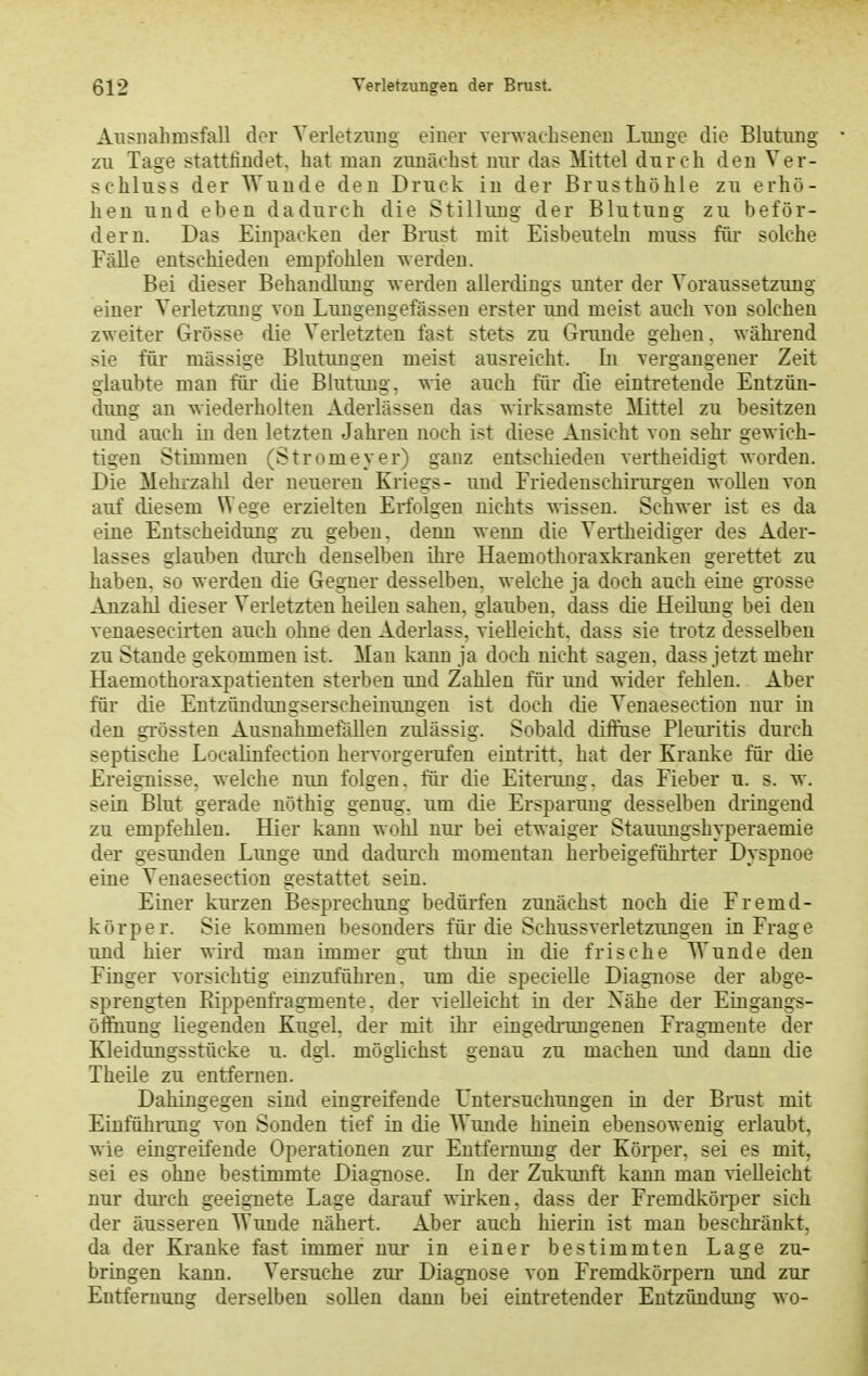 Ausiiahmsfall der Yerletzuug einer verwacbseiieu Liinge die Blutung zu Tage stattfindet, hat man zunächst nur das Mittel durch den Ver- schluss der Wunde den Druck in der Brusthöhle zu erhö- hen und eben dadurch die Stilhuig der Blutung zu beför- dern. Das Einpacken der Brust mit Eisbeuteln muss für solche Fälle entschieden empfohlen werden. Bei dieser Behandlung werden allerdings unter der Voraussetzung einer Verletzung von Lungengefässeu erster und meist auch von solchen zweiter Grösse die Verletzten fast stets zu Grande gehen, während sie füi- massige Blutungen meist ausreicht. In vergangener Zeit glaubte man füi- die Blutiuag, wie auch für die eintretende Entzün- dimg an wiederholten Aderlässen das wirksamste Mittel zu besitzen imd auch in den letzten Jahren noch ist diese Ansicht von sehr gewich- tigen Stimmen (Stromeyer) ganz entschieden vertheidigt worden. Die Mehrzahl der neueren Kriegs- uud Friedenschirurgen wollen von auf diesem Wege erzielten Erfolgen nichts wissen. Schwer ist es da eine Entscheidung zu geben, denn wenn die Vertheidiger des Ader- lasses glauben durch denselben ihi-e Haemotlioraxkranken gerettet zu haben, so werden die Gegner desselben, welche ja doch auch eine grosse Anzahl dieser Verletzten heilen sahen, glauben, dass die Heilung bei den venaeseciiten auch olme den Aderlass, vielleicht, dass sie trotz desselben zu Stande gekommen ist. Mau kann ja doch nicht sagen, dass jetzt mehr Haemothoraxpatieuten sterben und Zahlen für und wider fehlen. Aber für die Entzündungserscheinungen ist doch die Venaesection nur in den gi-össten Ausnahmefällen zulässig. Sobald diffuse Pleiu'itis durch septische Localinfection hervorgerufen eintritt, hat der Kranke für die Ereignisse, welche nun folgen, für die Eiterang, das Fieber u. s. w. sein Blut gerade nöthig genug, um die Ersparung desselben dringend zu empfehlen. Hier kann wohl nur bei etwaiger Stauimgshyperaemie der gesunden Limge und dadui-ch momentan herbeigeführter Dyspnoe eine Venaesection gestattet sein. Einer kurzen Besprechung bedürfen zunächst noch die Fremd- körper. Sie kommen besonders für die Schussverletzungeu in Frage und hier wird man immer gTit thun in die frische Wunde den Finger vorsichtig einzuführen, um die specielle Diagnose der abge- sprengten Rippenfragmente, der vielleicht in der Xähe der Eingangs- öHhung liegenden Kugel, der mit ihr eingednmgenen Fragmente der Kleidungsstücke u. dgi. möglichst genau zu machen und dann die Theile zu entfernen. Dahingegen sind eingreifende Untersuchungen in der Brust mit Einfühning von Sonden tief in die Wimde hinein ebensowenig erlaubt, wie eingreifende Operationen zur Entfernung der Körper, sei es mit, sei es ohne bestimmte Diagnose. In der Zukunft kann man vielleicht nur dm-ch geeignete Lage darauf wirken, dass der Fremdköi-per sich der äusseren Wunde nähert. Aber auch hierin ist man beschränkt, da der Kranke fast immer nur in einer bestimmten Lage zu- bringen kann. Versuche zm Diagnose von Fremdkörpern und zur Entfernung derselben sollen dann bei eintretender Entzündung wo-