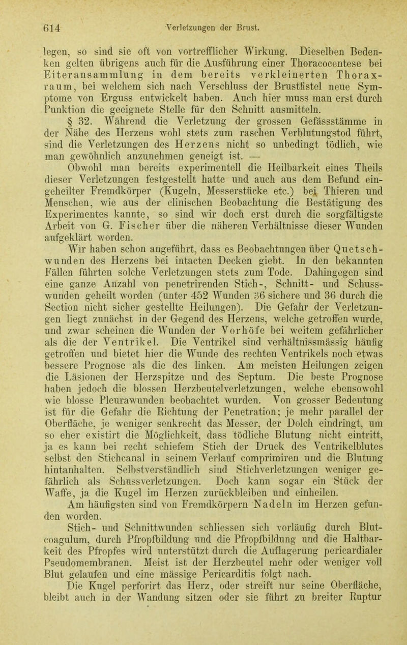 legen, so sind sie oft von vortrefflicher Wirkung, Dieselben Beden- ken gelten übrigens auch für die Ausführung einer Thoracocentese bei Eiteransammlung in dem bereits verkleinerten Thorax- raum, bei welchem sich nach Verschluss der Brustfistel neue Sym- ptome von Erguss entwickelt haben. Auch hier muss man erst durch Punktion die geeignete Stelle für den Schnitt ausmitteln. § 32. Während die Verletzung der grossen Gefässstämme in der Nähe des Herzens wohl stets zum raschen Verblutungstod führt, sind die Verletzungen des Herzens nicht so unbedingt tödlich, wie man gewöhnlich anzunehmen geneigt ist. — Obwohl man bereits experimentell die Heilbarkeit eines Theils dieser Verletzungen festgestellt hatte und auch aus dem Befund ein- geheilter Fremdkörper (Kugeln, Messerstücke etc.) bei^ Thieren und Menschen, wie aus der clinischen Beobachtung die Bestätigung des Experimentes kannte, so sind wir doch erst durch die sorgfältigste Arbeit von G. Fischer über die näheren Verhältnisse dieser Wunden aufgeklärt worden. Wir haben schon angeführt, dass es Beobachtungen über Quetsch- wunden des Herzens bei intacten Decken giebt. In den bekannten Fällen führten solche Verletzungen stets zum Tode. Dahingegen sind eine ganze Anzahl von penetrirenden Stich-, Schnitt- und Schuss- wunden geheilt worden (unter 452 Wunden 36 sichere und 36 durch die Section nicht sicher gestellte Heilungen). Die Gefahr der Verletzun- gen liegt zunächst in der Gegend des Herzens, welche getroffen wurde, und zwar scheinen die Wunden der Vorhöfe bei weitem gefährlicher als die der Ventrikel. Die Ventrikel sind verhältnissmässig häufig getroffen und bietet hier die Wunde des rechten Ventrikels noch etwas bessere Prognose als die des linken. Am meisten Heilungen zeigen die Läsionen der Herzspitze und des Septum. Die beste Prognose haben jedoch die blossen Hei'zbeutelverletzungen, welche ebensowohl wie blosse Pleurawunden beobachtet wurden. Von grosser Bedeutung ist für die Gefahr die Richtung der Penetration; je mehr parallel der Oberfläche, je weniger senkrecht das Messer, der Dolch eindringt, um so eher existirt die Möglichkeit, dass tödliche Blutung nicht eintritt, ja es kann bei recht schiefem Stich der Druck des Veutrikelblutes selbst den Stichcanal in seinem Verlauf comprimiren und die Blutung hintanhalten. Selbstverständlich sind Stichverletzimgen weniger ge- fährlich als Schussverletzungen. Doch kann sogar ein Stück der Waffe, ja die Kugel im Herzen zurückbleiben und einheilen. Am häufigsten sind von Fremdkörpern Nadeln im Herzen gefun- den worden. Stich- und Schnittwunden schliessen sich vorläufig durch Blut- coagulum, durch Pfropfbüdung und die Pfropfbildung und die Haltbar- keit des Pfropfes wird unterstützt duixh die Auflagerung pericardialer Pseudomembranen. Meist ist der Herzbeutel mehr oder weniger voll Blut gelaufen und eine mässige Pericarditis folgt nach. Die Kugel perforirt das Herz, oder streift nur seine Oberfläche, bleibt auch in der Wandung sitzen oder sie führt zu breiter Ruptur