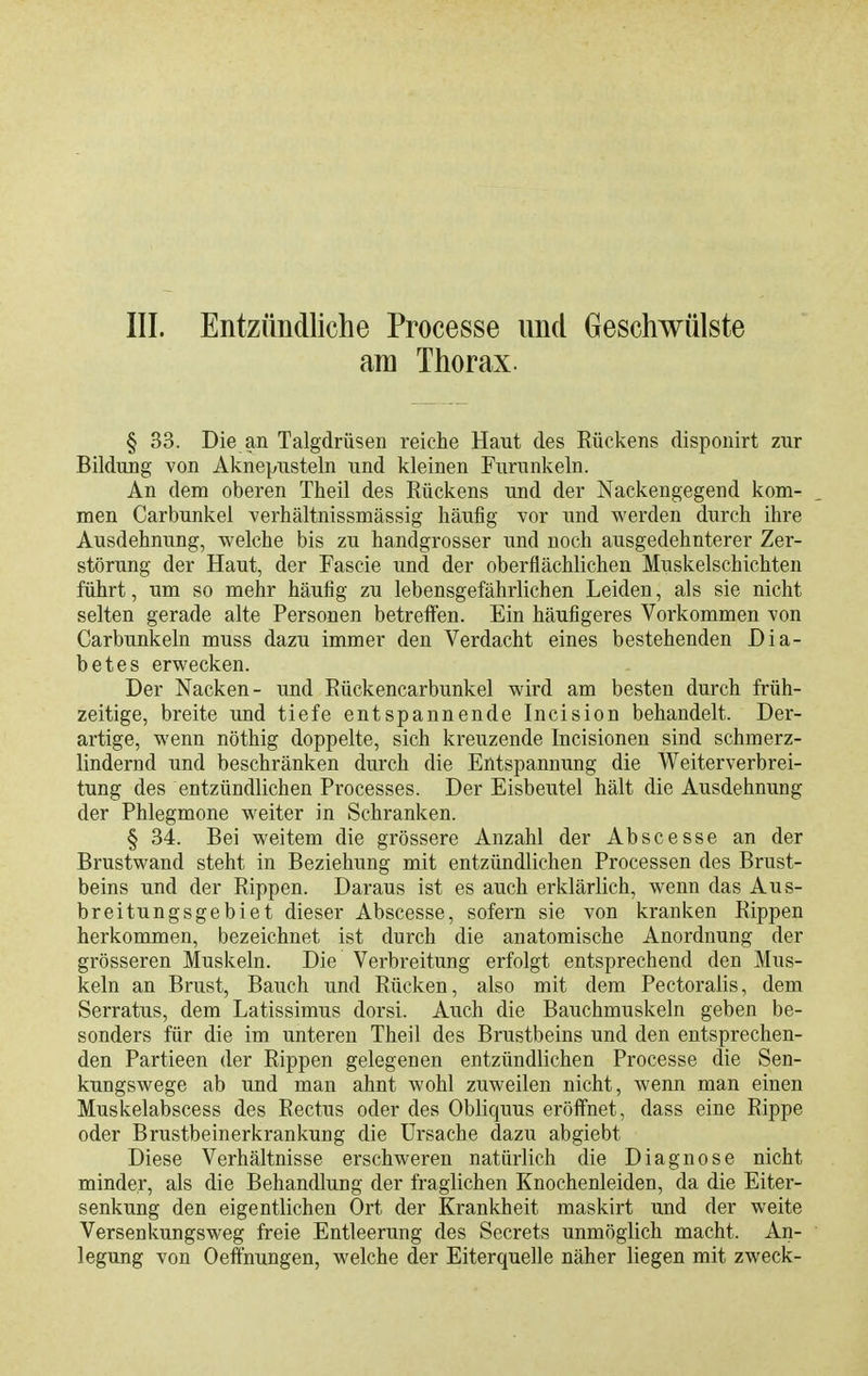III. Entzündliche Processe und Geschwülste am Thorax. § 33. Die an Talgdrüsen reiche Haut des Rückens disponirt zur Bildung von Aknepusteln und kleinen Furunkeln. An dem oberen Theil des Rückens und der Nackengegend kom- men Carbunkel verhältnissmässig häufig vor und v^'erden durch ihre Ausdehnung, welche bis zu handgrosser und noch ausgedehnterer Zer- störung der Haut, der Fascie und der oberflächlichen Muskelschichten führt, um so mehr häufig zu lebensgefährlichen Leiden, als sie nicht selten gerade alte Personen betreffen. Ein häufigeres Vorkommen von Carbunkeln muss dazu immer den Verdacht eines bestehenden Dia- betes erwecken. Der Nacken- und Rückencarbunkel wird am besten durch früh- zeitige, breite und tiefe entspannende Incision behandelt. Der- artige, wenn nöthig doppelte, sich kreuzende Incisionen sind schmerz- lindernd und beschränken durch die Entspannung die Weiterverbrei- tung des entzündlichen Processes. Der Eisbeutel hält die Ausdehnung der Phlegmone weiter in Schranken. § 34. Bei weitem die grössere Anzahl der Abscesse an der Brustwand steht in Beziehung mit entzündlichen Processen des Brust- beins und der Rippen. Daraus ist es auch erklärlich, wenn das Aus- breitungsgebiet dieser Abscesse, sofern sie von kranken Rippen herkommen, bezeichnet ist durch die anatomische Anordnung der grösseren Muskeln. Die Verbreitung erfolgt entsprechend den Mus- keln an Brust, Bauch und Rücken, also mit dem Pectoralis, dem Serratus, dem Latissimus dorsi. Auch die Bauchmuskeln geben be- sonders für die im unteren Theil des Brustbeins und den entsprechen- den Partieen der Rippen gelegenen entzündlichen Processe die Sen- kungswege ab und man ahnt wohl zuweilen nicht, wenn man einen Muskelabscess des Rectus oder des Obliquus eröffnet, dass eine Rippe oder Brustbeinerkrankung die Ursache dazu abgiebt Diese Verhältnisse erschweren natürlich die Diagnose nicht minder, als die Behandlung der fraglichen Knochenleiden, da die Eiter- senkung den eigentlichen Ort der Krankheit maskirt und der weite Versenkungsweg freie Entleerung des Secrets unmöglich macht. An- legung von Oeftnungen, welche der Eiterquelle näher liegen mit zweck-