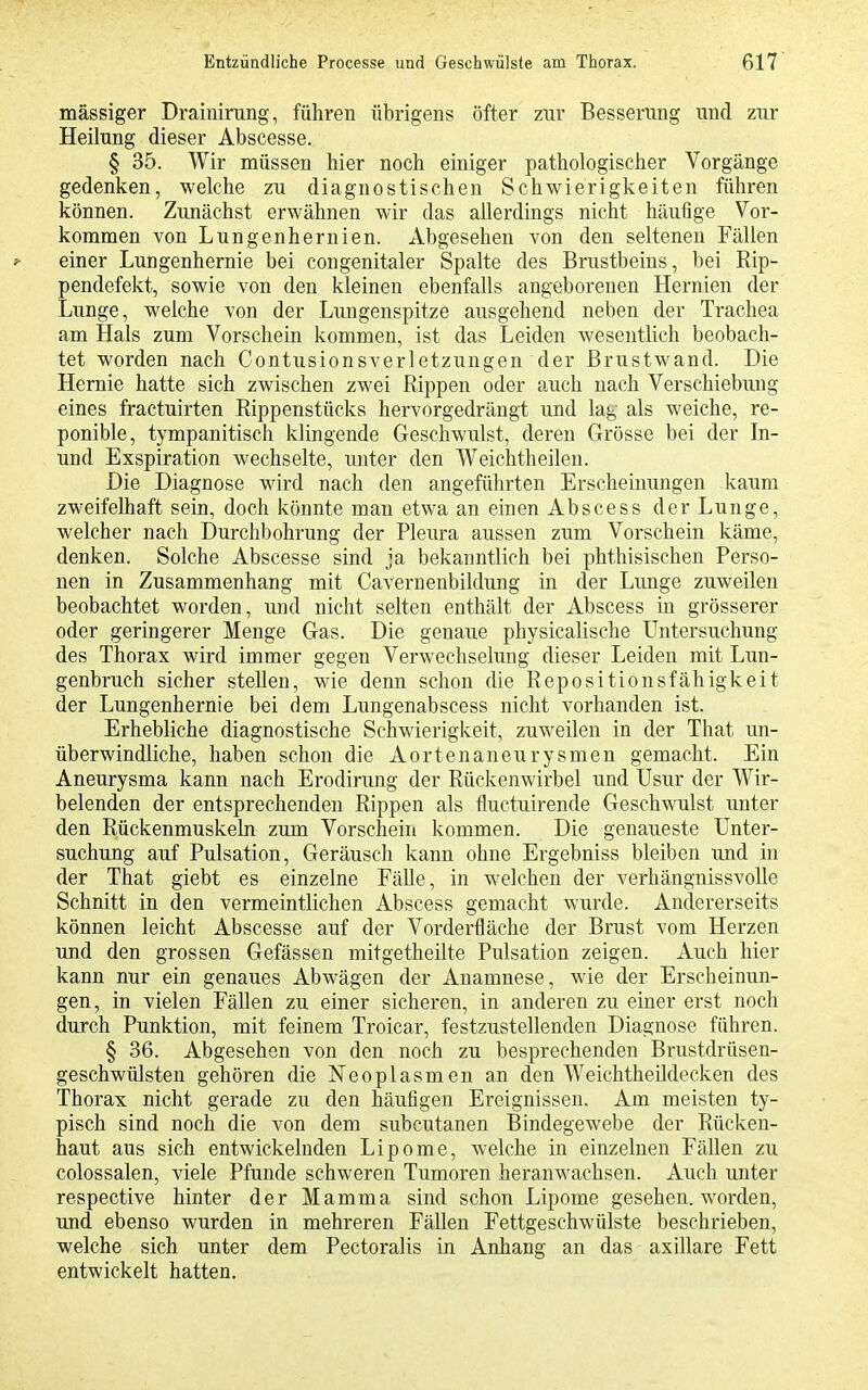 mässiger Drainirung, führen übrigens öfter zur Besserung und zur Heilung dieser Abscesse. § 35. Wir müssen hier noch einiger pathologischer Vorgänge gedenken, welche zu diagnostischen Schwierigkeiten führen können. Zunächst erwähnen wir das allerdings nicht häufige Vor- kommen von Lungenhernien. Abgesehen von den seltenen Fällen ^ einer Lungenhernie bei congenitaler Spalte des Brustbeins, bei Rip- pendefekt, sowie von den kleinen ebenfalls angeborenen Hernien der Lunge, welche von der Lungenspitze ausgehend neben der Trachea am Hals zum Vorschein kommen, ist das Leiden wesentlich beobach- tet worden nach Contusionsverletzungen der Brustwand. Die Hernie hatte sich zwischen zwei Rippen oder auch nach Verschiebung eines fractuirten Rippenstücks hervorgedrängt und lag als weiche, re- ponible, tympanitisch klingende Geschwulst, deren Grösse bei der In- und Exspiration wechselte, unter den Weichtheilen. Die Diagnose wird nach den angeführten Erscheinungen kaum zweifelhaft sein, doch könnte man etwa an einen Abscess der Lunge, welcher nach Durchbohrung der Pleura aussen zum Vorschein käme, denken. Solche Abscesse sind ja bekanntlich bei phthisischen Perso- nen in Zusammenhang mit Cavernenbildung in der Lunge zuweilen beobachtet worden, und nicht selten enthält der Abscess in grösserer oder geringerer Menge Gas. Die genaue physicalische Untersuchung des Thorax wird immer gegen Verwechsehmg dieser Leiden mit Liin- genbruch sicher stellen, wie denn schon die Repositionsfähigkeit der Lungenhernie bei dem Lungenabscess nicht vorhanden ist. Erhebliche diagnostische Schwierigkeit, zuweilen in der That un- überwindliche, haben schon die Aortenaneurysmen gemacht. Ein Aneurysma kann nach Erodinmg der Rückenwirbel und Usur der Wir- belenden der entsprechenden Rippen als fluctuirende Geschwulst unter den Rückenmuskeln zum Vorschein kommen. Die genaueste Unter- suchung auf Pulsation, Geräusch kann ohne Ergebniss bleiben und in der That giebt es einzelne Fälle, in welchen der verhängnissvolle Schnitt in den vermeintlichen Abscess gemacht wurde. Andererseits können leicht Abscesse auf der Vorderfläche der Brust vom Herzen und den grossen Gefässen mitgetheilte Pulsation zeigen. Auch hier kann nur ein genaues Abwägen der Anamnese, wie der Erscheinun- gen, in vielen Fällen zu einer sicheren, in anderen zu einer erst noch durch Punktion, mit feinem Troicar, festzustellenden Diagnose führen. § 36. Abgesehen von den noch zu besprechenden Brustdrüsen- geschwülsten gehören die Neoplasmen an den Weichtheildecken des Thorax nicht gerade zu den häufigen Ereignissen. Am meisten ty- pisch sind noch die von dem subcutanen Bindegewebe der Rücken- haut aus sich entwickelnden Lipome, welche in einzelnen Fällen zu colossalen, viele Pfunde schweren Tumoren heranwachsen. Auch unter respective hinter der Mamma sind schon Lipome gesehen, worden, und ebenso wurden in mehreren Fällen Fettgeschwülste beschrieben, welche sich unter dem Pectoralis in Anhang an das axillare Fett entwickelt hatten.