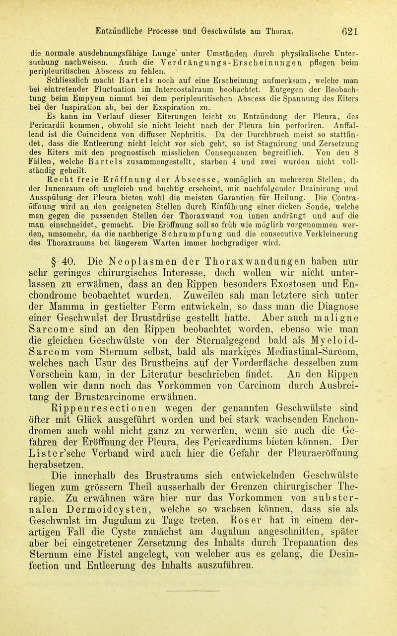 die normale ausdehnungsfähige Lunge' unter Umständen durch physikalische Unter- suchung nachweisen. Auch die Verdrängungs-Erscheinungen pflegen beim peripleuritischen Abscess zu fehlen. Schliesslich macht Bartels noch auf eine Erscheinung aufmerksam, welche man bei eintretender FJuctuation im Intercostalraum beobachtet. Entgegen der Beobach- tung beim Empyem nimmt bei dem peripleuritischen Abscess die Spannung des Eiters bei der Inspiration ab, bei der Exspiration zu. Es kann im Verlauf dieser Eiterungen leicht zu Entzündung der Pleura, des Pericardii kommen, obwohl sie nicht leicht nach der Pleura hin perforiren. Anifal- lend ist die Coincidenz von dilFuser Nephritis. Da der Durchbruch meist so stattfin- det, dass die Entleerung nicht leicht vor sich geht, so ist Stagnirung und Zersetzung des Eiters mit den prognostisch misslichen Consequenzen begreiflich. Von den 8 Fällen, welche Bartels zusammengestellt, starben 4 und zwei wurden nicht voll- ständig geheilt. Recht freie Eröffnung der Abscesse, womöglich an mehreren Stellen, da der Innenraum oft ungleich und buchtig erscheint, mit nachfolgender Drainirung und Ausspülung der Pleura bieten wohl die meisten Garantien für Heilung. Die Contra- öffnung wird an den geeigneten Stellen durch Einführung einer dicken Sonde, welche man gegen die passenden Stellen der Thoraxwand von innen andrängt und auf die man einschneidet, gemacht. Die Eröffnung soll so früh wie möglich vorgenommen wer- den, umsomehr, da die nachherige Schrumpfung und die consecutive Verkleinerung des Thoraxraums bei längerem Warten immer hochgradiger wird. § 40. Die Neoplasmen der Thoraxwandungen haben nur sehr geringes chirurgisches Interesse, doch wollen wir nicht unter- lassen zu erwähnen, dass an den Rippen besonders Exostosen und En- chondrome beobachtet wurden. Zuweilen sah man letztere sich unter der Mamma in gestielter Form entwickeln, so dass man die Diagnose einer Geschwulst der Brustdrüse gestellt hatte. Aber auch maligne Sarcome sind an den Rippen beobachtet worden, ebenso wie man die gleichen Geschwülste von der Sternalgegend bald als Myeloid- Sarcom vom Sternum selbst, bald als markiges Mediastinal-Sarcom, welches nach Usur des Brustbeins auf der Vorderfläche desselben zum Vorschein kam, in der Literatur beschrieben findet. An den Rippen wollen wir dann noch das Vorkommen von Carcinom durch Ausbrei- tung der Brustcarcinome erwähnen. Rippenresectionen wegen der genannten Geschwülste sind öfter mit Glück ausgeführt worden und bei stark wachsenden Enchon- dromen auch wohl nicht ganz zu verwerfen, wenn sie auch die Ge- fahren der Eröffnung der Pleura, des Pericardiums bieten können. Der Lister'sche Verband wird auch hier die Gefahr der Pleuraeröffnung herabsetzen. Die innerhalb des Brustraums sich entwickelnden Geschwülste liegen zum gross ern Theil ausserhalb der Grenzen chirurgischer The- rapie. Zu erwähnen wäre hier nur das Vorkommen von subster- nalen Dermoidcysten, welche so wachsen können, dass sie als Geschwulst im Jugulum zu Tage treten. Ros er hat in einem der- artigen Fall die Cyste zunächst am Jugulum angeschnitten, später aber bei eingetretener Zersetzung des Inhalts durch Trepanation des Sternum eine Fistel angelegt, von welcher aus es gelang, die Desin- fection und Entleerung des Inhalts auszuführen.