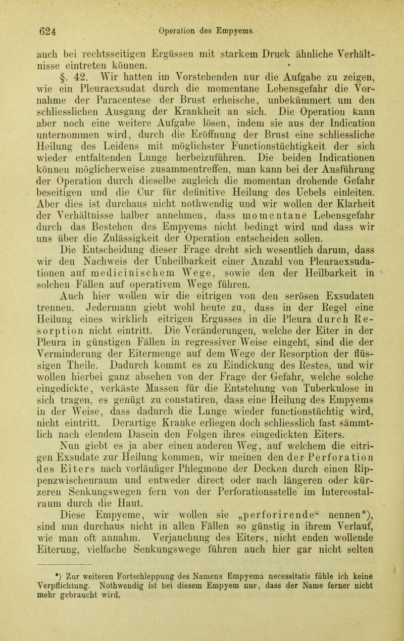 auch bei rechtsseitigen Ergüssen mit starkem Druck ähnliche Verhält- nisse eintreten können. §. 42. Wir hatten im Vorstehenden nur die Aufgabe zu zeigen, wie ein Pleuraexsudat durch die momentane Lebensgefahr die Vor- nahme der Paracentese der Brust erheische, unbekümmert um den schliesslichen Ausgang der Krankheit an sich. Die Operation kann aber noch eine weitere Aufgabe lösen, indem sie aus der Indication unternommen wird, durch die Eröffnung der Brust eine schliessliche Heilung des Leidens mit möglichster Functionstüchtigkeit der sich wieder entfaltenden Lunge herbeizuführen. Die beiden Indicationen können möglicherweise zusammentreffen, man kann bei der Ausführung der Operation durch dieselbe zugleich die momentan drohende Gefahr beseitigen und die Cur für definitive Heilung des Uebels einleiten. Aber dies ist durchaus nicht nothweudig und wir wollen der Klarheit der Verhältnisse halber annehmen, dass momentane Lebensgefahr durch das Bestehen des Empyems nicht bedingt wird und dass wir uns über die Zulässigkeit der Operation entscheiden sollen. Die Entscheidung dieser Frage dreht sich wesentlich darum, dass wir den Nachweis der Unheilbarkeit einer Anzahl von Pleuraexsuda- tiouen auf mediciuischem Wege, sowie den der Heilbarkeit in solchen Fällen auf operativem Wege führen. Auch hier wollen wir die eitrigen von den serösen Exsudaten trennen. Jedermann giebt wohl heute zu, dass in der Regel eine Heilung eines wirklich eitrigen Ergusses in die Pleura durch Re- sorption nicht eintritt. Die Veränderungen, welche der Eiter in der Pleura in günstigen Fällen in regressiver Weise eingeht, sind die der Verminderung der Eitermenge auf dem Wege der Resorption der flüs- sigen Theile. Dadurch kommt es zu Eindickung des Restes, und wir wollen hierbei ganz absehen von der Frage der Gefahr, welche solche eingedickte, verkäste Massen für die Entstehung von Tuberkulose in sich tragen, es genügt zu constatiren, dass eine Heilung des Empyems in der Weise, dass dadurch die Lunge wieder functionstüchtig wird, nicht eintritt. Derartige Kranke erliegen doch schliesslich fast sämmt- lich nach elendem Dasein den Folgen ihi-es eingedickten Eiters. Nun giebt es ja aber einen anderen Weg, auf welchem die eitri- gen Exsudate zur Heilung kommen, wir meinen den der Perforation des Eiters nach vorläufiger Phlegmone der Decken durch einen Rip- penzwischenraum und entweder direct oder nach längeren oder kür- zeren Senkungswegen fern von der Perforationsstelle' im lutercostal- raum durch die Haut. Diese Empyeme, wir wollen sie „perforirende nennen*), sind nun durchaus nicht in allen Fällen so günstig in ihrem Verlauf, wie man oft annahm. Verjauchung des Eiters, nicht enden wollende Eiterung, vielfache Senkungswege führen auch hier gar nicht selten •) Zur weiteren Fortschleppung des Namens Empyema necessitatis fühle ich keine Verpflichtung. Nothwendig ist bei diesem Empyem nur, dass der Name ferner nicht mehr gebraucht wird.