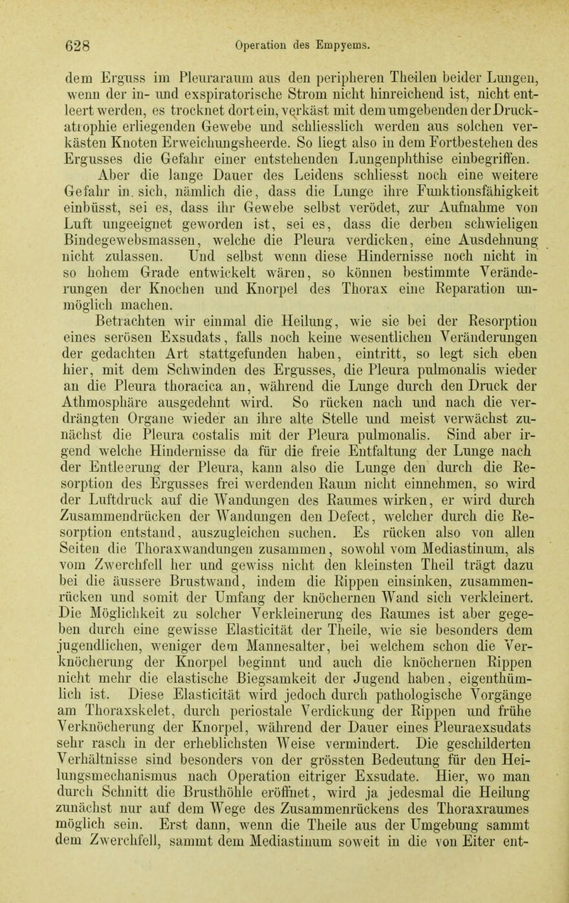 dem Erguss im Pleuraraum aus den peripheren Theilen beider Lungen, wenn der in- und exspiratorische Strom nicht hinreichend ist, nicht ent- leert werden, es trocknet dort ein, verkäst mit dem um gebenden der Druck- atrophie erliegenden Gewebe und schliesslich werden aus solchen ver- kästen Knoten Erweichungsheerde. So liegt also in dem Fortbestehen des Ergusses die Gefahr einer entstehenden Luugenphthise einbegriffen. Aber die lange Dauer des Leidens schliesst noch eine weitere Gefahr in. sich, nämlich die, dass die Lmige ihre Fimktionsfähigkeit einbüsst, sei es, dass ihr Gewebe selbst verödet, zur Aufnahme von Luft ungeeignet geworden ist, sei es, dass die derben schwieligen Bindegewebsmassen, welche die Pleura verdicken, eine Ausdehnung nicht zulassen. Und selbst wenn diese Hindernisse noch nicht in so hohem Grade entwickelt wären, so können bestimmte Verände- rungen der Knochen und Knorpel des Thorax ehie Reparation mi- möglich machen. Betrachten wir einmal die Heilung, wie sie bei der Resorption eines serösen Exsudats, falls noch keine wesentlichen Veränderungen der gedachten Art stattgefunden haben, eintritt, so legt sich eben hier, mit dem Schwinden des Ergusses, die Pleura pulmonalis wieder an die Pleura thoracica an, während die Lunge durch den Druck der Athmosphäre ausgedehnt wird. So rücken nach und nach die ver- drängten Organe wieder an ihre alte Stelle und meist verwächst zu- nächst die Pleura costalis mit der Pleura pulmonalis. Sind aber ir- gend welche Hindernisse da für die freie Entfaltung der Lunge nach der Entleerung der Pleura, kann also die Lunge den durch die Re- sorption des Ergusses frei werdenden Raum nicht einnehmen, so wird der Luftdruck auf die Wandungen des Raumes wirken, er wird durch Zusammendrücken der Wandongen den Defect, welcher durch die Re- sorption entstand, auszugleichen suchen. Es rückeu also von allen Seiten die Thoraxwandungen zusammen, sowohl vom Mediastinum, als vom Zwerchfell her und gewiss nicht den kleinsten Theil trägt dazu bei die äussere Brustwand, indem die Rippen einsinken, zusammen- rücken und somit der Umfang der knöchernen Wand sich verkleinert. Die Möglichkeit zu solcher Verkleinerung des Raumes ist aber gege- ben durch eine gewisse Elasticität der Theile, wie sie besonders dem jugendlichen, weniger dem Mannesalter, bei welchem schon die Ver- knöcherung der Knorpel beginnt und auch die knöchernen Rippen nicht mehr die elastische Biegsamkeit der Jugend haben, eigenthüm- lich ist. Diese Elasticität wird jedoch durch pathologische Vorgänge am Thoraxskelet, durch periostale Verdickung der Rippen und frühe Verknöcherung der Knorpel, während der Dauer eines Pleuraexsudats sehr rasch in der erheblichsten Weise vermindert. Die geschilderten Verhältnisse sind besonders von der grössten Bedeutung für den Hei- lungsmechanismus nach Operation eitriger Exsudate. Hier, wo man durch Schnitt die Brusthöhle eröffnet, wird ja jedesmal die Heilung zunächst nur auf dem Wege des Zusammenrückens des Thoraxraumes möglich sein. Erst dann, wenn die Theile aus der Umgebung sammt dem Zwerchfell, sammt dem Mediastinum soweit in die von Eiter ent-