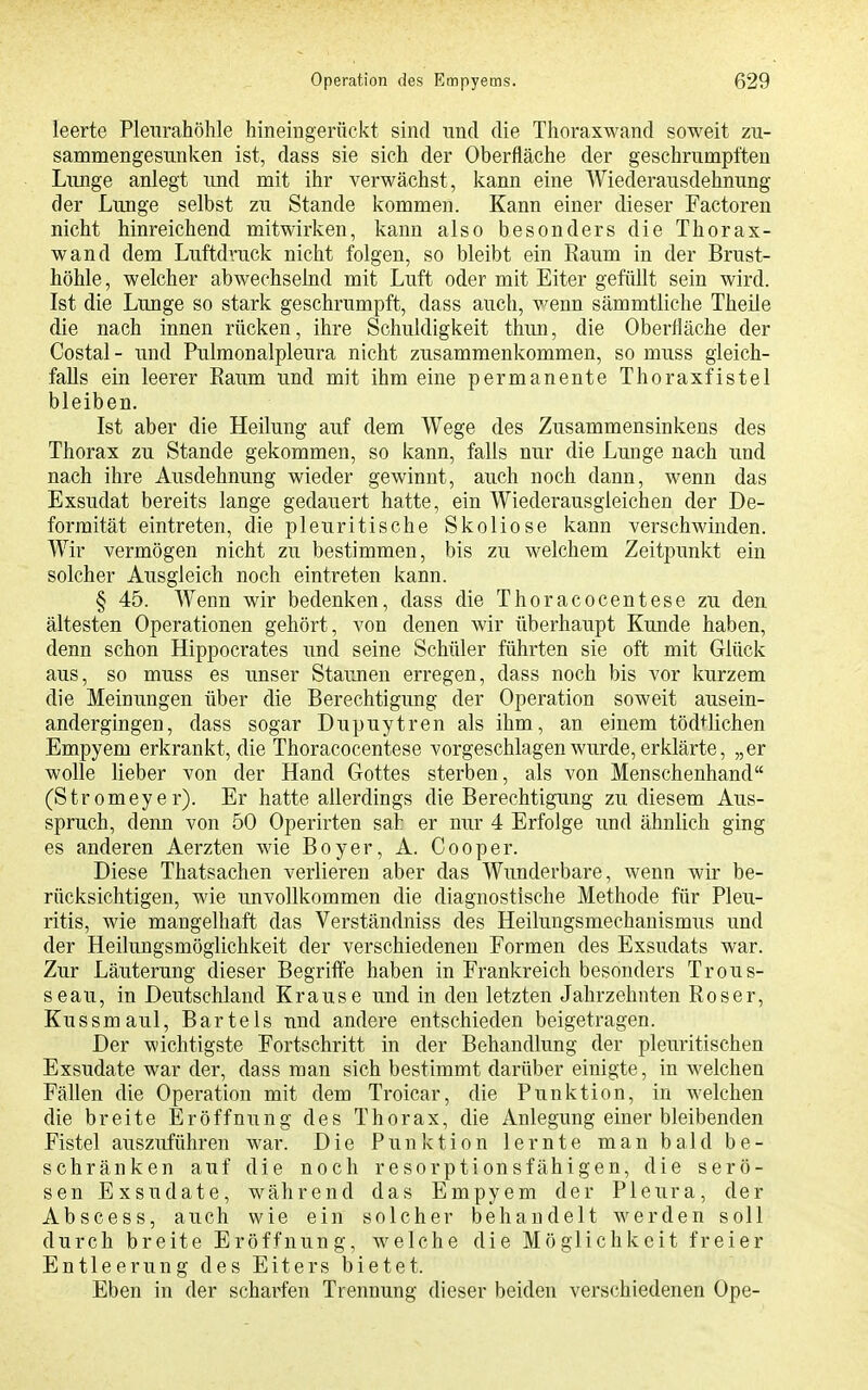 leerte Pleurahöhle hineingerückt sind nnd die Thoraxwand soweit zu- sammengesunken ist, dass sie sich der Oberfläche der geschrumpften Lunge anlegt und mit ihr verwächst, kann eine Wiederausdehnung der Lunge selbst zu Stande kommen. Kann einer dieser Factoren nicht hinreichend mitwirken, kann also besonders die Thorax- wand dem Luftdruck nicht folgen, so bleibt ein Raum in der Brust- höhle , welcher abwechselnd mit Luft oder mit Eiter gefüllt sein wird. Ist die Lunge so stark geschrumpft, dass auch, wenn sämmtliche Theile die nach innen rücken, ihre Schuldigkeit tliun, die Oberfläche der Costal- und Pulmonalpleura nicht zusammenkommen, so muss gleich- falls ein leerer Raum und mit ihm eine permanente Thoraxfistel bleiben. Ist aber die Heilung auf dem Wege des Zusammensinkens des Thorax zu Stande gekommen, so kann, falls nur die Lunge nach und nach ihre Ausdehnung wieder gewinnt, auch noch dann, wenn das Exsudat bereits lange gedauert hatte, ein Wiederausgleichen der De- formität eintreten, die pleuritische Skoliose kann verschwinden. Wir vermögen nicht zu bestimmen, bis zu welchem Zeitpunkt ein solcher Ausgleich noch eintreten kann. § 45. Wenn wir bedenken, dass die Thoracocentese zu den ältesten Operationen gehört, von denen wir überhaupt Kunde haben, denn schon Hippocrates und seine Schüler führten sie oft mit Glück aus, so muss es unser Staunen erregen, dass noch bis vor kurzem die Meinungen über die Berechtigung der Operation soweit ausein- andergingen, dass sogar Dupuytren als ihm, an einem töd^^lichen Empyem erkrankt, die Thoracocentese vorgeschlagen wurde, erklärte, „er wolle lieber von der Hand Gottes sterben, als von Menschenhand (Stromeyer). Er hatte allerdings die Berechtigung zu diesem Aus- spruch, denn von 50 Operirten sah er nur 4 Erfolge und ähnlich ging es anderen Aerzten wie Boyer, A. Cooper. Diese Thatsachen verlieren aber das Wimderbare, wenn wir be- rücksichtigen, wie unvollkommen die diagnostische Methode für Pleu- ritis, wie mangelhaft das Verständniss des Heilungsmechanismus und der Heilungsmöglichkeit der verschiedenen Formen des Exsudats war. Zur Läuterung dieser Begriffe haben in Frankreich besonders Trous- seau, in Deutschland Krause und in den letzten Jahrzehnten Roser, Kussmaul, Bartels und andere entschieden beigetragen. Der wichtigste Fortschritt in der Behandlung der pleuritischen Exsudate war der, dass man sich bestimmt darüber einigte, in welchen Fällen die Operation mit dem Troicar, die Punktion, in welchen die breite Eröffnung des Thorax, die Anlegung einer bleibenden Fistel auszuführen war. Die Punktion lernte man bald be- schränken auf die noch resorptionsfähigen, die serö- sen Exsudate, während das Empyem der Pleura, der Abscess, auch wie ein solcher behandelt werden soll durch breite Eröffnung, welche die Möglichkeit freier Entleerung des Eiters bietet. Eben in der scharfen Trennung dieser beiden verschiedenen Ope-