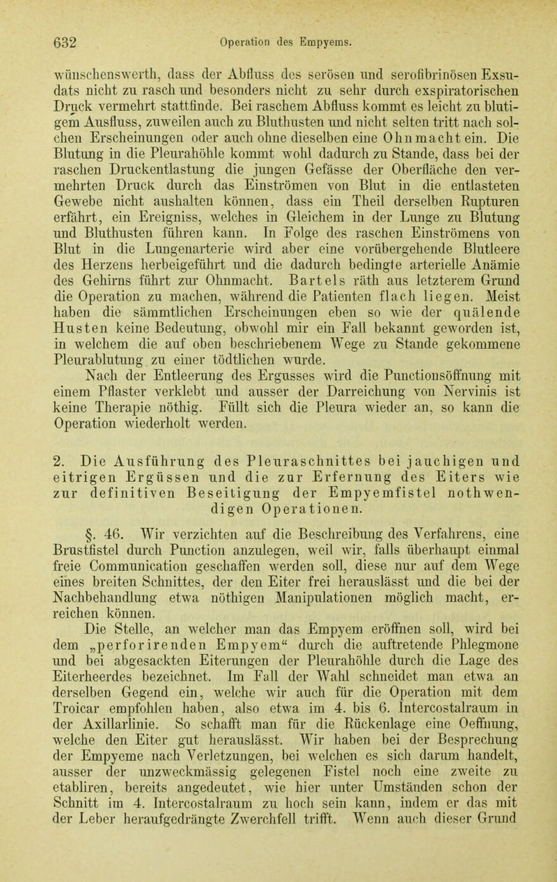 wüuschenswerth, dass der Abfluss des serösen und serofibrinösen Exsu- dats nicht zu rasch und besonders nicht zu sehr durch exspiratoriscben Druck vermehrt stattfinde. Bei raschem Abfluss kommt es leicht zu bluti- gem Ausfluss, zuweilen auch zu Bluthusten und nicht selten tritt nach sol- chen Erscheinungen oder auch ohne dieselben eine Ohu macht ein. Die Blutung in die Pleurahöhle kommt wohl dadurch zu Stande, dass bei der raschen Druckentlastung die jungen Gefässe der Oberfläche den ver- mehrten Druck durch das Einströmen von Blut in die entlasteten Gewebe nicht aushalten können, dass ein Theil derselben Rupturen erfährt, ein Ereigniss, welches in Gleichem in der Lunge zu Blutung und Bluthusten führen kann. In Folge des raschen Einströmens von Blut in die Lungenarterie wird aber eine vorübergehende Blutleere des Herzens herbeigeführt und die dadurch bedingte arterielle Anämie des Gehirns führt zur Ohnmacht. Bartels räth aus letzterem Grund die Operation zu machen, während die Patienten flach liegen. Meist haben die sämmtlichen Erscheinungen eben so wie der quälende Husten keine Bedeutung, obwohl mir ein Fall bekannt geworden ist, in welchem die auf oben beschriebenem Wege zu Stande gekommene Pleurablutung zu einer tödtlichen wurde. Nach der Entleerung des Ergusses wird die Punctiousöftnung mit einem Pflaster verklebt und ausser der Darreichung von Nervinis ist keine Therapie nöthig. Füllt sich die Pleura wieder an, so kann die Operation wiederholt werden. 2. Die Ausführung des Pleuraschnittes bei jauchigen und eitrigen Ergüssen und die zur Erferuung des Eiters wie zur definitiven Beseitigung der Empyemfistel nothwen- digen Operationen. §. 46. Wir verzichten auf die Beschreibung des Verfahrens, eine Brustfistel durch Function anzulegen, weil wir, falls überhaupt einmal freie Communication geschaften werden soll, diese nur auf dem Wege eines breiten Schnittes, der den Eiter frei herauslässt und die bei der Nachbehandlung etwa nöthigen Manipulationen möglich macht, er- reichen können. Die Stelle, an welcher man das Empyem eröffnen soll, wird bei dem „perforirenden Empyem durch die auftretende Phlegmone und bei abgesackten Eiterungen der Pleurahöhle durch die Lage des Eiterheerdes bezeichnet. Im Fall der Wahl schneidet man etwa an derselben Gegend ein, welche wir auch für die Operation mit dem Troicar empfohlen haben, also etwa im 4. bis 6. Intercostalraum in der Axillarlinie. So schaffet man für die Rückenlage eine Oeffnung, welche den Eiter gut herauslässt. Wir haben bei der Besprechung der Empyeme nach Verletzungen, bei welchen es sich darum handelt, ausser der unzweckmässig gelegenen Fistel noch eine zweite zu etabliren, bereits angedeutet, wie hier unter Umständen schon der Schnitt im 4. Intercostalraum zu hoch sein kann, indem er das mit der Leber heraufgedrängte Zwerchfell trifft. Wenn auch dieser Grund