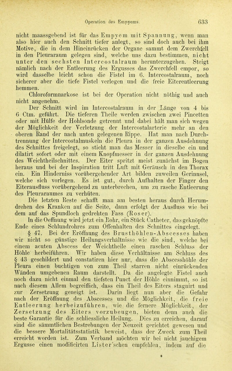 nicht maassgebend ist für das Empyem mit Spannung, wenn man also hier auch den Schnitt tiefer anlegt, so sind doch auch bei ihm Motive, die in dem Hineinrücken der Organe sammt dem Zwerchfell in den Pleuraraum gelegen sind, welche uns dazu bestimmen, nicht unter den sechsten Intercostalraum herunterzugehen. Steigt nämlich nach der Entleerung des Ergusses das Zwerchfell empor, so wird dasselbe leicht schon die Fistel im 6. Intercostalraum, noch sicherer aber die tiefe Fistel verlegen und die freie Eiterentleerung hemmen. Chloroformnarkose ist bei der Operation nicht nöthig und auch nicht angenehm. Der Schnitt wird im Intercostalraum in der liänge von 4 bis 6 Ctm. geführt. Die tieferen Theile werden zwischen zwei Pincetten oder mit Hülfe der Hohlsonde getrennt und dabei hält man sich wegen der Möglichkeit der Verletzung der Intercostalarterie mehr an den oberen Eand der nach unten gelegenen Rippe. Hat man nach Durch- trennung der Intercostalmuskeln die Pleura in der ganzen Ausdehnung des Schnittes freigelegt, so sticht man das Messer in dieselbe ein und dilatirt sofort oder mit einem Knopfmesser in der ganzen Ausdehnung des Weichtheilschnittes. Der Eiter spritzt meist zunächst im Bogen heraus und bei der Inspiration tritt Luft mit Geräusch in den Thorax ein. Ein Hinderniss vorübergehender Art bilden zuweilen Gerinnsel, welche sich vorlegen. Es ist gut, durch Aufhalten der Finger den Eiterausfluss vorübergehend zu unterbrechen, um zu rasche Entleerung des Pleuraraumes zu verhüten. Die letzten Reste schafft man am besten heraus durch Herum- drehen des Kranken auf die Seite, dann erfolgt der Ausfluss wie bei dem auf das Spimdloch gedrehten Fass (Roser). In die Oeffnung wird jetzt ein Rohr, ein Stück Catheter, das geknöpfte Ende eines Schlundrohres zum Offenhalten des Schnittes eingelegt. § 47. Bei der Eröffnung des Brusthöhlen-Abscesses haben wir nicht so günstige Heilungsverhältnisse Avie die sind, welche bei einem acuten Abscess der Weichtheile einen raschen Schluss der Höhle' herbeiführen. Wir haben diese Verhältnisse am Schluss des § 43 geschildert und constatiren hier nur, dass die Abscesshöhle der Pleura einen buchtigen von zum Theil starren nicht einrückenden Wänden umgebeneu Raum darstellt. Da die angelegte Fistel auch noch dazu nicht einmal den tiefsten Puuct der Höhle einnimmt, so ist nach diesem Allem begreiflich, dass ein Theil des Eiters stagnirt und zur Zersetzung geneigt ist. Darin liegt nun aber die Gefahr nach der Eröffnuug des Abscesses und die Möglichkeit, die freie Entleerung herbeizuführen, wie die fernere Möglichkeit, der Zersetzung des Eiters vorzubeugen, bieten denn auch die beste Garantie für die schliessliche Heilung. Dies zu erreichen, darauf sind die sämmtlichen Bestrebungen der Neuzeit gerichtet gewesen und die bessere Mortalitätsstatistik beweist, dass der Zweck zum Theil erreicht worden ist. Zum Verband möchten wir bei nicht jaucliigem Ergüsse einen modificirten List er'sehen empfehlen, indem auf die