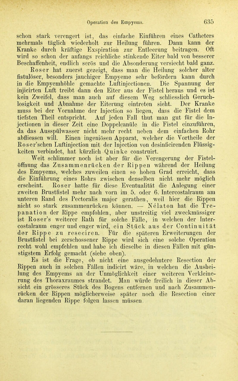 schon stark verengert ist, das einfache Einführen eines Catheters mehrmals täglich wiederholt zur Heilung führen. Dann kann der Kranke durch kräftige Esspiration zur Entleerung beitragen. Oft wird so schon der anfangs reichliche stinkende Eiter bald von besserer Beschaffenheit, endlich serös und die Absonderung versiecht bald ganz. Roser hat zuerst gezeigt, dass man die Heilimg solcher alter fistulöser, besonders jauchiger Empyeme sehr befördern kann durch in die Empyemhöhle gemachte Luftinjectionen. Die Spannung der injicirten Luft treibt dann den Eiter aus der Fistel heraus und es ist kein Zweifel, dass man auch auf diesem Weg schliesslich Geruch- losigkeit und Abnahme der Eiterung eintreten sieht. Der Kranke muss bei der Vornahme der Injection so liegen, dass die Fistel dem tiefsten Theil entspricht. Auf jeden Fall thut man gut für die In- jectionen in dieser Zeit eine Doppelcanüle in die Fistel einzuführen, da das Ausspülwasser nicht mehr recht neben dem einfachen Rohr abfliessen will. Einen ingeniösen Apparat, welcher die Vortheile der Roser'schen Luftinjection mit der Injection von desinficirenden Flüssig- keiten verbindet, hat kürzlich Quinke construirt. Weit schlimmer noch ist aber für die Verengerung der Fistel- ölFnung das Zusammenrücken der Rippen während der Heilung des Empyems, welches zuweilen einen so hohen Grad erreicht, dass die Einführung eines Rohrs zwischen denselben nicht mehr möglich erscheint. Roser hatte für diese Eventualität die Anlegung einer zweiten Brustfistel mehr nach vorn im 5. oder 6. Intercostalraum am unteren Rand des Pectoralis major gerathen, weil hier die Rippen nicht so stark zusammenrücken können. — Nelaton hat die Tre- panation der Rippe empfohlen, aber unstreitig viel zweckmässiger ist Roser's weiterer Rath für solche Fälle, in welchen der Inter- costalraum enger und enger wird, ein Stück aus der Continuität der Rippe zu reseciren. Für die späteren Erweiterungen der Brustfistel bei zerschossener Rippe wird sich eine solche Operation recht wohl empfehlen und habe ich dieselbe in diesen Fällen mit gün- stigstem Erfolg gemacht (siehe oben). Es ist die Frage, ob nicht eine ausgedehntere Resection der Rippen auch in solchen Fällen indicirt wäre, in welchen die Aushei- lung des Empyems an der Unmöglichkeit einer weiteren Verkleine- rung des Thoraxraumes strandet. Man würde freilich in dieser Ab- sicht ein grösseres Stück des Bogens entfernen und nach Zusammen- rücken der Rippen möglicherweise später noch die Resection einer daran liegenden Rippe folgen lassen müssen,