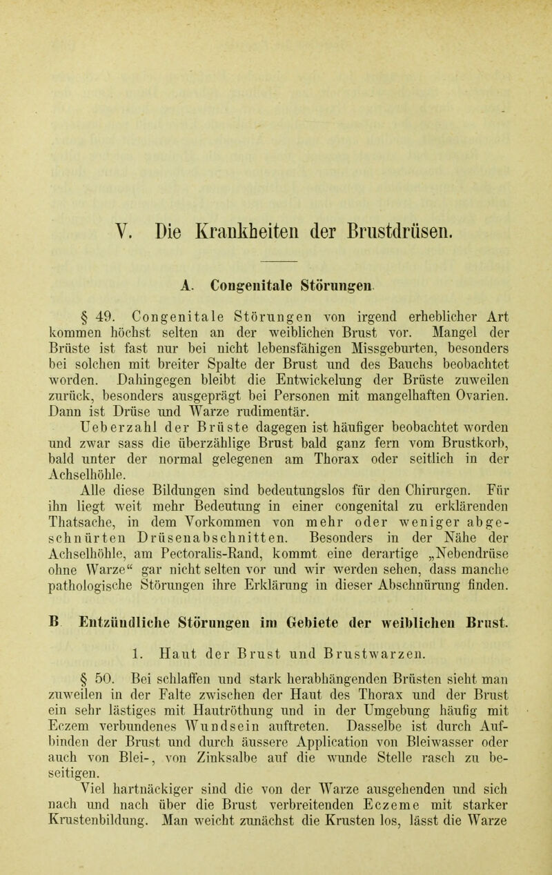 V. Die Krankheiten der Brustdrüsen. A. CoDgeiiitale Störungen § 49. Congenitale Störungen von irgend erheblicher Art kommen höchst selten an der weiblichen Brust vor. Mangel der Brüste ist fast nur bei nicht lebensfähigen Missgeburten, besonders bei solchen mit breiter Spalte der Brust und des Bauchs beobachtet worden. Dahingegen bleibt die Entwickelung der Brüste zuweilen zurück, besonders ausgeprägt bei Personen mit mangelhaften Ovarien. Dann ist Drüse und Warze rudimentär. Ueberzahl der Brüste dagegen ist häufiger beobachtet worden und zwar sass die überzählige Brust bald ganz fern vom Brustkorb, bald unter der normal gelegenen am Thorax oder seitlich in der Achselhöhle. Alle diese Bildungen sind bedeutungslos für den Chirurgen. Für ihn liegt weit mehr Bedeutung in einer congenital zu erklärenden Thatsache, in dem Vorkommen von mehr oder weniger abge- schnürten Drüsenabschnitten. Besonders in der Nähe der Achselhöhle, am Pectoralis-Rand, kommt eine derartige „Nebendrüse ohne Warze gar nicht selten vor und wir werden sehen, dass manche pathologische Störungen ihre Erklärung in dieser Abschntinmg finden. B Entzündliche Störungen im Gebiete der weiblichen Brust. 1. Haut der Brust und Brustwarzen. § 50. Bei schlaffen und stark herabhängenden Brüsten sieht man zuweilen in der Falte zwischen der Haut des Thorax und der Brust ein sehr lästiges mit Hautröthung und in der Umgebung häufig mit Eczem verbimdenes Wundsein auftreten. Dasselbe ist durch Auf- binden der Brust und durch äussere Application von Bleiwasser oder auch von Blei-, von Zinksalbe anf die wunde Stelle rasch zu be- seitigen. Viel hartnäckiger sind die von der Warze ausgehenden und sich nach und nach über die Brust verbreitenden Eczeme mit starker Krustenbildung. Man weicht zunächst die Krusten los, lässt die Warze