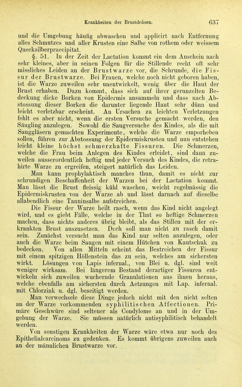 und die Umgebung häufig abwaschen und applicirt nach Entfernung alles Schmutzes und aller Krusten eine Salbe von rothem oder weissem Quecksilberpraecipitat. §. 51. In der Zeit der Lactatiou kommt ein dem Anschein nach sehr kleines, aber in seinen Folgen für die Stillende recht oft sehr missliches Leiden an der Brustwarze vor, die Schrunde, die Fis- sur der Brustwarze. Bei Frauen, welche noch nicht geboren haben, ist die Warze zuweilen sehr unentwickelt, wenig über die Haut der Brust erhaben. Dazu kommt, dass sich auf ihrer gerunzelten Be- deckung dicke Borken von Epidermis ansammeln und dass nach Ab- stossuug dieser Borken die darunter liegende Haut sehr dünn und leicht verletzbar erscheint. Au Ursachen zu leichten Verletzungen fehlt es aber nicht, wenn die ersten Versuche gemacht werden, den Säugling anzulegen. Sowohl die Saugversuche des Kindes, als die mit Sauggläsern gemachten Experimente, welche die Warze emporheben sollen, führen zur Abstossung der Epidermiskrusten und nun entstehen leicht kleine höchst schmerzhafte Fissuren. Die Schmerzen, welche die Frau beim Anlegen des Kindes erleidet, sind dann zu- weilen ausserordentlich heftig und jeder Versuch des Kindes, die retra- hirte Warze zu ergreifen, steigert natürlich das Leiden. Man kann prophylaktisch manches thun, damit es nicht zur schrimdigen Beschaffenheit der Warzen bei der Lactatiou kommt. Man lässt die Brust fleissig kühl waschen, weicht regelmässig die Epidermiskrusten von der Warze ab und lässt darnach auf dieselbe allabendlich eine Tanninsalbe aufstreichea. Die Fissur der Warze heilt rasch, wenn das Kind nicht augelegt wird, und es giebt Fälle, welche in der That so heftige Schmerzen machen, dass nichts anderes übrig bleibt, als das Stillen mit der er- krankten Brust auszusetzen. Dtch soll man nicht zu rasch damit sein. Zunächst versucht man das Kind nur selten anzulegen, oder auch die Warze beim Saugen mit einem Hütchen von Kautschuk zu bedecken. Von allen Mitteln scheint das Bestreichen der Fissui- mit einem spitzigen Höllenstein das zu sein, welches am sichersten wirkt. Lösungen von Lapis infernal., von Blei u. dgl. sind weit weniger wirksam. Bei längerem Bestand derartiger Fissuren ent- wickeln sich zuweilen wuchernde Granulationen aus ihnen heraus, welche ebenfalls am sichersten durch Aetzungeu mit Lap. infernal, mit Chlorzink u. dgl. beseitigt werden. Man verwechsele diese Dinge jedoch nicht mit den nicht selten an der Warze vorkommenden syphilitischen Affectionen. Pri- märe Geschwüre sind seltener als Condylome an und in der Um- gebung der Warze. Sie müssen natürlich antisyphilitisch behandelt werden. Von sonstigen Krankheiten der Warze wäre etwa nur noch des Epithelialcarcinoms zu gedenken. Es kommt übrigens zuweilen auch an der männlichen Brustwarze vor.