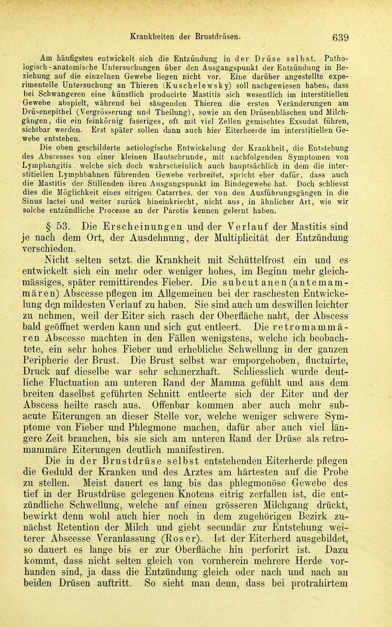 Am häufigsten entwickelt sich die Entzündung in der Drüse selbst. Patho- logisch-anatomische Untersuchungen über den Ausgangspunkt der Entzündung in Be- ziehung auf die einzelnen Gewebe liegen nicht vor. Eine darüber angestellte expe- rimentelle Untersuchung an Thieren (Kuschelewsky) soll nachgewiesen haben, dass bei Schwangeren eine künstlich producirte Mastitis sich wesentlich im interstitiellen Gewebe abspielt, während bei säugenden Thieren die ersten Veränderungen am Drüsenepithel (Vergrösserung und Theilung), sowie an den Drüsenbläschen und Milch- gängen, die ein feinkörnig faseriges, oft mit viel Zellen gemischtes Exsudat führen, sichtbar werden. Erst später sollen dann auch hier Eiterheerde im interstitiellen Ge- webe entstehen. Die oben geschilderte aetiologische Entwickelung der Kiankheit, die Entstehung des Abscesses von einer kleinen Hautschrunde, mit nachfolgenden Symptomen von LympLangitis. welche sich doch wahrscheiulich auch hauptsächlich in dem die inter- stitiellen Lymphbahnen führenden Gewebe verbreitet, spiicht eher dafür, dass auch die Mastitis der Stillenden ihren Ausgangspunkt im Bindegewebe hat. Doch schliesst dies die Möglichkeit eines eitrigen Catarrhes, der von den Ausfübrungsgängen in die Sinus lactei und weiter zurück hineinkriecht, nicht aus, in ähnlicher Art, wie wir solche entzündliche Processe an der Parotis kennen gelernt haben. § 53. Die Erscheinungen und der Verlauf der Mastitis sind je nach dem Ort, der Ausdehnung, der Multiplicität der Entzündung verschieden. Nicht selten setzt die Krankheit mit Schüttelfrost ein und es entwickelt sich ein mehr oder weniger hohes, im Beginn mehr gleich- massiges, später remittirendes Fieber. Die subcut anen (antemam- mären) Abscesse pflegen im Allgemeinen bei der raschesten Entwicke- lung d^n mildesten Verlauf zu haben. Sie sind auch um deswillen leichter zu nehmen, weil der Eiter sich rasch der Oberfläche naht, der Abscess bald geöffnet werden kann und sich gut entleert. Die retromammä- ren Abscesse machten in den Fällen wenigstens, welche ich beobach- tete, ein sehr hohes Fieber und erhebliche Schwellung in der ganzen Peripherie der Brust. Die Brust selbst war emporgehoben, fluctuirte, Druck auf dieselbe war sehr schjierzhaft. Schliesslich wurde deut- liche Fluctuation am unteren Rand der Mamma gefühlt und aus dem breiten daselbst geführten Schnitt entleerte sich der Eiter und der Abscess heilte rasch aus. Offenbar kommen aber auch mehr sub- acute Eitermigen an dieser Stelle vor, welche weniger schwere Sym- ptome von Fieber und Phlegmone machen, dafür aber auch viel län- gere Zeit brauchen, bis sie sich am unteren Rand der Drüse als retro- mammäre Eiterungen deutlich manifestiren. Die in der Brustdrüse selbst entstehenden Eiterherde pflegen die Geduld der Kranken und des Arztes am härtesten auf die Probe zu stellen. Meist dauert es lang bis das phlegmonöse Gewebe des tief in der Brustdrüse gelegenen Knotens eitrig zerfallen ist, die ent- zündliche Schwellung, welche auf einen grösseren Milchgang drückt, bewirkt denn wohl auch hier noch in dem zugehörigen Bezirk zu- nächst Retention der Milch und giebt secundär zur Entstehung wei- terer Abscesse Veranlassung (Roser). Ist der Eiterherd ausgebildet, so dauert es lange bis er zur Oberfläche hin perforirt ist. Dazu kommt, dass nicht selten gleich von vornherein mehrere Herde vor- handen sind, ja dass die Entzündung gleich oder nach und nach an beiden Drüsen auftritt. So sieht man denn, dass bei protrahirtem