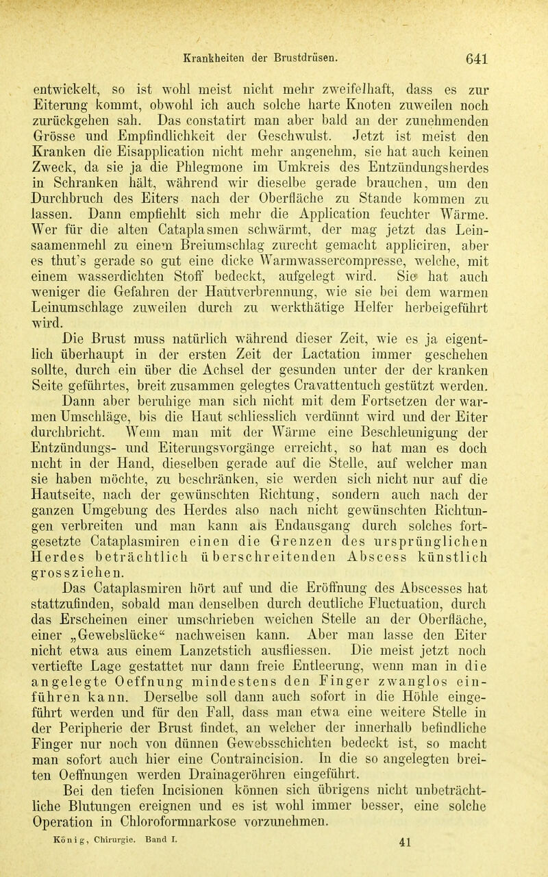 entwickelt, so ist wohl meist nicht mehr zweifelhaft, dass es zur Eiterung icommt, obwohl ich auch solche harte Knoten zuweilen noch zurückgehen sah. Das coustatirt man aber bald au der zunehmenden Grösse und Empfindlichkeit der Geschwulst. Jetzt ist meist den Kranken die Eisapplication nicht mehr angenehm, sie hat auch keinen Zweck, da sie ja die Phlegmone im Umkreis des Entzündungsherdes in Schranken hält, während wir dieselbe gerade brauchen, um den Durchbruch des Eiters nach der Oberfläche zu Stande kommen zu lassen. Dann empfiehlt sich mehr die Application feuchter Wärme. Wer für die alten Cataplasmen schwärmt, der mag jetzt das Lein- saamenmehl zu einem Breiumschlag zurecht gemacht appliciren, aber es thut's gerade so gut eine dicke Warmwassercompresse, welche, mit einem wasserdichten Stoff bedeckt, aufgelegt wird. Sie- hat auch weniger die Gefahren der Hautverbrennung, wie sie bei dem warmen Leinumschlage zuweilen durch zu w^erkthätige Helfer herbeigeführt wird. Die Brust muss natürlich während dieser Zeit, wie es ja eigent- lich überhaupt in der ersten Zeit der Lactation immer geschehen sollte, durch ein über die Achsel der gesunden unter der der kranken Seite gefülirtes, breit zusammen gelegtes Cravattentuch gestützt werden. Dann aber beruhige man sich nicht mit dem Fortsetzen der war- men Umschläge, bis die Haut schliesslich verdünnt wird und der Eiter durchbricht. Wenn man mit der Wärme eine Beschleunigung der Entzünduugs- und Eiterungsvorgänge erreicht, so hat man es doch nicht in der Hand, dieselben gerade auf die Stelle, auf welcher man sie haben möchte, zu beschränken, sie werden sich nicht nur auf die Hautseite, nach der gewünschten Richtung, sondern auch nach der ganzen Umgebung des Herdes also nach nicht gewünschten Richtun- gen verbreiten und man kann als Endausgang durch solches fort- gesetzte Cataplasmiren einen die Grenzen des ursprünglichen Herdes beträchtlich überschreitenden Abscess künstlich grossziehen. Das Cataplasmiren hört auf und die Eröffnung des Abscesses hat stattzufinden, sobald man denselben durch deutliche Fluctuation, durch das Erscheinen einer umschrieben weichen Stelle an der Oberfläche, einer „Gewebslücke nachweisen kann. Aber man lasse den Eiter nicht etwa aus einem Lauzetstich ausfliessen. Die meist jetzt noch vertiefte Lage gestattet nur dann freie Entleerung, wenn man in die angelegte Oeffnung mindestens den Finger zwanglos ein- führen kann. Derselbe soll dann auch sofort in die Höhle einge- führt werden und für den Fall, dass man etwa eine weitere Stelle in der Peripherie der Brust findet, an welcher der innerhalb befindliche Finger nur noch von dünnen Gewebsschichten bedeckt ist, so macht man sofort auch hier eine Contraincision. In die so angelegten brei- ten Oeflfnungen werden Drainageröhren eingeführt. Bei den tiefen Incisionen können sich übrigens nicht unbeträcht- liche Blutungen ereignen und es ist wohl immer besser, eine solche Operation in Chloroformnarkose vorzunehmen. König, Chirurgie. Band 1.