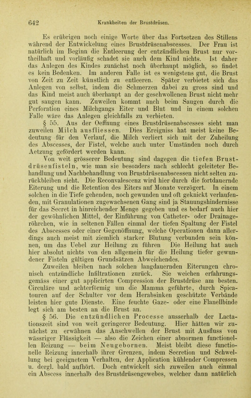 Es erübrigen noch einige Worte über das Fortsetzen des Stillens während der Entwickelung eines Brustdrüsenabscesses. Der Frau ist natürlich im Beginn die Entleerung der entzündlichen Brust nur vor- theilhaft und vorläufig schadet sie auch dem Kind nichts. Ist daher das Anlegen des Kindes zunächst noch überhaupt möglich, so findet es kein Bedenken. Im anderen Falle ist es wenigstens gut, die Brust von Zeit zu Zeit künstlich zu entleeren. Später verbietet sich das Anlegen von selbst, indem die Schmerzen dabei zu gross sind und das Kind meist auch überhaupt an der geschwollenen Brust nicht mehr gut saugen kann. Zuweilen kommt auch beim Saugen durch die Perforation eines Milchgangs Eiter und Blut und in einem solchen Falle wäre das Anlegen gleichfalls zu verbieten. § 55. Aus der Oefthung eines Brustdrüsenabscesses sieht man zuweilen Milch ausfliessen. Dies Ereigniss hat meist keine Be- deutung für den Verlauf, die Milch verliert sich mit der Zuheilung des Abscesses, der Fistel, welche auch unter Umständen noch durch Aetzung gefördert werden kann. Von weit grösserer Bedeutung sind dagegen die tiefen Brust- drüsenfisteln, wie man sie besonders nach schlecht geleiteter Be- handlung und Nachbehandlung von Brustdrüsenabscessen nicht selten zu- rückbleiben sieht. Die Reconvalescenz wird hier durch die fortdauernde Eiterung und die Retention des Eiters auf Monate verzögert. In einem solchen in die Tiefe gehenden, noch gewunden und oft geknickt verlaufen- den, mit Granulationen zugewachsenen Gang sind ja Stauungshindernisse für das Secret in hinreichender Menge gegeben imd es bedarf auch hier der gewöhnlichen Mittel, der Einführung von Catheter- oder Drainage- röhrchen, wie in seltenen Fällen einmal der tiefen Spaltung der Fistel des Abscesses oder einer Gegenöffnung, welche Operationen dann aller- dings auch meist mit ziemlich starker Blutung verbunden sein kön- nen, um das Uebel zur Heilung zu führen Die Heilung hat auch hier absolut nichts von den allgemein für die Heilung tiefer gewun- dener Fisteln gültigen Grundsätzen Abweichendes. Zuweilen bleiben nach solchen langdauernden Eiterungen chro- nisch entzündliche Infiltrationen zurück. Sie weichen erfahrungs- gemäss einer gut applicirten Compression der Brustdrüse am besten. Cii'culäre und achterförmig um die Mamma geführte, durch Spica- touren auf der Schulter vor dem Herabsinken geschützte Verbände leisten hier gute Dienste. Eine feuchte Gaze- oder eine Flanellbinde legt sich am besten an die Brust an. § 56. Die entzündlichen Processe ausserhalb der Lacta- tionszeit sind von weit geringerer Bedeutung. Hier hätten wir zu- nächst zu erwähnen das Anschwellen der Brust mit Ausfluss von wässriger Flüssigkeit — also die Zeichen einer abnormen functionel- len Reizung — beim Neugebornen. Meist bleibt diese functio- nelle Reizung innerhalb ihrer Grenzen, indem Secretion und Schwel- lung bei geeignetem Verhalten, der Application kühlender Compressen u. dergl. bald aufhört. Doch entwickelt sich zuweilen auch einmal ein Abscess innerhalb des Brustdrüsengewebes, welcher dann natürlich